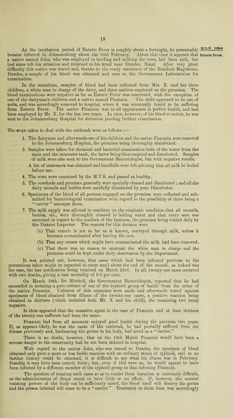 As the incubation period of Enteric Fever is roughly about a fortnight, he presumably M-0 T.l-JLg_°gj became infected in Johannesburg about the 10th February. About this time it appears that Enteric Fever, a native named John, who was employed in herding and milking the cows, had been sick, but had since left his situation and returned to his kraal near Dundee, Natal. After very great difficulty this native was traced and, thanks to the ready assistance of the Resident Magistrate, Dundee, a sample of his blood was obtained and sent to the Government Laboratories for examination. In the meantime, samples of blood had been collected from Mrs. X. and her three children, a white man in charge of the dairy, and three natives employed on the premises. The blood examinations were negative as far as Enteric Fever was concerned, with the exception of one of the dairyman’s children and a native named Picannin. The child appeared to be out of sorts, and was accordingly removed to hospital, where it was eventually found to be suffering from Enteric Fever. The native Picannin was to all appearances in perfect health, and had been employed by Mr. X. for the last two years. In view, however, of his blood re action, he was sent to the Johannesburg Hospital for detention pending further examination. The steps taken to deal with the outbreak were as follows :— 1. The dairyman and afterwards one of his children and the native Picannin were removed to the Johannesburg Hospital, the premises being thoroughly disinfected. 2. Samples were taken for chemical and bacterial examination both of the water from the main and the rainwater tank, the latter being then emptied and disinfected. Samples of milk were also sent to the Government Bacteriologist, but with negative results. A list of customers was obtained and handbills were left advising that all milk be boiled before use. 4. The cows were examined by the M.Y.S. and passed as healthy. 5. The cowsheds and premises generally were specially cleaned and disinfected ; and all the dairy utensils and bottles were carefully disinfected by your Disinfector. 6. Specimens of the blood of all persons engaged on the premises were collected and sub¬ mitted for bacteriological examination with regard to the possibility of there being a “ carrier ” amongst them. 7. The milk supply was allowed to continue on the emphatic condition that all utensils, bottles, etc., were thoroughly cleaned in boiling water and that every care was exercised in regard to the conduct of the business, the premises being visited daily by the District Inspector. The reasons for this decision were (a) That enteric is not so far as is known, conveyed through milk, unless it becomes contaminated after leaving the cow. (b) That any causes which might have contaminated the milk had been removed. (c) That there was no reason to mistrust the white man in charge and the premises could be kept under daily observation by the Department. It was pointed out, however, that cases which had been infected previous to the precautions taken might be expected to occur until about the end of the month, as indeed was the case, the last notification being received on March 23rd. In all, twenty-one cases occurred with two deaths, giving a case mortality of 9'5 per cent. On March 18th. Dr. Mitchell, the Government Bacteriologist, reported that he had succeeded in isolating a pure culture of one of the typhoid group of bacilli from the urine of the native Picannin. Cultures of this organism were made and afterwards tested against specimens of blood obtained from fifteen of the twenty-one cases, a positive reaction being obtained in thirteen (which included both Mr. X and his child), the remaining two being negative. It thus appeared that the causative agent in the case of Picannin and at least thirteen of the twenty-one sufferers had been the same. Picannin had from all accounts enjoyed good health during the previous two years. If, as appears likely, he was the cause of the outbreak, he had probably suffered from the disease previously and, harbouring the germs in his body, had acted as a “ carrier.” There is no doubt, however, that on the 18th March Picannin would have been a serious danger to the community had he not been isolated in hospital. With regard to the native John, who was traced to Dundee, the specimen of blood obtained only gave a more or less feeble reaction with an ordinary strain of typhoid, and as no further history could be obtained, it is difficult to say what his illness was in February, Possibly it may have been enteric fever; but, even if this were so, he would appear to have been infected by a different member of the typhoid group to that infecting Picannin. The question of treating such cases so as to render them harmless is extremely difficult, as the administration of drugs seems to have little or no effect. If, however, the natural resisting powers of the body can be sufficiently raised, the blood itself will destroy the germs and the person infected will cease to be a “ carrier.” Treatment on these lines was accordingly