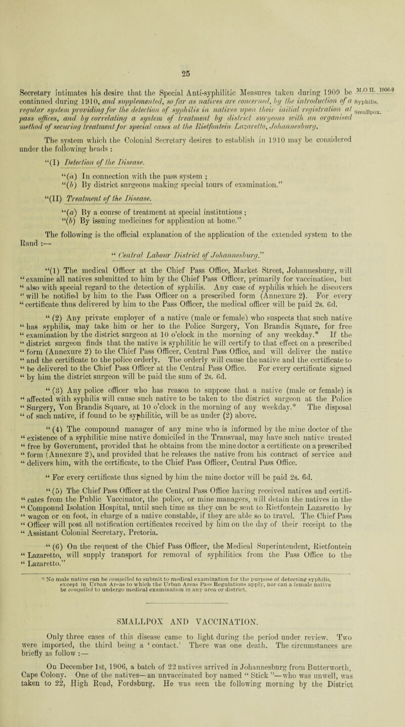 Secretary intimates his desire that the Special Anti-syphilitic Measures taken during 1900 be AbPJ1-.-190-6:9 continued during 1910, and supplemented, so far as natives are concerned, by the introduction of a syphilis. regular system providing for the detection of syphilis in natives upon their in itial registration at Snnai pass offices, and by correlating a system of treatment by district surgeons with, an organised method of securing treatment for special cases at the Rietfontein Lazaretto, Johannesburg. The system which the Colonial Secretary desires to establish in 1910 may be considered under the following heads : “(I) Detection of the Disease. “(«) In connection with the pass system ; “(&) By district surgeons making special tours of examination.” “(II) Treatment of the Disease. “(«) By a course of treatment at special institutions ; “(&) By issuing medicines for application at home.” The following is the official explanation of the application of the extended system to the Band :— “ Central Labour District of Johannesburg.” “(1) The medical Officer at the Chief Pass Office, Market Street, Johannesburg, will “examine all natives submitted to him by the Chief Pass Officer, primarily for vaccination, but “ also with special regard to the detection of syphilis. Any case of syphilis which he discovers “will be notified by him to the Pass Officer on a prescribed form (Annexure 2). For every “certificate thus delivered by him to the Pass Officer, the medical officer will be paid 2s. Gd. “ (2) Any private employer of a native (male or female) who suspects that such native “ has syphilis, may take him or her to the Police Surgery, Yon Brandis Square, for free “ examination by the district surgeon at 10 o’clock in the morning of any weekday.* If the “ district surgeon finds that the native is syphilitic he will certify to that effect on a prescribed “ form (Annexure 2) to the Chief Pass Officer, Central Pass Office, and will deliver the native “ and the certificate to the police orderly. The orderly will cause the native and the certificate to “ be delivered to the Chief Pass Officer at the Central Pass Office. For every certificate signed “ by him the district surgeon will be paid the sum of 2s. 6d. “ (3) Any police officer who has reason to suppose that a native (male or female) is “ affected with syphilis will cause such native to be taken to the district surgeon at the Police “ Surgery, Yon Brandis Square, at 10 o’clock in the morning of any weekday.* The disposal “ of such native, if found to be syphilitic, will be as under (2) above. “ (4) The compound manager of any mine who is informed by the mine doctor of the “ existence of a syphilitic mine native domiciled in the Transvaal, may have such native treated “ free by Government, provided that he obtains from the mine doctor a certificate on a prescribed “ form ( Annexure 2), and provided that he releases the native from his contract of service and “ delivers him, with the certificate, to the Chief Pass Officer, Central Pass Office. “ For every certificate thus signed by him the mine doctor will be paid 2s. 6d. “ (5) The Chief Pass Officer at the Central Pass Office having received natives and certifi- “ cates from the Public Yaccinator, the police, or mine managers, will detain the natives in the “ Compound Isolation Hospital, until such time as they can be sent to Rietfontein Lazaretto by “ wagon or on foot, in charge of a native constable, if they are able so to travel. The Chief Pass “ Officer will post all notification certificates received by him on the day of their receipt to the “ Assistant Colonial Secretary, Pretoria. “ (G) On the request of the Chief Pass Officer, the Medical Superintendent, Rietfontein “ Lazaretto, will supply transport for removal of syphilitics from the Pass Office to the “ Lazaretto.” # No male native can be compelled to submit to medical examination for the purpose of detecting syphilis, except in Urban Aivas to which the Urban Areas Pass Regulations apply, nor can a female native be compelled to undergo medical examination in any area or district, SMALLPOX AND VACCINATION. Only three cases of this disease came to light during the period under review. Two were imported, the third being a ‘ contact.’ There was one death. The circumstances are briefly as follow :— On December 1st, 1906, a batch of 22 natives arrived in Johannesburg from Butterworth, Cape Colony. One of the natives—an unvaccinated boy named “ Stick ”—who was unwell, was taken to 22, High Road, Fordsburg. He was seen the following morning by the District