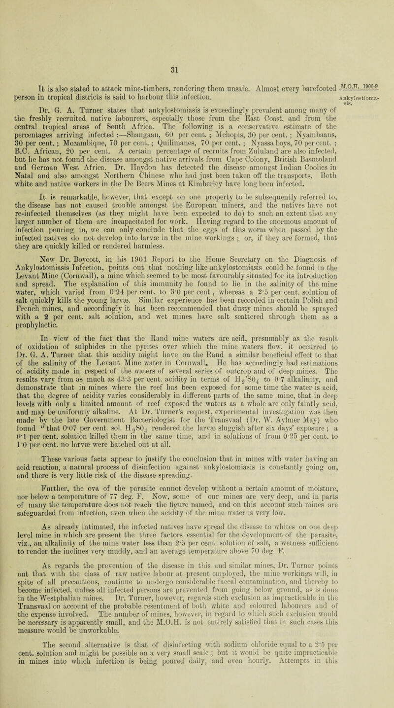 It is also stated to attack mine-timbers, rendering them unsafe. Almost every barefooted -T906~9. person in tropical districts is said to harbour this infection. Ankylostioma- sis. Dr. G. A. Turner states that ankylostomiasis is exceedingly prevalent among many of the freshly recruited native labourers, especially those from the East Coast, and from the central tropical areas of South Africa. The following is a conservative estimate of the percentages arriving infected :—Shangaan, 60 per cent. ; Mchopis, 30 per cent. ; Nyambaans, 30 per cent.; Mozambique, 70 per cent.; Quilimanes, 70 per cent. ; Nyassaboys, 70 percent. ; B.C. African, 20 per cent. A certain percentage of recruits from Zululand are also infected, but he has not found the disease amongst native arrivals from Cape Colony, British Basutoland and German West Africa. Dr. Haydon has detected the disease amongst Indian Coolies in Natal and also amongst Northern Chinese who had just been taken off the transports. Both white and native workers in the De Beers Mines at Kimberley have long been infected. It is remarkable, however, that except on one property to be subsequently referred to, the disease has not caused trouble amongst the European miners, and the natives have not re-infected themselves (as they might have been expected to do) to such an extent that any larger number of them are incapacitated for work. Having regard to the enormous amount of infection pouring in, we can only conclude that the eggs of this worm when passed by the infected natives do not develop into larvae in the mine workings ; or, if they are formed, that they are quickly killed or rendered harmless. Now Dr. Boycott, in his 1904 Report to the Home Secretary on the Diagnosis of Ankylostomiasis Infection, points out that nothing like ankylostomiasis could be found in the Levant Mine (Cornwall), a mine which seemed to be most favourably situated for its introduction and spread. The explanation of this immunity he found to lie in the salinity of the mine water, which varied from 094 per cent, to 3-0 per cent, wdiereas a 2'5 per cent, solution of salt quickly kills the young larvre. Similar experience has been recorded in certain Polish and French mines, and accordingly it has been recommended that dusty mines should be sprayed with a 2 per cent, salt solution, and wet mines have salt scattered through them as a prophylactic. In view of the fact that the Rand mine waters are acid, presumably as the result of oxidation of sulphides in the pyrites over which the mine waters flow, it occurred to Dr. G. A. Turner that this acidity might have on the Rand a similar beneficial effect to that of the salinity of the Levant Mine water in Cornwall. He has accordingly had estimations of acidity made in respect of the waters of several series of outcrop and of deep mines. The results vary from as much as 43’3 per cent, acidity in terms of Hg’SO^ to 0 7 alkalinity, and demonstrate that in mines where the reef has been exposed for some time the water is acid, that the degree of acidity varies considerably in different parts of the same mine, that in deep levels with only a limited amount of reef exposed the waters as a whole are only faintly acid, and may be uniformly alkaline. At Dr. Turner’s request, experimental investigation was then made by the late Government Bacteriologist for the Transvaal (Dr. W. Aylmer May) who found “ that 0‘07 per cent. sol. H2SO4 rendered the larvae sluggish after six days’ exposure ; a (‘•I per cent, solution killed them in the same time, and in solutions of from 0‘25 per cent, to l'O per cent. 110 larvae were hatched out at all. These various facts appear to justify the conclusion that in mines with water having an acid reaction, a natural process of disinfection against ankylostomiasis is constantly going on, and there is very little risk of the disease spreading. Further, the ova of the parasite cannot develop without a certain amount of moisture, nor below a temperature of 77 deg. F. Now, some of our mines are very deep, and in parts of many the temperature does not reach the figure named, and on this account such mines are safeguarded from infection, even when the acidity of the mine water is very low. As already intimated, the infected natives have spread the disease to whites on one deep level mine in which are present the three factors essential for the development of the parasite, viz., an alkalinity of the mine water less than 2'5 per cent, solution of salt, a wetness sufficient to render the inclines very muddy, and an average temperature above 70 deg. F. As regards the prevention of the disease in this and similar mines, Dr. Turner points out that with the class of raw native labour at present employed, the mine workings will, in spite of all precautions, continue to undergo considerable faecal contamination, and thereby to become infected, unless all infected persons are prevented from going below ground, as is done in the Westphalian mines. Dr. Turner, however, regards such exclusion as impracticable in the Transvaal on account of the probable resentment of both white and coloured labourers and of the expense involved. The number of mines, however, in regard to which such exclusion would be necessary is apparently small, and the M.O.H. is not entirely satisfied that in such cases this measure would be unworkable. The second alternative is that of disinfecting with sodium chloride equal to a 2-5 per¬ cent. solution and might be possible on a very small scale ; but it would be quite impracticable in mines into which infection is being poured daily, and even hourly. Attempts in this