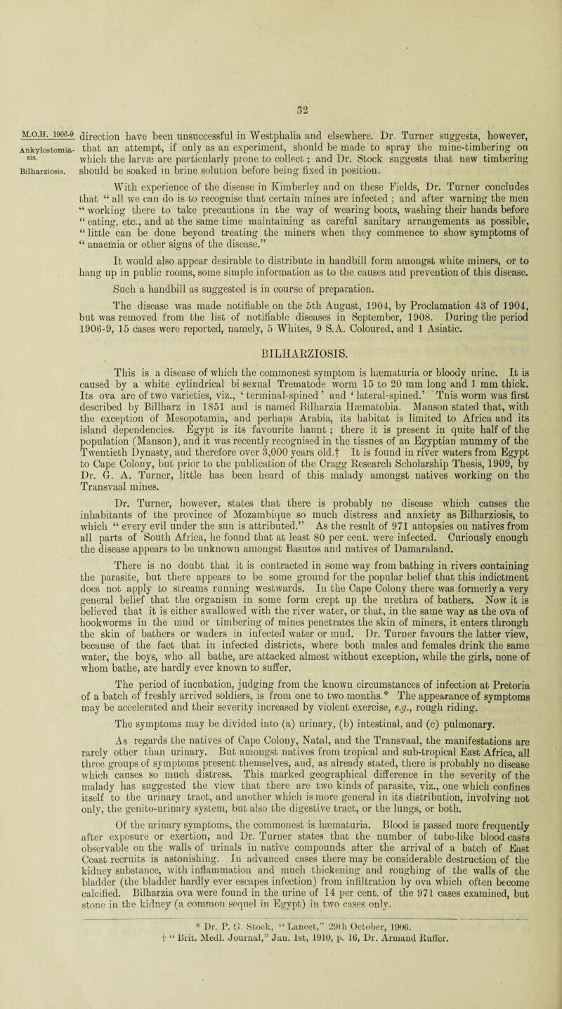 M.O.H. 1906-9 Ankylostomia¬ sis, Bilharziosis. direction have been unsuccessful in Westphalia and elsewhere. Dr. Turner suggests, however, that an attempt, if only as an experiment, should be made to spray the mine-timbering on which the larvae are particularly prone to collect; and Dr. Stock suggests that new timbering should be soaked in brine solution before being fixed in position. With experience of the disease in Kimberley and on these Fields, Dr. Turner concludes that “ all we can do is to recognise that certain mines are infected ; and after warning the men “ working there to take precautions in the way of wearing boots, washing their hands before “ eating, etc., and at the same time maintaining as careful sanitary arrangements as possible, “ little can be done beyond treating the miners when they commence to show symptoms of “ anaemia or other signs of the disease.” It would also appear desirable to distribute in handbill form amongst white miners, or to hang up in public rooms, some simple information as to the causes and prevention of this disease. Such a handbill as suggested is in course of preparation. The disease was made notifiable on the 5th August, 1904, by Proclamation 43 of 1904, but was removed from the list of notifiable diseases in September, 1908. During the period 1906-9, 15 cases were reported, namely, 5 Whites, 9 S.A. Coloured, and 1 Asiatic. BILHARZIOSIS. This is a disease of which the commonest symptom is hrematuria or bloody urine. It is caused by a white cylindrical bi sexual Trematode worm 15 to 20 mm long and 1 mm thick. Its ova are of two varieties, viz., ‘ terminal-spined ’ and ‘ lateral-spined.’ This worm was first described by Billharz in 1851 and is named Bilharzia Haematobia. Manson stated that, with the exception of Mesopotamia, and perhaps Arabia, its habitat is limited to Africa and its island dependencies. Egypt is its favourite haunt; there it is present in quite half of the population (Manson), and it was recently recognised in the tissues of an Egyptian mummy of the Twentieth Dynasty, and therefore over 3,000 years old.f It is found in river waters from Egypt to Cape Colony, but prior to the publication of the Cragg Research Scholarship Thesis, 1909, by Dr. 4. A. Turner, little has been heard of this malady amongst natives working on the Transvaal mines. Dr. Turner, however, states that there is probably no disease which causes the inhabitants of the province of Mozambique so much distress and anxiety as Bilharziosis, to which “ every evil under the sun is attributed.” As the result of 971 autopsies on natives from all parts of South Africa, he found that at least 80 per cent, were infected. Curiously enough the disease appears to be unknown amongst Basutos and natives of Damaraland. There is no doubt that it is contracted in some way from bathing in rivers containing the parasite, but there appears to be some ground for the popular belief that this indictment does not apply to streams running westwards. In the Cape Colony there was formerly a very general belief that the organism in some form crept up the urethra of bathers. Now it is believed that it is either swallowed with the river water, or that, in the same way as the ova of hookworms in the mud or timbering of mines penetrates the skin of miners, it enters through the skin of bathers or waders in infected water or mud. Dr. Turner favours the latter view, because of the fact that in infected districts, where both males and females drink the same water, the boys, who all bathe, are attacked almost without exception, while the girls, none of whom bathe, are hardly ever known to suffer. The period of incubation, judging from the known circumstances of infection at Pretoria of a batch of freshly arrived soldiers, is from one to two months.* The appearance of symptoms may be accelerated and their severity increased by violent exercise, e.g., rough riding. The symptoms may be divided into (a) urinary, (b) intestinal, and (c) pulmonary. As regards the natives of Cape Colony, Natal, and the Transvaal, the manifestations are rarely other than urinary. But amongst natives from tropical and sub-tropical East Africa, all three groups of symptoms present themselves, and, as already stated, there is probably no disease which causes so much distress. This marked geographical difference in the severity of the malady has suggested the view that there are two kinds of parasite, viz., one which confines itself to the urinary tract, and another which is more general in its distribution, involving not only, the genito-urinary system, but also the digestive tract, or the lungs, or both. Of the urinary symptoms, the commonest is hasmaturia. Blood is passed more frequently after exposure or exertion, and Dr. Turner states that the number of tube-like blood casts observable on the walls of urinals in native compounds after the arrival of a batch of East Coast recruits is astonishing. In advanced cases there may be considerable destruction of the kidney substance, with inflammation and much thickening and roughing of the walls of the bladder (the bladder hardly ever escapes infection) from infiltration by ova which often become calcified. Bilharzia ova were found in the urine of 14 per cent, of the 971 cases examined, but stone in the kidney (a common sequel in Egypt) in two cases only. * Dr. P. G. Stock, “ Lancet,” 29th October, 1906. t “ Brit. Medl. Journal,” Jau. 1st, 1910, p. 16, Dr. Arniaml Ruffer.