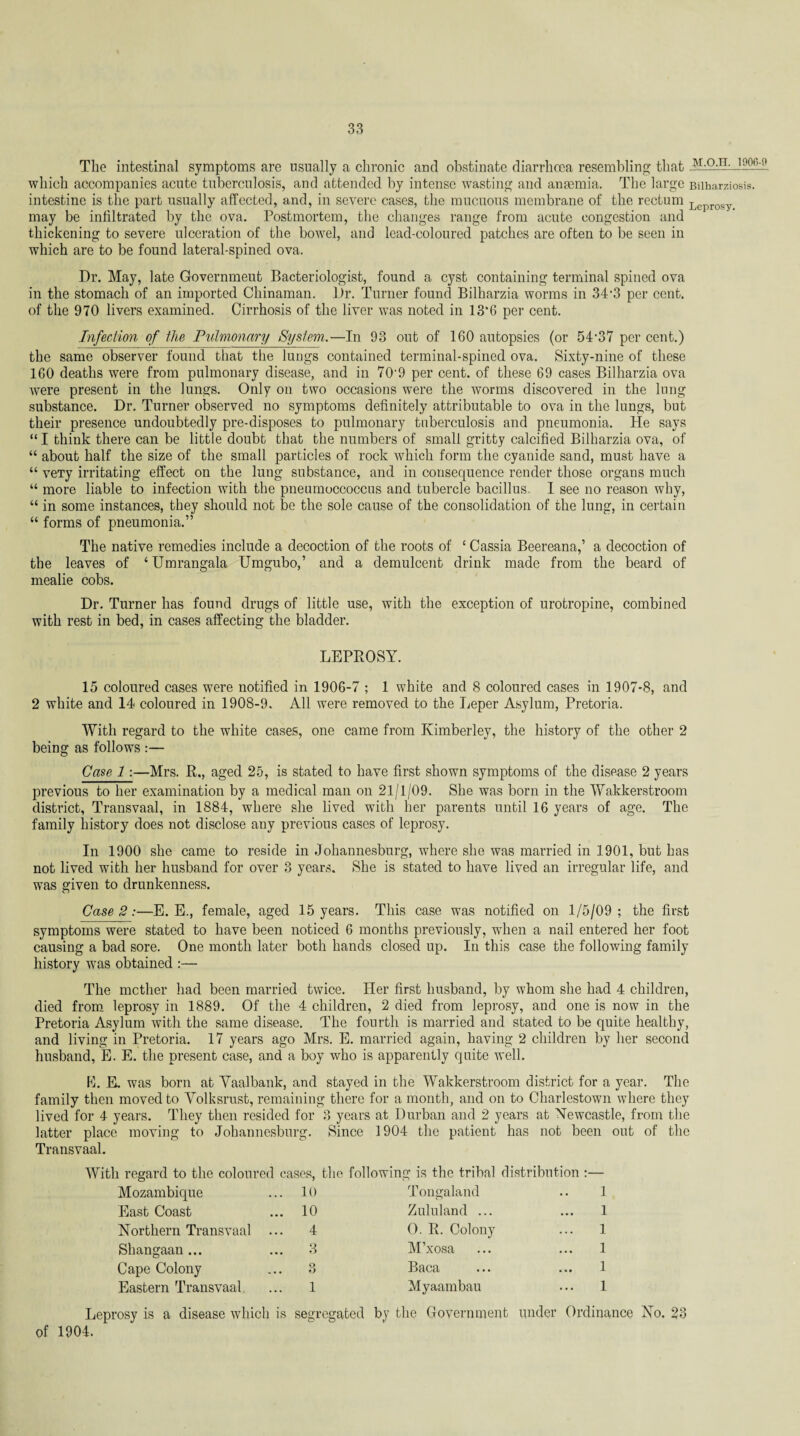 The intestinal symptoms are usually a chronic and obstinate diarrhoea resembling that m.o.h. i906-_o which accompanies acute tuberculosis, and attended by intense wasting and anaemia. The large Biiharziosis. intestine is the part usually affected, and, in severe cases, the mucuous membrane of the rectum Leprosy may be infiltrated by the ova. Postmortem, the changes range from acute congestion and thickening to severe ulceration of the bowel, and lead-coloured patches are often to be seen in which are to be found lateral-spined ova. Dr. May, late Government Bacteriologist, found a cyst containing terminal spined ova in the stomach of an imported Chinaman. Dr. Turner found Bilharzia worms in 34’3 per cent, of the 970 livers examined. Cirrhosis of the liver was noted in 13*6 per cent. Infection of the Pulmonary System.—In 93 out of 160 autopsies (or 54'37 per cent.) the same observer found that the lungs contained terminal-spined ova. Sixty-nine of these 160 deaths were from pulmonary disease, and in 70'9 per cent, of these 69 cases Bilharzia ova were present in the lungs. Only on two occasions were the worms discovered in the lung substance. Dr. Turner observed no symptoms definitely attributable to ova in the lungs, but their presence undoubtedly pre-disposes to pulmonary tuberculosis and pneumonia. He says “ I think there can be little doubt that the numbers of small gritty calcified Bilharzia ova, of “ about half the size of the small particles of rock which form the cyanide sand, must have a “ veTy irritating effect on the lung substance, and in consequence render those organs much “ more liable to infection with the pneumoccoccus and tubercle bacillus. I see no reason why, “ in some instances, they should not be the sole cause of the consolidation of the lung, in certain “ forms of pneumonia.” The native remedies include a decoction of the roots of £ Cassia Beereana,’ a decoction of the leaves of ‘Umrangala Umgubo,’ and a demulcent drink made from the beard of mealie cobs. Dr. Turner has found drugs of little use, with the exception of urotropine, combined with rest in bed, in cases affecting the bladder. LEPROSY. 15 coloured cases were notified in 1906-7 ; 1 white and 8 coloured cases in 1907*8, and 2 white and 14 coloured in 1908-9. All were removed to the Leper Asylum, Pretoria. With regard to the white cases, one came from Kimberley, the history of the other 2 being as follows :— Case 1:—Mrs. E., aged 25, is stated to have first shown symptoms of the disease 2 years previous to her examination by a medical man on 21/1/09. She was born in the Walckerstroom district, Transvaal, in 1884, where she lived with her parents until 16 years of age. The family history does not disclose any previous cases of leprosy. In 1900 she came to reside in Johannesburg, where she was married in 1901, but has not lived with her husband for over 3 years. She is stated to have lived an irregular life, and was given to drunkenness. Case 2:—E. E., female, aged 15 years. This case was notified on 1/5/09; the first symptoms were stated to have been noticed 6 months previously, wdien a nail entered her foot causing a bad sore. One month later both hands closed up. In this case the following family history was obtained :— The mother had been married twice. Her first husband, by whom she had 4 children, died from leprosy in 1889. Of the 4 children, 2 died from leprosy, and one is now in the Pretoria Asylum with the same disease. The fourth is married and stated to be quite healthy, and living in Pretoria. 17 years ago Mrs. E. married again, having 2 children by her second husband, E. E. the present case, and a boy who is apparently quite well. E. E. was born at Yaalbank, and stayed in the Wakkerstroom district for a year. The family then moved to Volksrust, remaining there for a month, and on to Charlestown where they lived for 4 years. They then resided for 3 years at Durban and 2 years at Newcastle, from the latter place moving to Johannesburg. Since 1904 the patient has not been out of the Transvaal. With regard to the coloured cases, the following is the tribal distribution :— Mozambique . 10 Tongaland 1 East Coast . 10 Zululand ... 1 Northern Transvaal .. 4 O. R. Colony 1 Shangaan ... . 3 M’xosa 1 Cape Colony 3 Baca 1 Eastern Transvaal 1 Myaambau 1 Leprosy is a disease which is segregated by the Government under Ordinance No. 23 of 1904.
