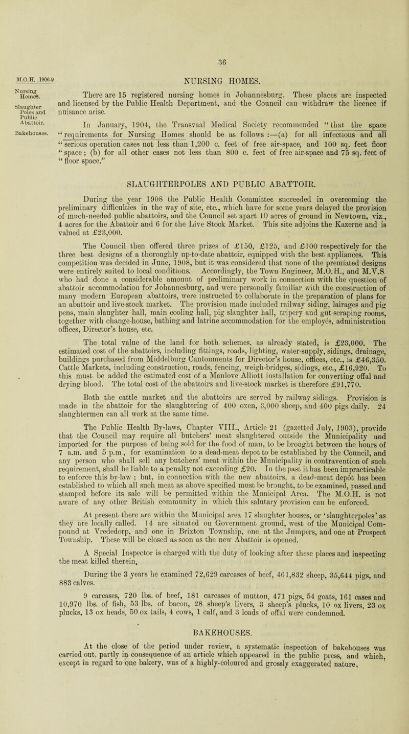 M.O.H. 1906-9 NURSING HOMES. Nursing Homes. Slaughter Poles and Public Abattoir. Bakehouses. There are 15 registered nursing homes in Johannesburg. These places are inspected and licensed by the Public Health Department, and the Council can withdraw the licence if nuisance arise. In January, 1904, the Transvaal Medical Society recommended “that the space “requirements for Nursing Homes should be as follows :—(a) for all infectious and all “ serious operation cases not less than 1,200 c. feet of free air-space, and 100 sq. feet floor “ space; (b) for all other cases not less than 800 c. feet of free air-space and 75 sq. feet of “ floor space.” SLAUGIITERPOLES AND PUBLIC ABATTOIR. During the year 1908 the Public Health Committee succeeded in overcoming the preliminary difficulties in the way of site, etc., which have for some years delayed the provision of much-needed public abattoirs, and the Council set apart 10 acres of ground in Newtown, viz., 4 acres for the Abattoir and 6 for the Live Stock Market. This site adjoins the Kazerne and is valued at £23,000. The Council then offered three prizes of £150, £125, and £100 respectively for the three best designs of a thoroughly up-to-date abattoir, equipped with the best appliances. This competition was decided in June, 1908, but it was considered that none of the premiated designs were entirely suited to local conditions. Accordingly, the Town Engineer, M.O.H., and M.Y.S. who had done a considerable amount of preliminary work in connection with the question of abattoir accommodation for Johannesburg, and were personally familiar with the construction of many modern European abattoirs, were instructed to collaborate in the preparation of plans for an abattoir and live-stock market. The provision made included railway siding, lairages and pig pens, main slaughter hall, main cooling hall, pig slaughter hall, tripery and gut-scraping rooms, together with change-house, bathing and latrine accommodation for the employes, administration offices, Director’s house, etc. The total value of the land for both schemes, as already stated, is £23,000, The estimated cost of the abattoirs, including fittings, roads, lighting, water-supply, sidings, drainage, buildings purchased from Middelburg Cantonments for Director’s house, offices, etc., is £46,350. Cattle Markets, including construction, roads, fencing, weigh-bridges, sidings, etc., £16,920. To this must be added the estimated cost of a Manlove Alliott installation for converting offal and drying blood. The total cost of the abattoirs and live-stock market is therefore £91,770. Both the cattle market and the abattoirs are served by railway sidings. Provision is made in the abattoir for the slaughtering of 400 oxen, 3,000 sheep, and 400 pigs daily. 24 slaughtermen can all work at the same time. The Public Health By-laws, Chapter VIII., Article 21 (gazetted July, 1903), provide that the Council may require all butchers’ meat slaughtered outside the Municipality and imported for the purpose of being sold for the food of man, to be brought between the hours of 7 a.m. and 5 p.m., for examination to a dead-meat depot to be established by the Council, and any person who shall sell any butchers’meat within the Municipality in contravention of such requirement, shall be liable to a penalty not exceeding £20. In the past it has been impracticable to enforce this by-law ; but, in connection with the new abattoirs, a dead-meat depot has been established to which all such meat as above specified must be brought, to be examined, passed and stamped before its sale will be permitted within the Municipal Area. The M.O.H. is not aware of any other British community in which this salutary provision can be enforced. At present there are within the Municipal area 17 slaughter houses, or ‘slaughterpoles’ as they are locally called. 14 are situated on Government ground, west of the Municipal Com¬ pound at Vrededorp, and one in Brixton Township, one at the Jumpers, and one at Prospect Township. These will be closed as soon as the new Abattoir is opened. A Special Inspector is charged with the duty of looking after these places and inspecting the meat killed therein. During the 3 years he examined 72,629 carcases of beef, 461,832 sheep, 35,644 pigs, and 883 calves. 9 carcases, 720 lbs. of beef, 181 carcases of mutton, 471 pigs, 54 goats, 161 cases and 10,970 lbs. of fish, 53 lbs. of bacon, 28 sheep’s livers, 3 sheep’s plucks, 10 ox livers, 23 ox plucks, 13 ox heads, 50 ox tails, 4 cows, 1 calf, and 3 loads of offal were condemned. BAKEHOUSES. At the close of the period under review, a systematic inspection of bakehouses was carried out, partly in consequence of an article which appeared in the public press, and which except in regard to one bakery, was of a highly-coloured and grossly exaggerated nature,