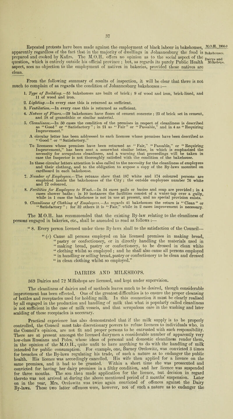 Repeated protests have been made against the employment of black labour in bakehouses, M-°-H--1906:9 apparently regardless of the fact that in the majority of dwellings in Johannesburg the food is Bakehouses, prepared and cooked by Kafirs. The M.O.H. offers no opinion as to the social aspect of the Dai and question, which is entirely outside his official province ; but, as regards its purely Public Health Milkshops. aspect, sees no objection to the employment of natives in bakeries, provided those natives are clean. From the following summary of results of inspection, it will be clear that there is not much to complain of as regards the condition of Johannesburg bakehouses :— 1. Type of Building. — 55 bakehouses are built of brick; 9 of wood and iron, brick-lined, and 11 of wood and iron. 2. Lighting.—In every case this is returned as sufficient. 3. Ventilation.—In every case this is returned as sufficient. 4. Nature of Floors.—29 bakehouses have floors of cement concrete ; 23 of brick set in cement, and 18 of granolithic or similar material. 5. Cleanliness.—In 50 cases the condition of the premises in respect of cleanliness is described as “Good” or “Satisfactory”; in 21 as “Fair” or “Passable,” and in 4 as “ Requiring Improvement.” A circular letter has been addressed to each licensee whose premises have been described as “Good” or “Satisfactory.” To licensees whose premises have been returned as “Fair,” “Passable,” or “Requiring Improvement,” has been sent a somewhat similar letter, in which is emphasized the necessity for scrupulous cleanliness, and a warning that proceedings will be taken in case the Inspector is not thoroughly satisfied with the condition of the bakehouse. In these circular letters attention is also called to the necessity for the cleanliness of employees and their clothing, and to the obligation to expose a copy of the By-laws mounted on cardboard in each bakehouse. 7. Number of Employees.—The retuans shew that 187 white and 174 coloured persons are employed inside the bakehouses of the City ; the outside employees number 76 white and 72 coloured. 8. Facilities for Employees to Wash.—In 54 cases pails or basins and soap are provided; in 4 cases shower baths ; in 10 instances the facilities consist of a water-tap over a gully, while in 1 case the bakehouse is not in use at present, and no special provision exists. 9. Cleanliness of Clothing of Employees.—As regards 41 bakehouses the return is “Clean” or “Satisfactory”; for 32 others it is “Fair,” while in 2 cases improvement is necessary. The M.O.H. has recommended that the existing By-law relating to the cleanliness of persons engaged in bakeries, etc., shall be amended to read as follows :— “ 8. Every person licensed under these By-laws shall to the satisfaction of the Council— “ (e) Cause all persons employed on his licensed premises in making bread, “ pastry or confectionery, or in directly handling the materials used in “ making bread, pastry or confectionery, to be dressed in clean white “ clothing whilst so employed ; and he shall also cause all persons employed “ in handling or selling bread, pastry or confectionery to be clean and dressed “ in clean clothing whilst so employed.” DAIRIES AND MILKSHOPS. 309 Dairies and 72 Milkshops are licensed, and kept under supervision. The cleanliness of dairies and of methods leaves much to be desired, though considerable improvement has been effected. One of the greatest difficulties is to ensure the proper cleansing of bottles and receptacles used for holding milk. In this connection it must be clearly realised by all engaged in the production and handling of milk that what is popularly called cleanliness is not sufficient in the case of milk vessels, and that scrupulous care in the washing and later scalding of these receptacles is necessary. Practical experience has also demonstrated that if the milk supply is to be properly controlled, the Council must take discretionary powers to refuse licences to individuals who, in the Council’s opinion, are not fit and proper persons to be entrusted with such responsibility. There are at present amongst the licensed dairymen a considerable number of apparently very low-class Russians and Poles, whose ideas of personal and domestic cleanliness render them, in the opinion of the M.O.H., quite unfit to have anything to do with the handling of milk intended for public consumption. For example, one, Barney Orelowitz, was convicted 3 times for breaches of the By-laws regulating his trade, of such a nature as to endanger the public health. His licence was accordingly cancelled. His wife then applied for a licence on the same premises, and it had to be granted. Within a short time she was prosecuted and convicted for having her dairy premises in a filthy condition, and her licence was suspended for three months. The son then made application for the licence, but decision in regard thereto was not arrived at during the above mentioned period of 3 months suspension. Later on in the year, Mrs. Orelowitz was twice again convicted of offences against the Dairy By-laws. These two latter offences were, however, not of such a nature as to endanger the