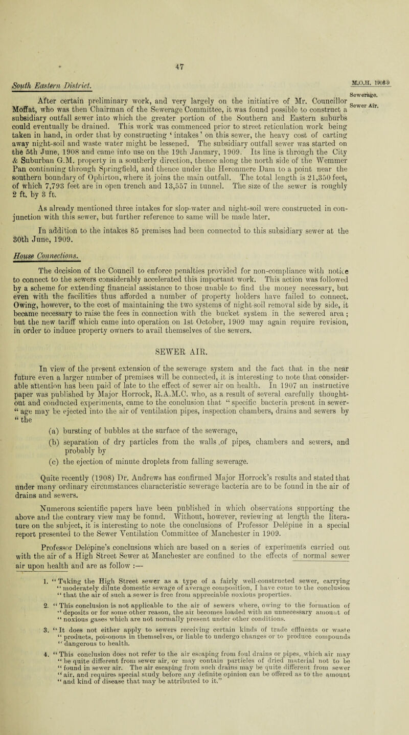 South Eastern District. M.O.H. 1906 Sewerage. After certain preliminary work, and very largely on the initiative of Mr. Councillor Sewer Air Moffat, who was then Chairman of the Sewerage Committee, it was found possible to construct a ir‘ subsidiary outfall sewer into which the greater portion of the Southern and Eastern suburbs could eventually be drained. This work was commenced prior to street reticulation work being taken in hand, in order that by constructing ‘ intakes’ on this sewer, the heavy cost of carting away night-soil and waste water might be lessened. The subsidiary outfall sewer was started on the 5th June, 1908 and came into use on the 19th January, 1909. Its line is through the City & Suburban G.M. property in a southerly direction, thence along the north side of the Wemmer Pan continuing through Springfield, and thence under the Heronmere Dam to a point near the southern boundary of Ophirton, where it joins the main outfall. The total length is 21,350 feet, of which 7,793 feet are in open trench and 13,557 in tunnel. The size of the sewer is roughly 2 ft. by 3 ft. As already mentioned three intakes for slop-water and night-soil were constructed in con¬ junction with this sewer, but further reference to same will be made later. In addition to the intakes 85 premises had been connected to this subsidiary sewer at the 30th June, 1909. House Connections. The decision of the Council to enforce penalties provided for non-compliance with notice to connect to the sewers considerably accelerated this important work. This action was followed by a scheme for extending financial assistance to those unable to find the money necessary, but even with the facilities thus afforded a number of property holders have failed to connect. Owing, however, to the cost of maintaining the two systems of night-soil removal side by side, it became necessary to raise the fees in connection with the bucket system in the sewered area ; but the new tariff which came into operation on 1st October, 1909 may again require revision, in order to induce property owners to avail themselves of the sewers. SEWER AIR. In view of the present extension of the sewerage system and the fact that in the near future even a larger number of premises will be connected, it is interesting to note that consider¬ able attention has been paid of late to the effect of sewer air on health. In 1907 an instructive paper was published by Major Horrock, R.A.M.C. who, as a result of several carefully thought- out and conducted experiments, came to the conclusion that “ specific bacteria present in sewer- “ age may be ejected into the air of ventilation pipes, inspection chambers, drains and sewers by “ the (a) bursting of bubbles at the surface of the sewerage, (b) separation of dry particles from the walls of pipes, chambers and sewers, and probably by (c) the ejection of minute droplets from falling sewerage. Quite recently (1908) Dr. Andrews has confirmed Major Horrock’s results and stated that under many ordinary circumstances characteristic sewerage bacteria are to be found in the air of drains and sewers. Numerous scientific papers have been published in which observations supporting the above and the contrary view may be found. Without, however, reviewing at length the litera¬ ture on the subject, it is interesting to note the conclusions of Professor Delepitie in a special report presented to the Sewer Ventilation Committee of Manchester in 1909. Professor Delepine’s conclusions which are based on a series of experiments carried out with the air of a High Street Sewer at Manchester are confined to the effects of normal sewer air upon health and are as follow1 2 3 4 * * 7 :— 1. “Taking the High Street sewer as a type of a fairly well-constructed sewer, carrying “ moderately dilute domestic sewage of average composition, I have come to the conclusion “ that the air of such a sewer is free from appreciable noxious properties. 2. “ This conclusion is not applicable to the air of sewers where, owing to the formation of “ deposits or for some other reason, the air becomes loaded with an unnecessary amount of “ noxious gases which are not normally present under other conditions. 3. “ It does not either apply to sewers receiving certain kinds of trade effluents or waste “ products, poisonous in themselves, or liable to undergo changes or to produce compounds “ dangerous to health. 4. “ This conclusion does not refer to the air escaping from foul drains or pipes, which air may “ be quite different from sewer air, or may contain particles of dried material not to be “ found in sewer air. The air escaping from such drains may be quite different from sewer “air, and requires special study before any definite opinion can be offered as to the amount “ and kind of disease that may be attributed to it,”