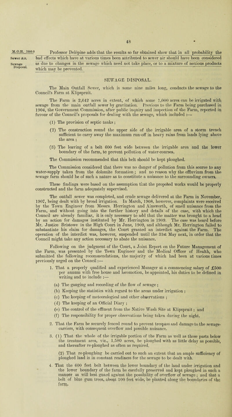 M.O.H. 1906-9 Sewer Air. Sewage Disposal. Professor Delepine adds that the results so far obtained show that in all probability the bad effects which have at various times been attributed to sewer air should have been considered as due to changes in the sewage which need not take place, or to a mixture of noxious products which may be prevented. SEWAGE DISPOSAL. The Main Outfall Sewer, which is some nine miles long, conducts the sewage to the Council’s Farm at Klipspruit. The Farm is 2,642 acres in extent, of which some 1,000 acres can be irrigated with sewage from the main outfall sewer by gravitation. Previous to the Farm being purchased in 1904, the Government Commission, after public inquiry and inspection of the Farm, reported in favour of the Council’s proposals for dealing with the sewage, which included (1) The provision of septic tanks ; (2) The construction round the upper side of the irrigable area of a storm trench sufficient to carry away the maximum run-off in heavy rains from lands lying above the area ; (3) The leaving of a belt 600 feet wide between the irrigable area and the lower boundary of the farm, to prevent pollution of water-courses. The Commission recommended that this belt should be kept ploughed. The Commission considered that there was no danger of pollution from this source to any water-supply taken from the dolomite formation; and no reason why the effluvium from the sewage farm should be of such a nature as to constitute a nuisance to the surrounding owners. These findings were based on the assumption that the proposed works would be properly constructed and the farm adequately supervised. The outfall sewer was completed, and crude sewage delivered at the Farm in November, 1907, being dealt with by broad irrigation. In March, 1908, however, complaints were received by the Town Engineer from Messrs. Herrington and Ainsworth, of smell nuisance from the Farm, and without going into the further history and details of the case, with which the Council are already familiar, it is only necessary to add that the matter was brought to a head by an action for damages instituted by Mr. Herrington in 1909. The case was heard before Mr. Justice Bristowe in the High Court in June, 1909, and although Mr. Herrington failed to substantiate his claim for damages, the Court granted an interdict against the Farm. The operation of the interdict was, however, suspended until the 31st May next, in order that the Council might take any action necessary to abate the nuisance. Following on the judgment of the Court, a Joint Report on the Future Management of the Farm, was presented by the Town Engineer and the Medical Officer of Health, who submitted the following recommendations, the majority of which had been at various times previously urged on the Council:— 1. That a properly qualified and experienced Manager at a commencing salary of £500 per annum with free house and locomotion, be appointed, his duties to be defined in writing and to include (a) The gauging and recording of the flow of sewage ; (b) Keeping the statistics with regard to the areas under irrigation ; (c) The keeping of meteorological and other observations ; (d) The keeping of an Official Diary ; (e) The control of the effluent from the Native Wash Site at Klipspruit; and (f) The responsibility for proper observations being taken during the night. 2. That the Farm be securely fenced round to prevent trespass and damage to the sewage- carriers, with consequent overflow and possible nuisance. 3. (1) That the whole of the irrigable portion of the Farm as well as those parts below the treatment area, viz., 1,580 acres, be ploughed with as little delay as possible, and thereafter re-ploughed as often as required. (2) That re-ploughing be carried out to such an extent that an ample sufficiency of ploughed land is in constant readiness for the sewage to be dealt with. 4. That the 600 feet belt between the lower boundary of the land under irrigation and the lower boundary of the farm be carefully preserved and kept ploughed in such a manner as will best guard against the possibility of overflow of sewage ; and that a belt of blue gum trees, abopt 100 feet wide, be planted along the boundaries of the, farm-