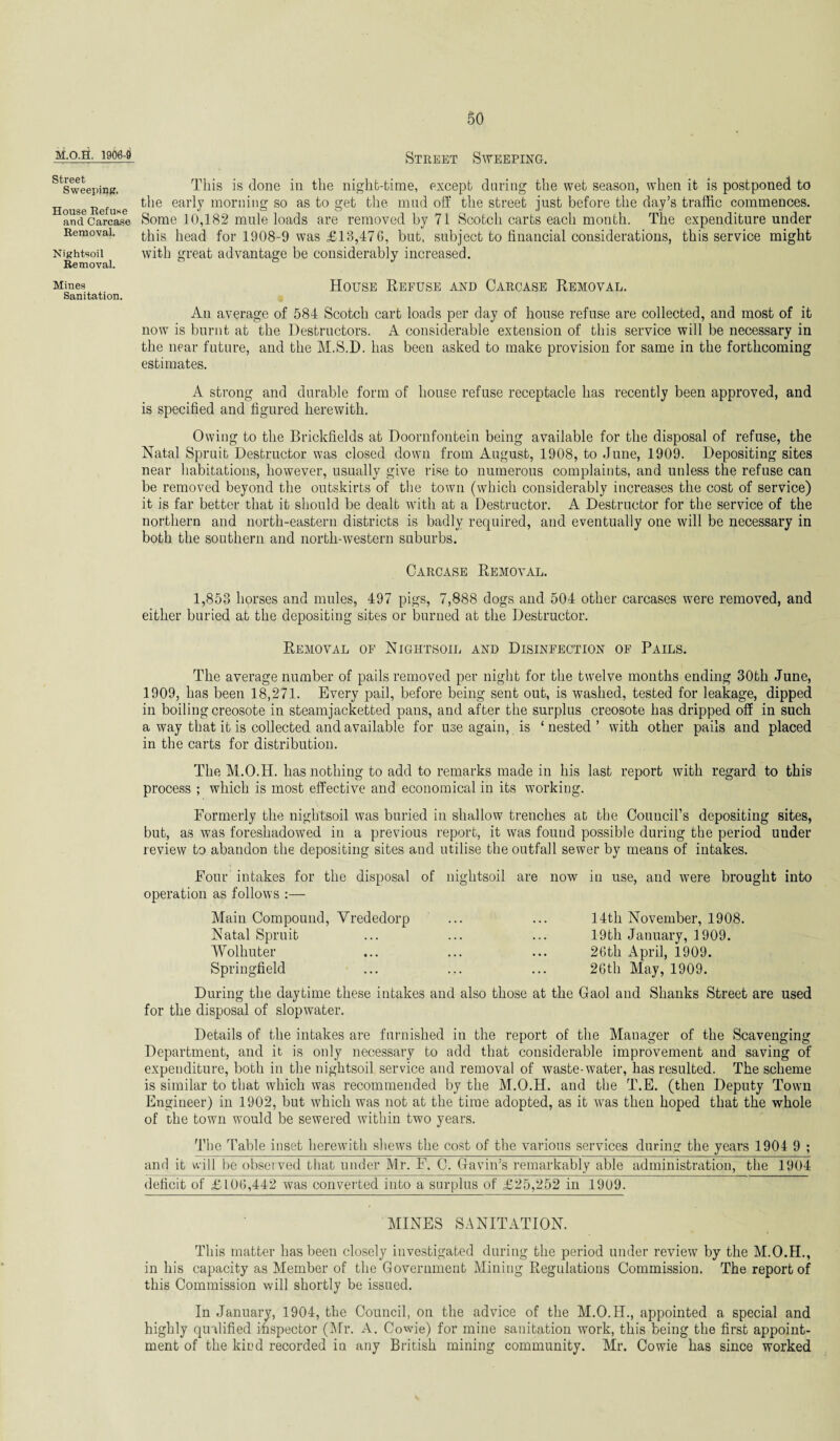 M.O.H. 1906-9 Street Sweeping'. House Refuse and Carcase Removal. Nightsoil Removal. Miues Sanitation. Street Sweeping. This is done in the night-time, except during the wet season, when it is postponed to the early morning so as to get the mud off the street just before the day’s traffic commences. Some 10,182 mule loads are removed by 71 Scotch carts each month. The expenditure under this head for 1908-9 was £13,476, but, subject to financial considerations, this service might with great advantage be considerably increased. House Refuse and Carcase Removal. An average of 584 Scotch cart loads per day of house refuse are collected, and most of it now is burnt at the Destructors. A considerable extension of this service will be necessary in the near future, and the M.S.D. has been asked to make provision for same in the forthcoming estimates. A strong and durable form of house refuse receptacle has recently been approved, and is specified and figured herewith. Owing to the Brickfields at Doornfontein being available for the disposal of refuse, the Natal Spruit Destructor was closed down from August, 1908, to June, 1909. Depositing sites near habitations, however, usually give rise to numerous complaints, and unless the refuse can be removed beyond the outskirts of the town (which considerably increases the cost of service) it is far better that it should be dealt with at a Destructor. A Destructor for the service of the northern and north-eastern districts is badly required, and eventually one will be necessary in both the southern and north-western suburbs. Carcase Removal. 1,853 horses and mules, 497 pigs, 7,888 dogs and 504 other carcases were removed, and either buried at the depositing sites or burned at the Destructor. Removal of Nightsoil and Disinfection of Pails. The average number of pails removed per night for the twelve months ending 30th June, 1909, has been 18,271. Every pail, before being sent out, is washed, tested for leakage, dipped in boiling creosote in steamjacketted pans, and after the surplus creosote has dripped off in such a way that it is collected and available for use again, is ‘nested’ with other pails and placed in the carts for distribution. The M.O.H. has nothing to add to remarks made in his last report with regard to this process ; which is most effective and economical in its working. Formerly the nightsoil was buried in shallow trenches at the Council’s depositing sites, but, as was foreshadowed in a previous report, it was found possible during the period under review to abandon the depositing sites and utilise the outfall sewer by means of intakes. Four intakes for the disposal of nightsoil are now in use, and were brought into operation as follows Main Compound, Vrededorp Natal Spruit Wolhuter Springfield 14th November, 1908. 19th January, 1909. 26th April, 1909. 26th May, 1909. During the daytime these intakes and also those at the Gaol and Shanks Street are used for the disposal of slopwater. Details of the intakes are furnished in the report of the Manager of the Scavenging Department, and it is only necessary to add that considerable improvement and saving of expenditure, both in the nightsoil service and removal of waste-water, has resulted. The scheme is similar to that which was recommended by the M.O.H. and the T.E. (then Deputy Town Engineer) in 1902, but which was not at the time adopted, as it was then hoped that the whole of the town would be sewered within two years. The Table inset herewith shews the cost of the various services during the years 1904 9 ; and it will be observed that under Mr. F. C. Gavin’s remarkably able administration, the 1904 deficit of £106,442 was converted into a surplus of £25,252 in 1909. MINES SANITATION. This matter has been closely investigated during the period under review by the M.O.H., in his capacity as Member of the Government Mining Regulations Commission. The report of this Commission will shortly be issued. In January, 1904, the Council, on the advice of the M.O.H., appointed a special and highly qualified inspector (Mr. A. Cowie) for mine sanitation work, this being the first appoint¬ ment of the kind recorded in any British mining community. Mr. Cowie has since worked