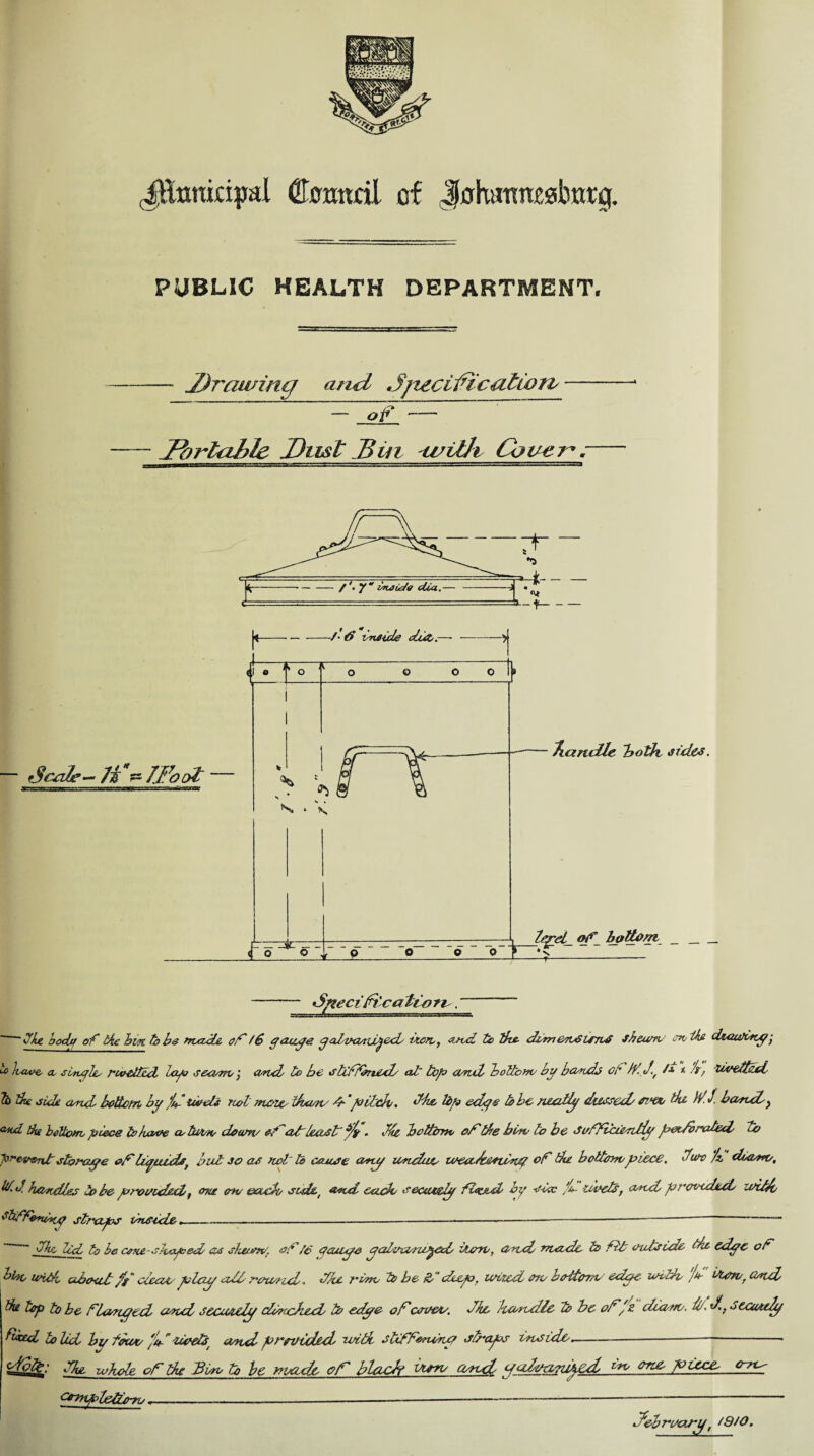 JExmkipal dTcmtcil of JohatTraabnrg. PUBLIC HEALTH DEPARTMENT. — Drawing arid Jjtecilfication/ — JFbrlable Dust Din tvilh Cover* -— 'Sfiecifocalt-ori', ~~ “ the body of ike bin to be treadle, of f6 gauge ^aLvcuu^ecb bon,, asvd to the, dtmenSlfTiS sbeurrv m/ikfi d&auftty, Juwe, a. single/ rwedlll lap seaen,', and/ to be stiffened/ al~ top send bottom/ by bands cf tf-.J-, /■» * h, livettfd 1 dte eicU and/ bottom by fu- twels riot Ttiow ttuon/ fr- pildv. dhe, tip edge lobe neatly dossed/ ei'tx, tie Hi J. bound/y ut, the bottom, piece to kcwe cotu't/ro down/ ofof least' . fte bottom of tie bow to be Svfficienitlg pet/braled u> ^e-vent storage of tiguids, lift jo as not to cause any undue leealdeilng of the bottompiece, tlum /z diaero, •*1 h/zndlec to be provided f one on/ escudo sulet and cade se&ueiy ftoc&d by s-icc fu- levels, and preceded/ zoitdc, ttfOniny straps PnSide.----—-—— — Me ltd, to be cone-shaped as skeum/, of 16 yauge yalzno/ni^cd/ Mm,, and/ made &> fib outside- the edge of 'too undo ubeat ft cceae play all rau/ncl* HJu, runo to be &>’ deep, wised on/ better,-u edge- leUd Jm- dervr and fa top to be flanged and securely chfcA&d tb edge of covet/, Jke handle to be of fz cluunv. i//d.,o ecutdy *ed to lid by fewv e/d dvetst wnd provided, with stiffening straps inside. /.-i — . , . v 'fbtt: and ycdi/aaiiped C~7X^ ygnpledeyo. February, /9/0.