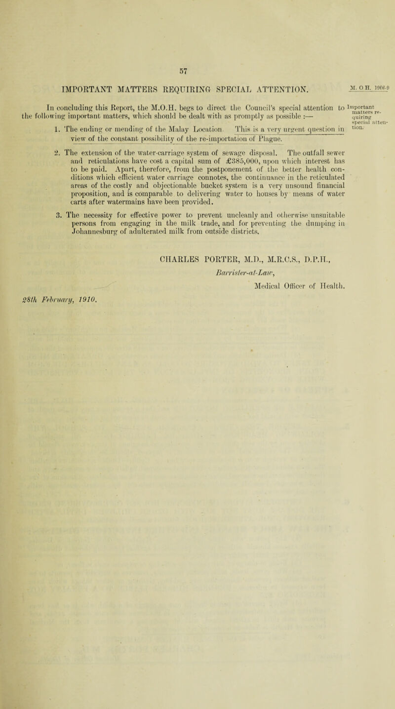 IMPORTANT MATTERS REQUIRING SPECIAL ATTENTION. m. o h,, imb-c In concluding this Report, the M.O.H. begs to direct the Council’s special attention to important the following important matters, which should be dealt with as promptly as possible :— quirin<? special atten- 1. The ending or mending of the Malay Location. This is a very urgent question in tl0n- view of the constant possibility of the re-importation of Plague. 2. The extension of the water-carriage system of sewage disposal. The outfall sewer and reticulations have cost a capital sum of £385,000, upon which interest has to be paid. Apart, therefore, from the postponement of the better health con¬ ditions which efficient water carriage connotes, the continuance in the reticulated areas of the costly and objectionable bucket system is a very unsound financial proposition, and is comparable to delivering water to houses by means of water carts after watennains have been provided. 3. The necessity for effective power to prevent uncleanly and otherwise unsuitable persons from engaging in the milk trade, and for preventing the dumping in Johannesburg of adulterated milk from outside districts. CHARLES PORTER, M.U., M.R.C.S., D.P.TL, Barrister-at-Law, Medical Officer of Health. 28 th February, 1910.