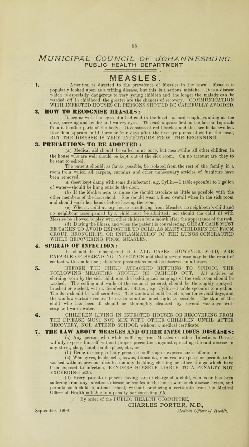 Municipal Council of Johannesburg. PUBLIC HEALTH DEPARTMENT MEASLES. 1. Attention is directed to the prevalence of Measles in the town. Measles is popularly looked upon as a trifling disease, hut this is a serious mistake. It is a disease which is especially dangerous to very young children and the longer the malady can be warded off in childhood the greater are the chances of recovery, COMMUNICATION WITH INFECTED HOUSES OR PERSONS SHOULD BE CAREFULLY AVOIDED. 2. IIOW TO RECOGNISE MEASLES: It begins with the signs of a bad cold in the head—a hard cough, running at the nose, sneezing and tender and watery eyes. The rash appears first on the. face and spreads from it to other parts of the body- It consists of red blotches and the face looks swollen. It seldom appears until three or four days after the first symptoms of cold in the head, BUT THE DISEASE IS VERY INFECTIOUS FROM THE BEGINNING. 3. PRECAUTIONS TO BE ADOPTER : (a) Medical aid should be called in at once, but meanwhile all other children in the house who are well should be kept out of the sick room. On no account are they to be sent to school. The patient should, as far as possible, be isolated from the rest of the family in a room from which all carpets, curtains and other unnecessary articles of furniture have been removed. A sheet kept damp with some disinfectant, e.g. Cyllin—1 table spoonful to 1 gallon of water—should be hung outside the door. (b) If the Mother acts as nurse she should associate as little as possible with the other members of the household. She should wear a linen overall when in the sick room and should wash her hands before leaving the room. (c) When a child at any house is suffering from Measles, no neighbour’s child and no neighbour accompanied by a child must be admitted, nor should the child ill with Measles be allowed to play with other children for a month after the appearance of the rash. (d) During the illness, and when the patient is convalescing, GREAT CARE MUST BE TAKEN TO AVOID EXPOSURE TO COLD, AS MANY CHILDREN DIE FROM CROUP, BRONCHITIS, OR INFLAMMATION OF THE LUNGS CONTRACTED WHILE RECOVERING FROM MEASLES. 4. SPREAD OF INFECTION : It should be remembered that ALL CASES, HOWEVER MILD, ARE CAPABLE OF SPREADING INFECTION and that a severe case may be the result of contact with a mild one ; therefore precautions must be observed in all cases. 5. BEFORE THE CHILD ATTACKED RETURNS TO SCHOOL THE FOLLOWING MEASURES SHOULD BE CARRIED OUT. All articles of clothing worn by the sick child, and the bedding and hangings of the sick room should be washed. The ceiling and walls of the room, if papered, should be thoroughly sprayed brushed or washed, with a disinfectant solution, e.g. Cyllin—1 table-spoonful to a gallon The floor should be well scrubbed. The window should be left open for several days, and the window curtains removed so as to admit as much light as possible. The skin of the child who has been ill should be thoroughly cleansed by several washings with soap and warm water. «. CHILDREN LIVING IN INFECTED HOUSES OR RECOVERING FROM THE DISEASE MUST NOT MIX WITH OTHER CHILDREN UNTIL AFTER RECOVERY, NOR ATTEND SCPIOOL without a medical certificate. 7. THE LAW ABOUT MEASLES AND OTHER INFECTIOUS DISEASES: (a) Any person who while suffering from Measles or other Infectious Disease wilfully exposes himself without proper precautions against spreading the said disease in any street, shop, hotel, public place, etc., or (b) Being in charge of any person so suffering or exposes such sufferer, or (c) Who gives, lends, sells, pawns, transmits, removes or exposes or permits to be washed without previous disinfection any bedding, clothing or other things which have been exposed to infection, RENDERS HIMSELF LIABLE TO A PENALTY NOT EXCEEDING £25. (d) Every parent or person having care or charge of a child, who is or has been suffering from any infectious disease or resides in the house were such disease exists, and permits such child to attend school, without producing a certificate from the Medical Officer of Health is liable to a penalty not exceeding £5. / By order of the PUBLIC HEALTH COMMITTEE, CHARLES PORTER, M.D., Medical Officer of Health. September, 1908.