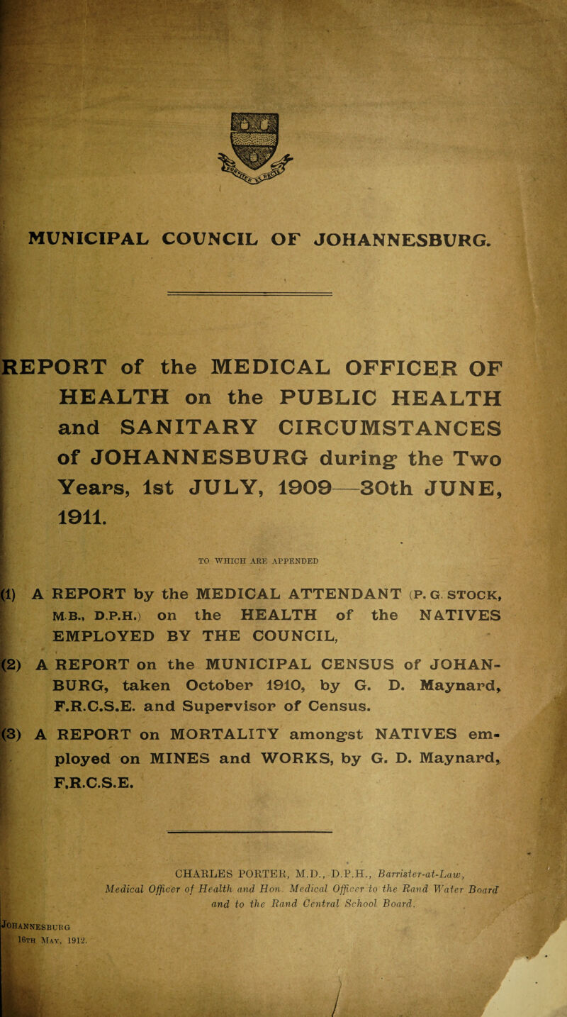 REPORT of the MEDICAL OFFICER OF | HEALTH on the PUBLIC HEALTH and SANITARY CIRCUMSTANCES of JOHANNESBURG during’ the Two Years, 1st JULY, 1909—30th JUNE, 1911. TO WHICH ARE APPENDED (1) A REPORT by the MEDICAL ATTENDANT (P. G stock, I MB., D.p.h.) on the HEALTH of the NATIVES l EMPLOYED BY THE COUNCIL, (2) A REPORT on the MUNICIPAL CENSUS of JOHAN- $ BURG, taken October 1910, by G. D. Maynard, F.R.C.S.E. and Supervisor of Census. (3) A REPORT on MORTALITY among’st NATIVES em- r ployed on MINES and WORKS, by G. D. Maynard, F.R.C.S.E. CHARLES PORTER, M.D., D.P.H., Barrister-at-Law, Medical Officer of Health and Hon. Medical Officer to the Rand Water Board and to the Rand Central School Board. Johannesburg 16th May, 1912. /