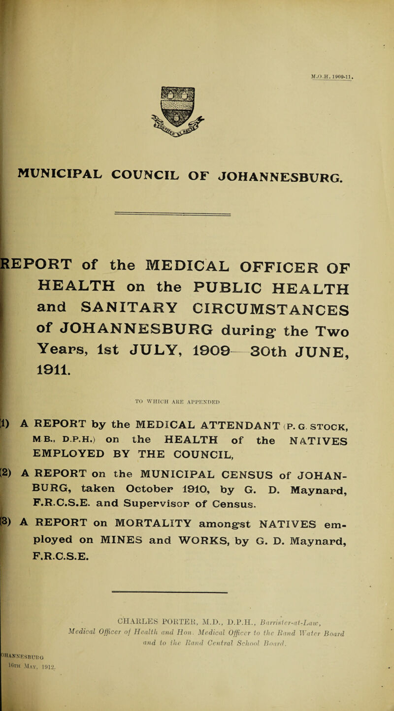 REPORT of the MEDICAL OFFICER OF HEALTH on the PUBLIC HEALTH | and SANITARY CIRCUMSTANCES of JOHANNESBURG during' the Two Years, 1st JULY, 1909—SOth JUNE, 1911. TO WHICH ARE APPENDED ;i) A REPORT by the MEDICAL ATTENDANT (P. G stock, MB., d.p.h.) on the HEALTH of the NATIVES EMPLOYED BY THE COUNCIL, (2) A REPORT on the MUNICIPAL CENSUS of JOHAN- BURG, taken October 1910, by G. D. Maynard, F.R.C.S.E. and Supervisor of Census. (3) A REPORT on MORTALITY amongst NATIVES em¬ ployed on MINES and WORKS, by G. D. Maynard, F.R.C.S.E. OHANNESBUBG 16th May, 1912. CHARLES PORTER, M.D., D.P.H., Barrisier-at-Law, Medical Officer of Health and Hon. Medical Officer to the Rand Water Board and to the Rand Central School Board.