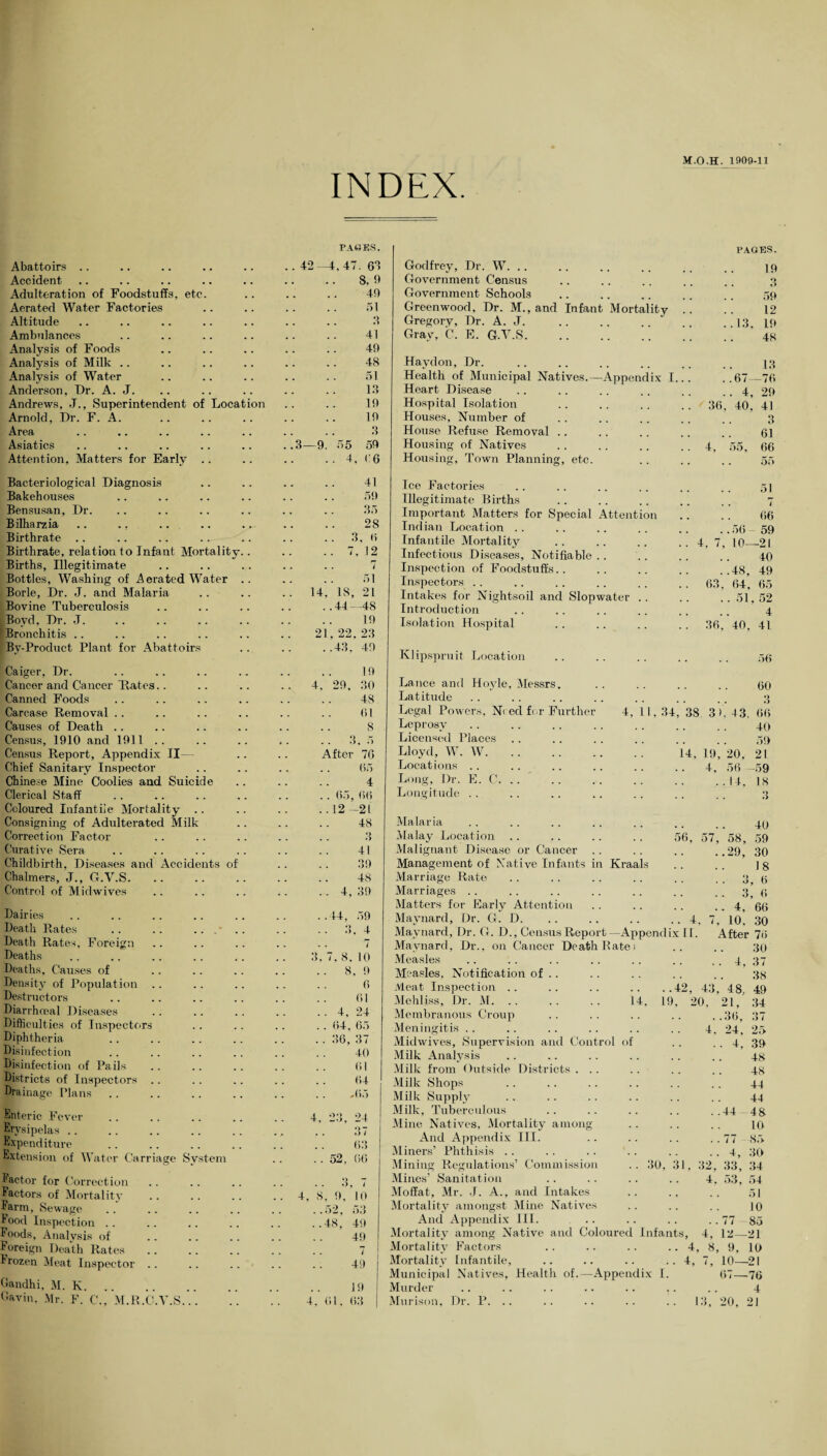 INDEX Abattoirs Accident Adulteration of Foodstuffs, etc. Aerated Water Factories Altitude Ambulances Analysis of Foods Analysis of Milk Analysis of Water Anderson, Dr. A. J. Andrews, J., Superintendent of Location Arnold, Dr. F. A. Area Asiatics Attention, Matters for Early .. Bacteriological Diagnosis Bakehouses Bensusan, Dr. Bilharzia .. ., Birthrate .. Birthrate, relation to Infant Mortality.. Births, Illegitimate Bottles, Washing of Aerated Water .. Borle, Dr. J. and Malaria Bovine Tuberculosis . Boyd, Dr. J. Bronchitis .. By-Product Plant for Abattoirs Caiger, Dr. Cancer and Cancer Dates Canned Foods Carcase Removal Causes of Death .. Census, 1910 and 1911 .. Census Report, Appendix II— Chief Sanitary Inspector Chinese Mine Coolies and Suicide Clerical Staff Coloured Infantile Mortality Consigning of Adulterated Milk Correction Factor Curative Sera Childbirth, Diseases and Accidents of Chalmers, J., G.V.S. Control of Midwives Dairies Death Rates .. .. ..... Death Rates, Foreign Deaths Deaths, Causes of Density of Population Destructors Diarrhoea! Diseases Difficulties of Inspectors Diphtheria Disinfection Disinfection of Pails Districts of Inspectors Drainage Plans Enteric Fever Erysipelas Expenditure Extension of Water Carriage System Eaetor for Correction Factors of Mortality Farm, Sewage Food Inspection Foods, Analysis of Foreign Death Rates. Frozen Meat Inspector .. Gandhi, M. K. Gavin. Mr. F. C., M.R.C.V.S... PAGES. . 42—4,47. 63 .. 8, 9 49 51 8 41 49 48 51 13 19 19 3 3—9, 55 59 .. 4, C6 41 59 35 28 .. 3, 5 .. 7,12 .. 7 51 14, 18, 21 ..44—48 19 21.22. 23 ..43. 49 4, 29, .. 3 After .. 65, ..12 19 30 48 61 8 5 76 65 4 66 -21 48 O o 41 39 48 39 ..44, 59 .. 3, 4 .. 7 3, 7. 8, 10 . . 8. 9 6 61 .. 4, 24 .. 64, 65 .. 36, 37 40 61 64 .. -65 4, 23, 24 .. 37 63 66 .. 52, 4. 8, ..48, 4. 61. 10 53 49 49 7 49 19 63 Godfrey, Dr. W. .. Government Census Government Schools Greenwood, Dr. M., and Infant Mortality Gregory, Dr. A. J. .. .. . Gray, C. E. G.V.S. Haydon, Dr. Health of Municipal Natives.—Appendix I. Heart Disease Hospital Isolation Houses, Number of House Refuse Removal .. Housing of Natives Housing, Town Planning, etc. Ice Factories Illegitimate Births Important Matters for Special Attention Indian Location Infantile Mortality Infectious Diseases, Notifiable .. Inspection of Foodstuffs.. Inspectors Intakes for Nightsoil and Slopwater .. Introduction Isolation Hospital Klipspruit Locat ion 4, 11, 34, Lance and Hoyle, Messrs. Latitude Legal Powers. N< ed for Further Leprosy Licensed Places Lloyd, W. W. Locations .. Long, Dr. E. C. Lonaitude .. Malaria Malay Location Malignant Disease or Cancer Management of Native Infants in Kraals Marriage Rate Marriages Matters for Early Attention Maynard, Dr. G. D. .. .. .. .. 4 Maynard, Dr. G. D., Census Report—Appendix 11 Maynard, Dr., on Cancer Death Rate; Measles Measles, Notification of .. Meat Inspection .. .. .. .. ..42, 43, 48, Mehliss, Dr. M. .. .. .. 14, 19, 20, 21, CAGES. 19 o . O 59 . . 12 .13. 19 48 13 . 67—76 . 4, 29 .. 36 40, 41 3 61 .. 4, 55, 66 55 51 . 7 66 • . . 56 - 59 •• 4, 7, 10—21 40 .48, 49 .'.' 63', 64, 65 . . , . 51, 52 4 '! 36, 40, 41 56 60 O O t, 38 3) 43. 66 40 59 14, 19, 20, 21 .. 4, 56 -59 14. 18 3 40 56, 57, 58, 59 . . . . 29, 30 18 6 Membranous Croup Meningitis Midwives, Supervision and Control of Milk Analysis Milk from Outside Districts ... Milk Shops Milk Supply Milk, Tuberculous Mine Natives, Mortality among And Appendix III. Miners’ Phthisis .. Mining Regulations’ Commission .. 30, 31, Mines’ Sanitation Moffat, Mr. J. A., and Intakes Mortality amongst Mine Natives And Appendix III. Mortality among Native and Coloured Infants, Mortality Factors .. .. .. .. 4 Mortality Infantile, .. .. .. .. 4, Municipal Natives, Health of.—Appendix I. Murder .. .. .. .. .. .. Murison, Dr. P. .. .i, 3, 6 . 4, 66 , 10. 30 After 76 30 . 4, 37 38 49 34 37 25 39 48 48 44 44 48 10 ..77 85 .. 4, 30 32, 33, 34 4, 53, 54 51 10 .. 77 - 85 4, 12—21 , 8, 9, 10 7, 10—21 67—76 4 13, 20, 21 ..36, 4. 24, .. 4. . .44