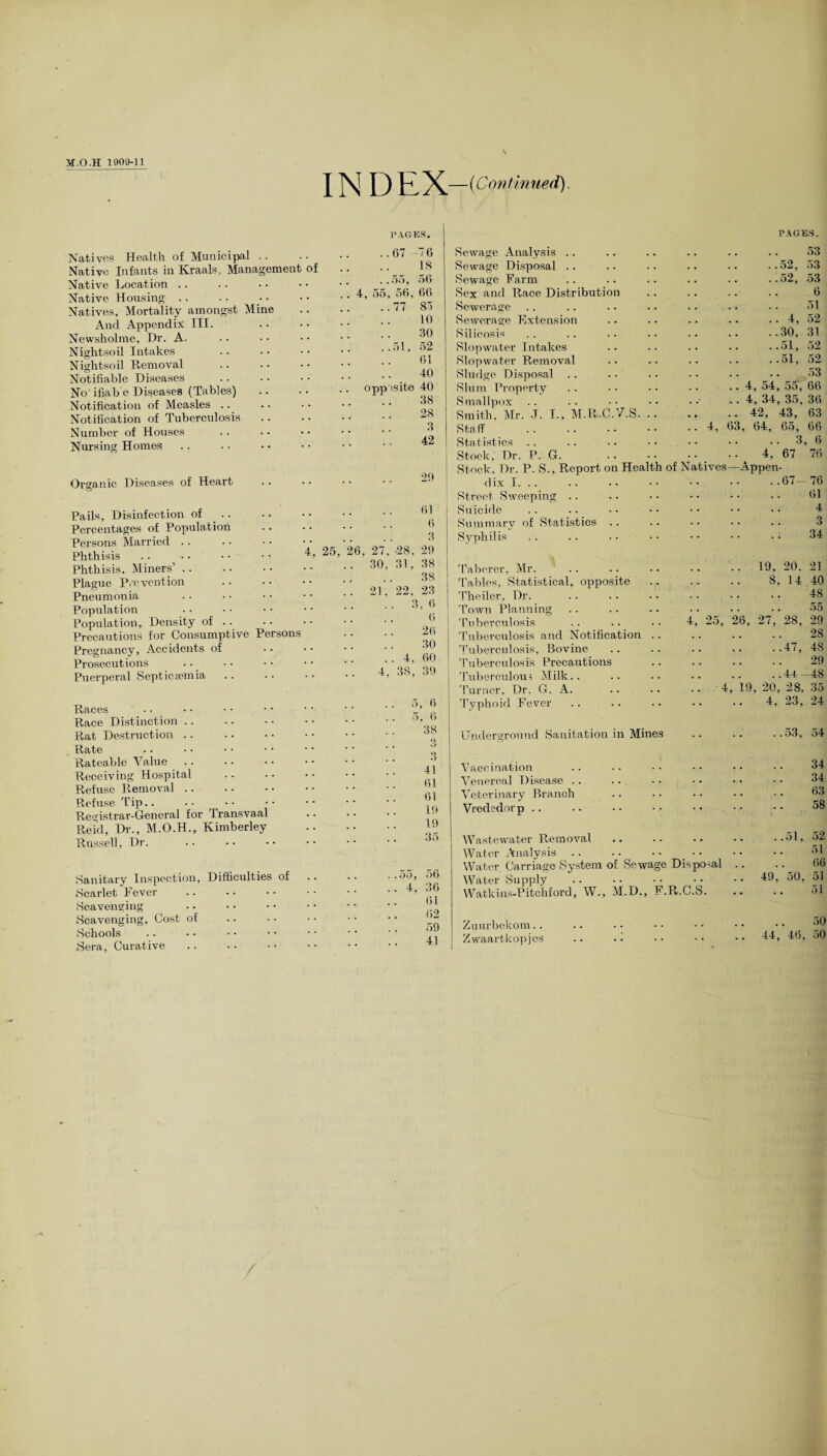 INDEX —(Continued) PAGES. PAGES. Natives Health of Municipal Native Infants in Kraals, Management of Native Location Native Housing Natives, Mortality amongst Mine And Appendix III. Newsholme, Dr. A. Nightsoil Intakes Nightsoil Ptemoval Notifiable Diseases No'ifiab e Diseases (Tables) Notification of Measles Notification of Tuberculosis Number of Houses Nursing Homes ..67 76 18 .. ..55, 56 .. 4, 55, 56, 66 .. 77 85 10 30 ..51, 52 61 40 opp isite 40 38 28 3 42 Organic Diseases of Heart 29 Pails, Disinfection of .. Percentages of Population Persons Married Phthisis Phthisis, Miners’ Plague Prevention Pneumonia Population Population, Density of .. Precautions for Consumptive Persons Pregnancy, Accidents of Prosecutions Puerperal Septicaemia 4, 25, 26 61 6 3 27, -28, 29 30, 31, 38 3S 22, 23 .. 3,6 6 26 30 .. 4, 60 4, 38, 39 21 Races Race Distinction. Rat Destruction Rate Rateable Value deceiving Hospital Refuse Removal. Refuse Tip.. Registrar-General for Transvaal Reid, Dr., M.O.H., Kimberley Russell, Dr. 5, 6 5, 6 38 O 41 61 61 19 19 35 Sanitary Inspection, Difficulties of Scarlet Fever Scavenging Scavenging, Cost of Schools Sera, Curative ..55, 56 .. 4. 36 61 62 59 41 Sewage Analysis Sewage Disposal Sewage Farm Sex and Race Distribution Sewerage Sewerage Rxtension Silicosis 53 ..52, 53 ..52, 53 6 51 .. 4, 52 ..30, 31 Slopwater Intakes Slopwa.ter Removal Sludge Disposal .. Slum Property Smallpox Smith, Mr. .T. I., M.R.C. /.S. Staff . Statistics Stock, Dr. P. G. ..51, 52 .. ..51, 52 .53 .. 4, 54, 55, 66 .. 4, 34, 35, 36 .. 42, 43, 63 63, 64, 65, 66 .. 3, 6 4, 67 76 Stock. Dr. P. S., Report on Health of Natives—Appen¬ dix I. . . .67- Street Sweeping Suicide Summary of Statistics .. Syphilis 76 61 4 3 34 Taberer, Mr. Tables, Statistical, opposite Theiler, Dr. Town Planning Tuberculosis Tuberculosis and Notification Tuberculosis, Bovine Tuberculosis Precautions Tuberculous Milk.. Turner, Dr. G. A. Typhoid Fever .. 19, 20. 21 8, 14 40 . 48 55 4, 25, 26, 27, 28, 29 . 28 .47, 48 . 29 .4+ -48 .. 4, 19, 20, 28, 35 4, 23, 24 Underground Sanitation in Mines ..53, 54 Vaccination Venereal Disease .. Veterinary Branch Vrededorp 34 34 63 58 Wastewater Removal Water Analysis .. Water Carriage System of Sewage Disposal Water Supply Watkins-Pitchford, W., M.D., F.R.C.S. 51 66 49, 50, 51 51 Zuurbekom.. Zwaartkopjes 50 44, 46, 50 /