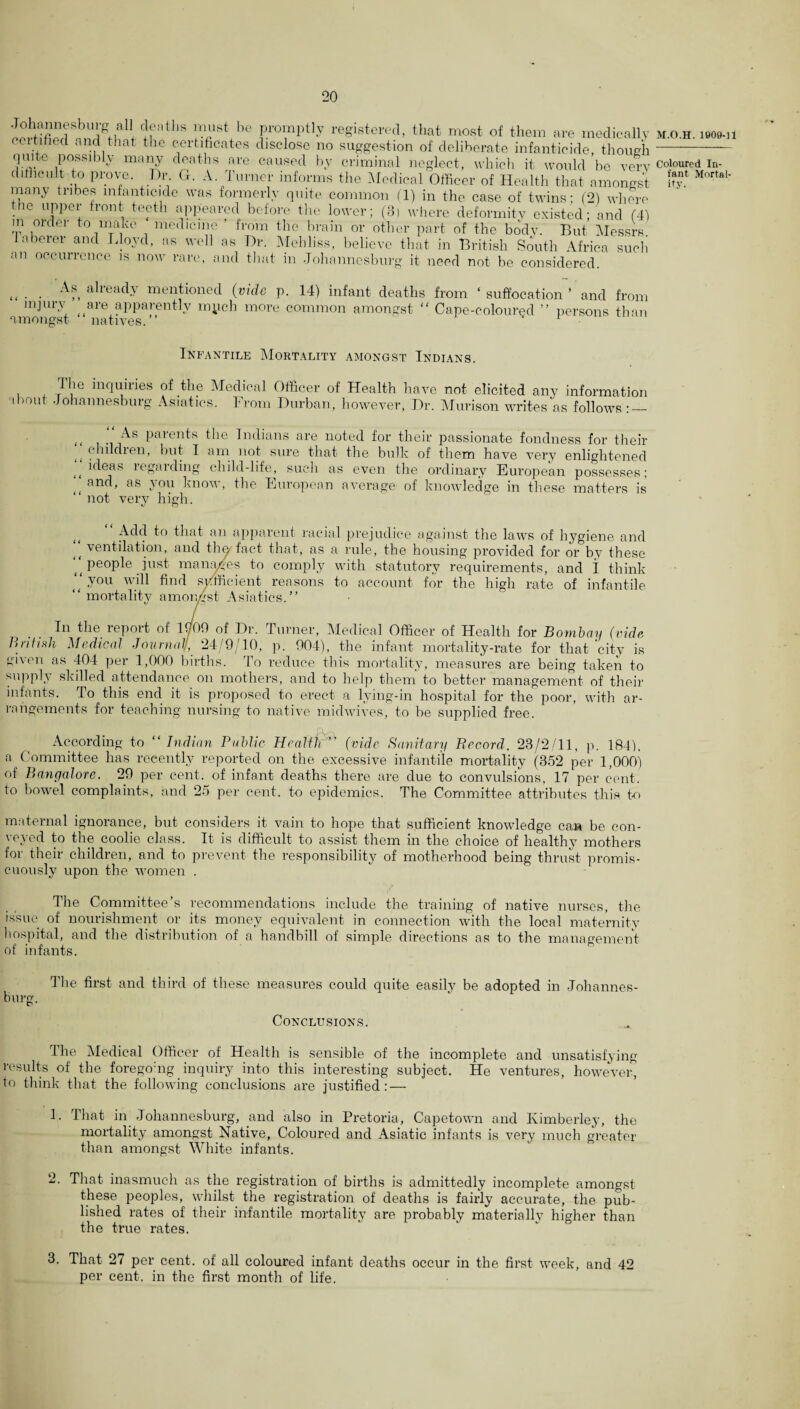 Johamiesburg aU deaths must he promptly registered, that most of them are medically cm tided and that the certificates disclose no suggestion of deliberate infanticide, though quite possibly many deaths are caused hv criminal neglect, which it would be very difficult to prove. Dr. G. A Turner informs the Medical Officer of Health that amongst many tribes infanticide was formerly quite common (1) in the case of twins; (2) where the upper front teeth appeared before the lower; (3) where deformity existed; and (4) m order to make medicine ’ from the brain or other part of the body. But Messrs, laborer and Lloyd, as well as Dr. Mehliss, believe that in British South Africa such an occurrence is now rare, and that in Johannesburg it need not be considered. As already mentioned (vide p. 14) infant deaths injury are apparently mych more common amongst “ amongst “ natives.” from ‘ suffocation ’ and from Cape-coloured ” persons than Infantile Mortality amongst Indians. The inquiries about Johan ne sburg o of the Medical Officer of Health have not elicited any information Asiatics. From Durban, however, Dr. Murison writes as follows : — ( ( i ( t i ( c As parents the Indians are noted for their passionate fondness for their childien, but I am not sure that the bulk of them have very enlightened ideas legarding child-life, such as even the ordinary European possesses; and, as you know, the European average of knowledge in these matters is not very high. «y o tt Add to that an apparent racial prejudice against the laws of hygiene and i( ventilation, and the fact that, as a rule, the housing provided for or by these ‘‘people just manages to comply with statutory requirements, and I think ‘‘ you will find sufficient reasons to account for the high rate of infantile “ mortality amongst Asiatics.” In the report of l(/09 of Dr. Turner, Medical Officer of Health for Bombay (vide British Medical Journal/, 24/9/10, p. 904), the infant mortality-rate for that city is given as 404 per 1,000 births. To reduce this mortality, measures are being taken to supply skilled attendance on mothers, and to help them to better management of their infants. To this end it is proposed to erect a lying-in hospital for the poor, with ar¬ rangements for teaching nursing to native midwives, to be supplied free. According to “Indian Public Health ’' (vide Sanitary Record, 23/2/11, p. 184). a Committee has recently reported on the excessive infantile mortality (352 per 1,000) of Bangalore. 29 per cent, of infant deaths there are due to convulsions, 17 per cent, to bowel complaints, and 25 per cent, to epidemics. The Committee attributes this to maternal ignorance, but considers it vain to hope that sufficient knowledge can be con¬ veyed to the coolie class. It is difficult to assist them in the choice of healthy mothers for their children, and to prevent the responsibility of motherhood being thrust promis¬ cuously upon the women . The Committee’s recommendations include the training of native nurses, the issue of nourishment or its money equivalent in connection with the local maternity hospital, and the distribution of a handbill of simple directions as to the management of infants. The first and third of these measures could quite easily be adopted in Johannes¬ burg. Conclusions. The Medical Officer of Health is sensible of the incomplete and unsatisfying results of the foregomg inquiry into this interesting subject. He ventures, however, to think that the following conclusions are justified: — 1. That in Johannesburg, and also in Pretoria, Capetown and Kimberley, the mortality amongst Native, Coloured and Asiatic infants is very much greater than amongst White infants. 2. That inasmuch as the registration of births is admittedly incomplete amongst these peoples, whilst the registration of deaths is fairly accurate, the pub¬ lished rates of their infantile mortality are probably materiallv higher than the true rates. M.O.H. 1909-11 Coloured In¬ fant Mortal- ity. 3. That 27 per cent, of all coloured infant deaths occur in the first week, and 42 per cent, in the first month of life.