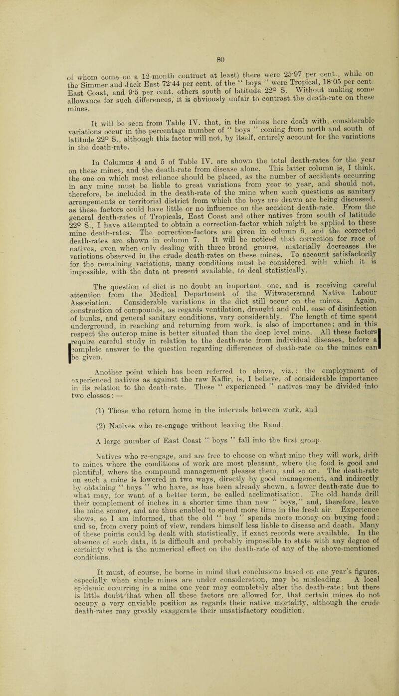 of whom come on a 12-month contract at least) there were 25'97 per cent., while on the Simmer and Jack Bast 72'44 per cent, of the “ boys ” were Tropical, 18’05 per cent. East Coast, and 9’5 per cent, others south of latitude 22° S. Without making some allowance for such differences, it is obviously unfair to contrast the death-rate on these mines. It will be seen from Table IV. that, in the mines here dealt with, considerable variations occur in the percentage number of “ boys ” coming from north and south of latitude 22° S., although this factor will not, by itself, entirely account for the variations in the death-rate. In Columns 4 and 5 of Table IV. are shown the total death-rates for the year on these mines, and the death-rate from disease alone. This latter column is, I think, the one on which most reliance should be placed, as the number of accidents occurring in any mine must be liable to great variations from year to year, and should not, therefore, be included in the death-rate of the mine when such questions as.sanitary arrangements or territorial district from which the boys are drawn are being discussed, as these factors could have little or no influence on the accident death-rate. From the general death-rates of Tropicals, East Coast and other natives from south of latitude 22° S., I have attempted to obtain a correction-factor which might be applied to these mine death-rates. The correction-factors are given in column 6. and the corrected death-rates are shown in column 7. It will be noticed that correction for race of natives, even when only dealing with three broad groups, materially decreases the variations observed in the crude death-rates on these mines. To account satisfactorily for the remaining variations, many conditions must be considered with which it is impossible, with the data at present available, to deal statistically. The question of diet is no doubt an important one, and is receiving careful attention from the Medical Department of the Witwatersrand Native Labour Association. Considerable variations in the diet still occur on the mines.. . Again, construction of compounds, as regards ventilation, draught and cold, ease of disinfection of bunks, and general sanitary conditions, vary considerably. The length of time, spent underground, in reaching and returning from work, is also of importance; and in this respect the outcrop mine is better situated than the deep level mine. All these factorsl require careful study in relation to the death-rate from individual diseases, before a I I complete answer to the question regarding differences of death-rate on the mines can! be given. Another point wrhich has been referred to above, viz. : the employment of experienced natives as against the raw Kaffir, is, I believe, of considerable importance in its relation to the death-rate. These “ experienced ” natives may be divided into two classes : — (1) Those who return home in the intervals between work, and (2) Natives who re-engage without leaving the Rand. A large number of East Coast “ boys ” fall into the first group. Natives who re-engage, and are free to choose on what mine they will work, drift to mines where the conditions of work are most pleasant, where the food is good and plentiful, where the compound management pleases them, and so on. The death-rate on such a mine is lowered in two ways, directly by good management, and indirectly by obtaining “ boys ” who have, as has been already shown, a lower death-rate due to what may, for want of a better term, be called acclimatisation. The old hands drill their complement of inches in a shorter time than new “ boys, and, therefore, leave the mine sooner, and are thus enabled to spend more time in the fresh air. Experience shows, so I am informed, that the old “ boy ” spends more money on buying food ; and so, from every point of view, renders himself less liable to disease and death. Many of these points could be dealt with statistically, if exact records were available. In the absence of such data, it is difficult and probably impossible to state with any degree of certainty what is the numerical effect on the death-rate of any of the above-mentioned conditions. It must, of course, be borne in mind that conclusions based on one year’s figures, especially when single mines are under consideration, may be misleading. A local epidemic occurring in a mine one year may completely alter the death-rate; but there is little doubt that when all these factors are allowed for, that certain mines do not occupy a very enviable position as regards their native mortality, although the crude death-rates may greatly exaggerate their unsatisfactory condition,