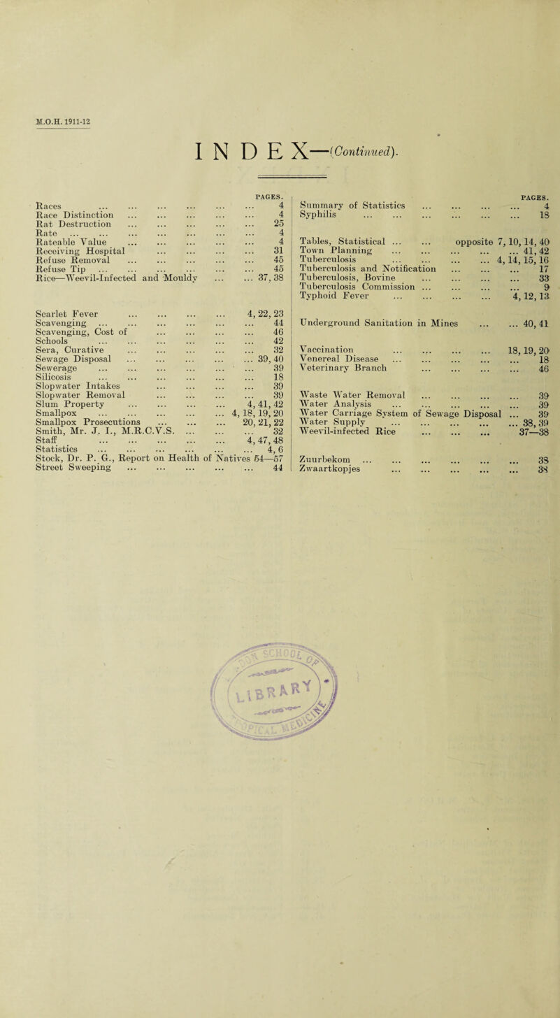 INDEX -(Continued). Races PAGES. 4 Race Distinction 4 Rat Destruction 25 Rate 4 Rateable Value 4 Receiving Hospital 31 Refuse Removal 45 Refuse Tip 45 Rice—Weevil-Infected and Mouldy ... 37,38 Scarlet Fever 4,22,23 Scavenging . 44 Scavenging, Cost of . 46 Schools . 42 Sera, Curative . 32 Sewage Disposal .39,40 Sewerage . 39 Silicosis . . 18 Slopwater Intakes . 39 Slopwater Removal . 39 Slum Property 4,41,42 Smallpox ... 4,18,19,20 Smallpox Prosecutions . 20, 21, 22 Smith, Mr. J. I., M.R.C.V.S. ... . 32 Staff . 4,47,48 Statistics ... ... . . 4.6 Stock, Dr. P. G., Report on Health of Natives 54—57 Street Sweeping ... . . 44 Summary of Statistics Syphilis PAGES. 4 IS Tables, Statistical ... Town Planning Tuberculosis Tuberculosis ancl Notification Tuberculosis, Bovine Tuberculosis Commission ... Typhoid Fever opposite 7, 10, 14, 40 .41,42 ... 4,14,15,16 17 33 0 4, 12, 13. Underground Sanitation in Mines ... ... 40, 41 Vaccination Venereal Disease Veterinary Branch 18, 19, 20 18 46 Waste Water Removal ... ... ... ... 39 Water Analysis ... ... ... ... ... 39 Water Carriage System of Sewage Disposal ... 39 Water Supply .38, 39 Weevil-infected Rice . 37—38 Zuurbekom ... ... ... ... ... ... 33 Zwaartkopjes ... ... . ... 38