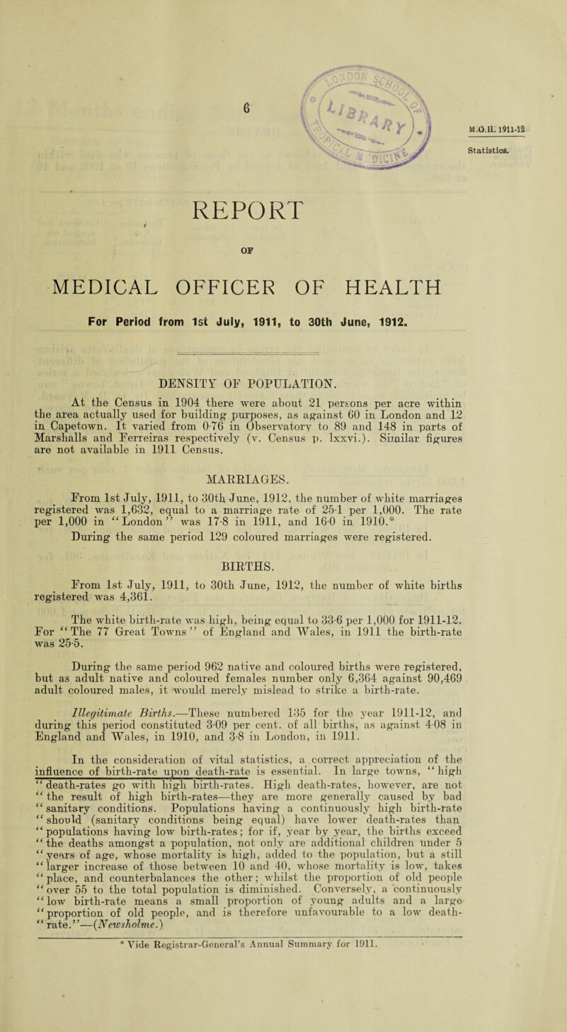 6 M.O.Q. Statistics. REPORT 4 OF MEDICAL OFFICER OF HEALTH For Period from 1st July, 1911, to 30th June, 1912. DENSITY OF POPULATION. At the Census in 1904 there were about 21 persons per acre within the area actually used for building* purposes, as against 60 in London and 12 in Capetown. It varied from 0-76 in Observatory to 89 and 148 in parts of Marshalls and Ferreiras respectively (v. Census p. Ixxvi.). Similar figures are not available in 1911 Census. MARRIAGES. From 1st July, 1911, to 30th June, 1912, the number of white marriages registered was 1,632, equal to a marriage rate of 25T per 1,000. The rate per 1,000 in “ London” was 17-8 in 1911, and 160 in 1910.* During the same period 129 coloured marriages were registered. BIRTHS. From 1st July, 1911, to 30th June, 1912, the number of white births registered was 4,361. The white birth-rate was high, being equal to 33-6 per 1,000 for 1911-12. For “The 77 Great Towns” of England and Wales, in 1911 the birth-rate was 25-5. During the same period 962 native and coloured births were registered, but as adult native and coloured females number only 6,364 against 90,469 adult coloured males, it would merely mislead to strike a birth-rate. Illegitimate Births.—These numbered 135 for the year 1911-12, and during this period constituted 3-09 per cent, of all births, as against 408 in England and Wales, in 1910, and 3-8 in London, in 1911. In the consideration of vital statistics, a correct appreciation of the influence of birth-rate upon death-rate is essential. In large towns, “high “death-rates go with high birth-rates. High death-rates, however, are not “ the result of high birth-rates—they are more generally caused by bad “ sanitary conditions. Populations having a continuously high birth-rate “ should (sanitary conditions being equal) have lower death-rates than “populations having low birth-rates; for if, year by year, the births exceed “the deaths amongst a population, not only are additional children under 5 “years of age, whose mortality is high, added to the population, but a still “larger increase of those between 10 and 40, whose mortality is low, takes “place, and counterbalances the other; whilst the proportion of old people “ over 55 to the total population is diminished. Conversely, a continuously “low birth-rate means a small proportion of young adults and a large- “proportion of old people, and is therefore unfavourable to a low death- “ rate.”—(Newsholme.) * Vide Registrar-General’s Annual Summary for 1911.