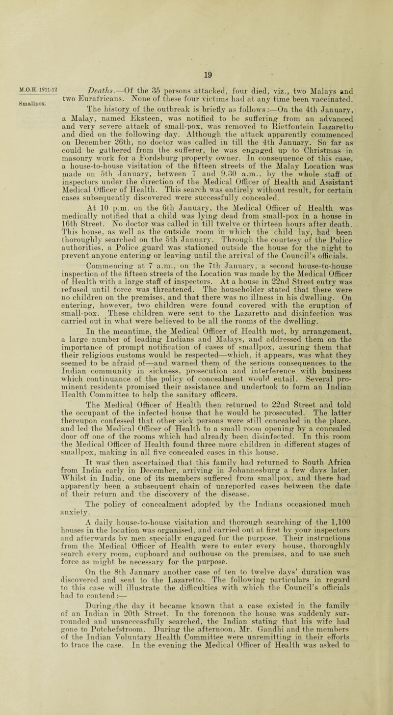 M.O.H. 1911-12 Smallpox. Deaths.—Of tlie 35 persons attacked, four died, viz., two Malays and two Eurafricans. None of these four victims had at any time been vaccinated. The history of the outbreak is briefly as follows :—On the 4th January, a Malay, named Eksteen, was notified to be suffering- from an advanced and very severe attack of small-pox, was removed to Bietfonfein Lazaretto and died on the following day. Although the attack apparently commenced on December 26tli, no doctor was called in till the 4tli January. So far as could be gathered from the sufferer, he was engaged up to Christmas in masonry work for a Fordsburg property owner. In consequence of this case, a house-to-house visitation of the fifteen streets of the Malay Location was made on 5tli January, between 7 and 9.30 a.m., by the whole staff of inspectors under the direction of the Medical Officer of Health and Assistant Medical Officer of Health. This search was entirely without result, for certain cases subsequently discovered were successfully concealed. At 10 p.m. on the 6th January, the Medical Officer of Health was medically notified that a child was lying dead from small-pox in a house in 16th Street. No doctor was called in till twelve or thirteen hours after death. This house, as well as the outside room in which the child lav, had been thoroughly searched on the 5tli January. Through the courtesy of the Police authorities, a Police guard was stationed outside the house for the night to prevent anyone entering or leaving until the arrival of the Council’s officials. Commencing at 7 a.m., on the 7th January, a second house-to-house inspection of the fifteen streets of the Location was made by the Medical Officer of Health with a large staff of inspectors. At a house in 22nd Street entry was refused until force was threatened. The householder stated that there were no children on the premises, and that there was no illness in his dwelling. On entering, however, two children were found covered with the eruption of small-pox. These children were sent to the Lazaretto and disinfection was carried out in what were believed to be all the rooms of the dwelling. In the meantime, the Medical Officer of Health met, by arrangement, a large number of leading Indians and Malays, and addressed them on the importance of prompt notification of cases of smallpox, assuring them that their religious customs would be respected—which, it appears, was what they seemed to be afraid of—and warned them of the serious consequences to the Indian community in sickness, prosecution and interference with business which continuance of the policy of concealment would entail. Several pro¬ minent residents promised their assistance and undertook to form an Indian Health Committee to help the sanitary officers. The Medical Officer of Health then returned to 22nd Street and told the occupant of the infected house that he would be prosecuted. The latter thereupon confessed that other sick persons were still concealed in the place, and led the Medical Officer of Health to a small room opening by a concealed door off one of the rooms which had already been disinfected. In this room the Medical Officer of Health found three more children in different stages of smallpox, making in all five concealed cases in this house. It was then ascertained that this family had returned to South Africa from India early in December, arriving in Johannesburg a few days later. Whilst in India, one of its members suffered from smallpox, and there had apparently been a subsequent chain of unreported cases between the date of their return and the discovery of the disease. The policy of concealment adopted by the Indians occasioned much anxiety. A daily house-to-house visitation and thorough searching of the 1,100 houses in the location was organised, and carried out at first by your inspectors and afterwards by men specially engaged for the purpose. Their instructions from the Medical Officer of Health were to enter every house, thoroughly search every room, cupboard and outhouse on the premises, and to use such force as might be necessary for the purpose. On the 8tli January another case of ten to twelve days’ duration was discovered and sent to the Lazaretto. The following particulars in regard to this case will illustrate the difficulties with which the Council’s officials had to contend During the day it became known that a case existed in the family of an Indian in 20th Street. In the forenoon the house was suddenly sur¬ rounded and unsuccessfully searched, the Indian stating that his wife had gone to Potcliefstroom. During the afternoon, Mr. Gandhi and the members of the Indian Voluntary Health Committee were unremitting in their efforts to trace the case. In the evening the Medical Officer of Health was asked to