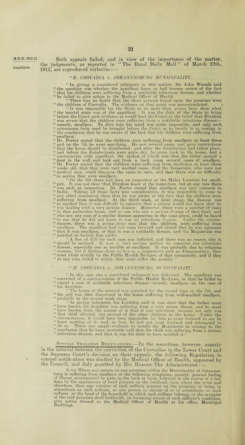 M.O.H. 1911-12 Smallpox. Both appeals failed, and in view of the importance of the matter, the judgments, as reported in “The Band Daily Mail” of March 12th, 1912, are reproduced verbatim :—- “E. COOVADIA v. JOHANNESBURG MUNICIPALITY. “ In giving a considered judgment in this matter, Sir John Wessels said “ the question was whether the appellant knew or had become aware of the fact “ that his children were suffering from a notifiable infectious disease, and whether “he failed to give notice to the Medical Officer of Health. “ There was no doubt that the three persons found upon the premises were “the children of Coovadia. The evidence on that point was uncontradicted. “ It was impossible for the State to do more than prima facie show what “ the mental state was of the appellant. It was the duty of the State to bring “ before the Court such evidence as would lead the Court to the belief that Ebrahim “ was aware that the children were suffering from a notifiable infectious disease— “ namely, smallpox. To dive into his mind was quite impossible, and only such “ extraneous facts need be brought before the Court as to justify it in coming to “the conclusion that he was aware of the fact that his children were suffering from “ smallpox. “ Dr. Porter stated that the children were suffering from smallpox at least three “ and on the 7th he went searching. He saw several cases, and gave instructions “that the house should be disinfected; and after the disinfection had taken place, “ and before the disinfectants were quite dry, he came back to the house, had a “conversation with appellant, the upshot of which was that the latter opened a “ door in the wall and took out from a back room several cases of smallpox. “ Dr. Porter stated that the children were suffering from small-pox at least three “ weeks old, that they were very marked cases, that the Inspectors, who were not “medical men, could diagnose the cases at once, and that there was no difficulty “ in saying they were smallpox. “ On the 5th there had been an inspection at the Malay Location for small- “ pox. It was not clear that Ebrahim knew of the inspection, but at any rate there “ was such an inspection. Dr. Porter stated that smallpox was very common in “ India. Taking all those facts into consideration, it was impossible to come to “ anv other conclusion than that he was aware of the fact that his children were “ suffering from smallpox. At the third week, or later stage, the disease was “ so marked that it was difficult to conceive that a person would not know that be “ was dealing with a rmry serious disease. Moreover, there were a number of cases “ in that particular house, and no one who saw a serious dLease of that kind, and “ who saw any case of a similar disease appearing in the ‘ame place, could be heard “to say that he did not know it was an infectious disease. Under the circum- “ stances, there was a prima facie case that the children were suffering from “ smallpox. The appellant had not come forward and stated that he was ignorant “that it was smallpox, or that it was a notifiable disease, and the Magistrate was “ justified in finding him guilty. “ A fine of £10 for each case was inflicted, and there was no reason whv it “should be reduced. It u as a very serious matter to suppress any infectious “disease, especially one so terrible as smallpox. It was probably due to religious “ reasons, but if Indians chose to live in a eommunitv such as Johannesburg, they “ must abide strictly by the Public Health By-Laws of that community, and if they “ at any time failed to notify, they must suffer the penalty.” “ ill. COOVADIA v. JOHANNESBURG MUNICIPALITY. “In this case also a considered judgment was delivered. The appellant was “convicted of a contravention of the Public Health By-Laws, in that he failed to “ report a case of notifiable infectious disease—namely, smallpox—in the case of “ his daughter. “ The house of the accused was searched for the second time on the 7tli. and “the girl was then discovered in the house suffering from well-marked smallpox, “ probably in the second week stage. “ In giving judgment, his Lordship said it was clear that the father must “have known his daughter was suffering from a very severe illness, and he must “have known from the nature of it that it was infectious, because not only was “that child affected, but several of the other children in the house. Under the “circumstances, it would have been impossible for him to come forward to say lie “knew nothing of it—and, in fact, he had not come forward and attempted to “ do so. There was ample evidence to justify the Magistrate in coming to the “conclusion that he knew perfectly well that the child was suffering from a serious “ infectious disease, and that it was his duty to have notified it.” Spuc'tal Smalt/pox Regulations.—In ilie meantime, however, namely in the interval between the conviction of the Coovadias in the Lower Court and the Supreme Court’s decision on their appeals, the following Regulation to compel notification was drafted by the Medical Officer of Health, approved by the Council, and duly gazetted by His Honour The Administrator: — 9. (a) Where any person on any premises within the Municipality of Johannes¬ burg is suffering from smallpox or the following symptoms, namely, general feeling of illness, accompanied by pain in the back or loins, followed in the course of a few days by the appearance of hard pimples on the forehead, face, about the wrist and elsewhere, then any relative of such sufferer present on the premises or being in attendance on such sufferer, or anv person in charge of or in attendance on such sufferer, or the head of the household to which such sufferer belongs, or the occupier of the said premises shall forthwith, on becoming aware of such sufferer’s condition, give notice thereof to the Medical Officer of Health at his office, Municipal Buildings.