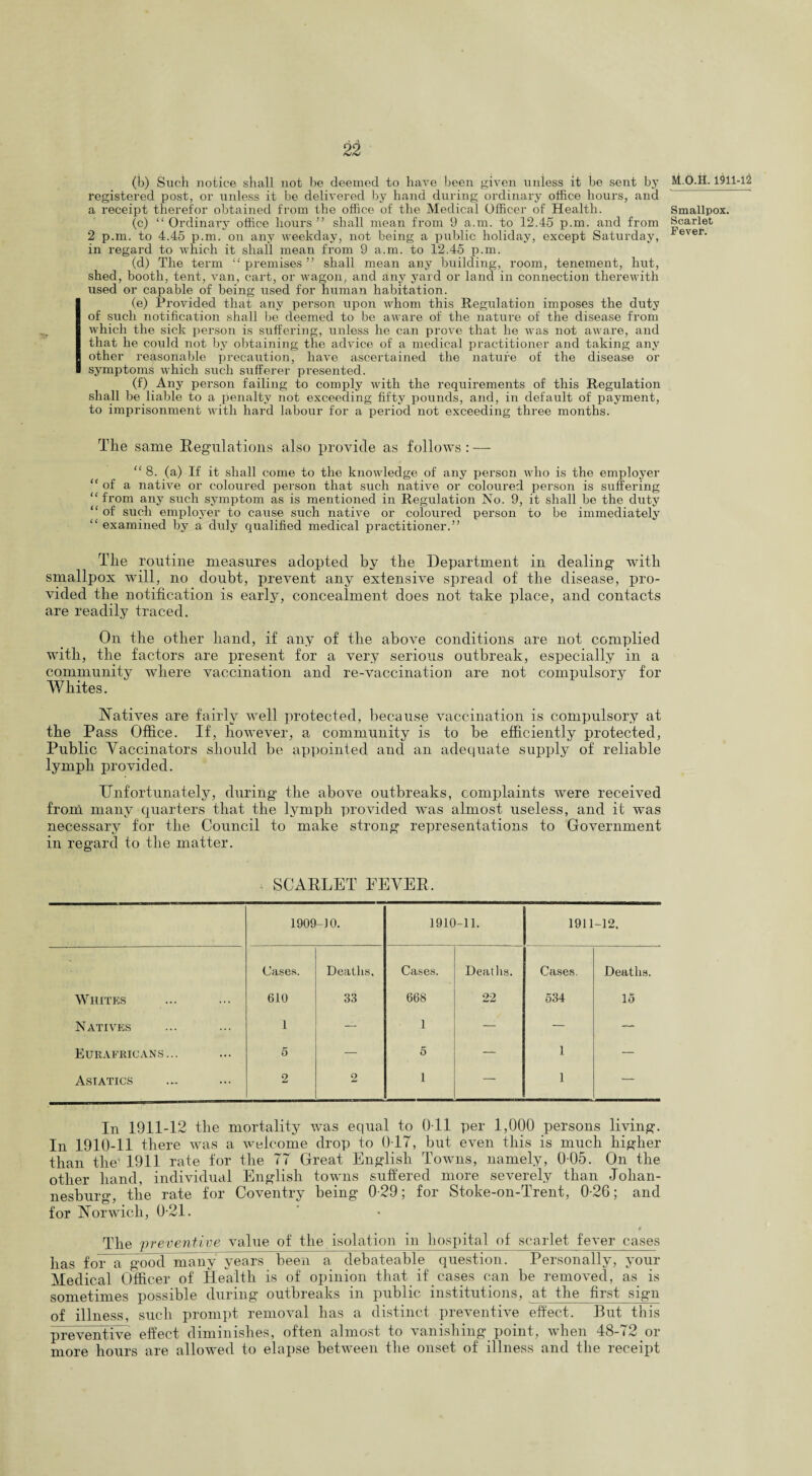 (b) Such notice shall not be deemed to have been given unless it be sent by registered post, or unless it be delivered by hand during ordinary office hours, and a receipt therefor obtained from the office of the Medical Officer of Health. (c) “ Ordinary office hours ” shall mean from 9 a.m. to 12.45 p.m. and from 2 p.m. to 4.45 p.m. on any weekday, not being a public holiday, except Saturday, in regard to which it shall mean from 9 a.m. to 12.45 p.m. (d) The term “ premises ” shall mean any building, room, tenement, hut, shed, booth, tent, van, cart, or wagon, and any yard or land in connection therewith used or capable of being used for human habitation. (e) Provided that any person upon whom this Regulation imposes the duty of such notification shall be deemed to be aware of the nature of the disease from which the sick person is suffering, unless he can prove that he was not aware, and that he could not by obtaining the advice of a medical practitioner and taking any other reasonable precaution, have ascertained the nature of the disease or symptoms which such sufferer presented. (f) Any person failing to comply with the requirements of this Regulation shall be liable to a penalty not exceeding fifty pounds, and, in default of payment, to imprisonment with hard labour for a period not exceeding three months. The same Regulations also provide as follows : — “ 8. (a) If it shall come to the knowledge of any person who is the employer “ of a native or coloured person that such native or coloured person is suffering “ from any such symptom as is mentioned in Regulation No. 9, it shall be the duty “ of such employer to cause such native or coloured person to be immediately “ examined by a duly qualified medical practitioner.” The routine measures adopted by the Department in dealing with smallpox will, no doubt, prevent any extensive spread of the disease, pro¬ vided the notification is early, concealment does not take place, and contacts are readily traced. On the other hand, if any of the above conditions are not complied wuth, the factors are present for a very serious outbreak, especially in a community where vaccination and re-vaccination are not compulsory for Whites. Natives are fairly well protected, because vaccination is compulsory at the Pass Office. If, however, a community is to be efficiently protected, Public Vaccinators should be appointed and an adequate supply of reliable lymph provided. Unfortunately, during the above outbreaks, complaints were received from many quarters that the lymph provided was almost useless, and it was necessary for the Council to make strong representations to Government in regard to the matter. SCARLET FEVER. 1909 -10. 1910-11. 1911 -12, Cases. Deaths, Cases. Deaths. Cases. Deaths. Whites 610 33 668 22 534 lo Natives 1 -- 1 — — — Eurafricans... 5 — 5 — 1 — Asiatics 2 2 1 — 1 — In 1911-12 the mortality was equal to O il per 1,000 persons living. In 1910-11 there was a welcome drop to 0T7, but even this is much higher than the1 1911 rate for the 77 Great English Towns, namely, 0-05. On the other hand, individual English towms suffered more severely than Johan¬ nesburg, the rate for Coventry being 0-29; for Stoke-on-Trent, 0-26; and for Norwich, 0-21. 4 The preventive value of the isolation in hospital of scarlet fever cases has for a good many years been a debateable question. Personally, your Medical Officer of Health is of opinion that if cases can be removed, as is sometimes possible during outbreaks in public institutions, at the first sign of illness, such prompt removal has a distinct preventive effect. But this preventive effect diminishes, often almost to vanishing point, when 48-72 or more hours are allowed to elapse between the onset of illness and the receipt M.O.H. 1911-12 Smallpox. Scarlet Fever.