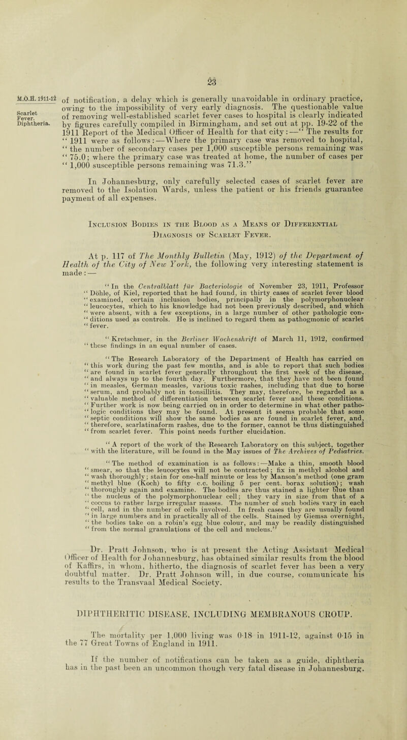 M.O.fi. 1911-12 Scarlet Fever. Diphtheria. £3 of notification, a delay wliicli is generally unavoidable in ordinary practice, owing to the impossibility of very early diagnosis. The questionable value of removing well-established scarlet fever cases to hospital is clearly indicated by figures carefully compiled in Birmingham, and set out at pp. 19-22 of the 1911 Report of the Medical Officer of Health for that city:—“ The results for “ 1911 were as follows: —Where the primary case was removed to hospital, “ the number of secondary cases per 1,000 susceptible persons remaining was “ 75.0; where the primary case was treated at home, the number of cases per “ 1,000 susceptible persons remaining was 71.3.'’ In Johannesburg, only carefully selected cases of scarlet fever are removed to the Isolation Wards, unless the patient or his friends guarantee payment of all expenses. Inclusion Bodies in the Blood as a Means of Differential Diagnosis of Scarlet Fever. At p. 117 of The Monthly Bulletin (May, 1912) of the Dejiartment of Health of the City of New York, the following very interesting statement is made : — “In the Centralllatt fiir Bacteriologie of November 23, 1911, Professor “ Dohle, of Kiel, reported that he had found, in thirty cases of scarlet fever blood “ examined, certain inclusion bodies, principally in the polymorphonuclear “leucocytes, which to his knowledge had not been previously described, and which “ were absent, with a few exceptions, in a large number of other pathologic con- “ ditions used as controls. He is inclined to regard them as pathogmonic of scarlet “ fever. “Kretschmer, in the Berliner Wochenshrift of March 11, 1912, confirmed “these findings in an equal number of cases. “The Research Laboratory of the Department of Health has carried on “ this work during the past few months, and is able to report that such bodies “ are found in scarlet fever generally throughout the first week of the disease, “ and always up to the fourth day. Furthermore, that they have not been found “in measles, German measles, various toxic rashes, including that due to horse “serum, and probably not in tonsillitis. They may, therefore, be regarded as a “valuable method of differentiation between scarlet fever and these conditions. “ Further work is now being carried on in order to determine in what other patlio- “ logic conditions they may be found. At present it seems probable that some “septic conditions will show the same bodies as are found in scarlet fever, and, “ therefore, scarlatinaform rashes, due to the former, cannot be thus distinguished “from scarlet fever. This point needs further elucidation. “ A report of the work of the Research Laboratory on this subject, together “ with the literature, will be found in the May issues of The Archives of Pediatrics. “The method of examination is as follows:—Make a thin, smooth blood “smear, so that the leucocytes will not be contracted; fix in methyl alcohol and “ wash thoroughly; stain for one-half minute or less by Manson’s method (one gram “methyl blue (Koch) to fifty c.c. boiling 5 per cent, borax solution); wash “ thoroughly again and examine. The bodies are thus stained a lighter blue than “the nucleus of the polymorphonuclear cell; they vary in size from that of a “ coccus to rather large irregular masses. The number of such bodies vary in each “ cell, and in the number of cells involved. In fresh cases they are usually found “ in large numbers and in practically all of the cells. Stained by Giemsa overnight, “ the bodies take on a robin’s egg blue colour, and may be readily distinguished “from the normal granulations of the cell and nucleus.” Dr. Pratt Johnson, who is at present the Acting Assistant Medical 1 Jfficer of Health for Johannesburg, has obtained similar results from the blood of Kaffirs, in whom, hitherto, the diagnosis of scarlet fever has been a very doubtful matter. Dr. Pratt Johnson will, in due course, communicate his results to the Transvaal Medical Society. DIPHTHERITIC DISEASE, INCLUDING MEMBRANOUS CROUP. The mortality per 1,000 living was 018 in 1911-12, against 015 in the 77 Great Towns of England in 1911. If the number of notifications can be taken as a guide, diphtheria has in the past been an uncommon though very fatal disease in Johannesburg.