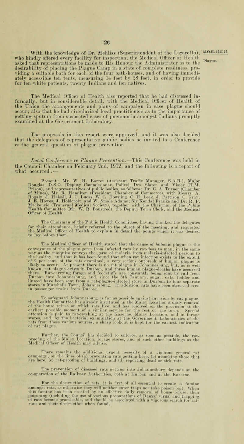 With the knowledge of Dr. Mehliss (Superintendent of the Lazaretto), who kindly offered every facility for inspection, the Medical Officer of Health asked that representations be made to Ilis Honour the Administrator as to the desirability of placing the Plague Camp in a state of complete readiness, pro¬ viding a suitable hath for each of the four bath-houses, and of having immedi¬ ately accessible ten tents, measuring 14 feet by 28 feet, in order to provide for ten white patients, twenty Indians and ten natives. The Medical Officer of Health also reported that he had discussed in¬ formally, hut in considerable detail, with the Medical Officer of Health of the Union the arrangements and plans of campaign in case plague should occur; also that he had circularised local practitioners as to the importance of getting sputum from suspected cases of pneumonia amongst Indians promptly examined at the Government Laboratory. The proposals in this report were approved, and it was also decided that the delegates of representative public bodies be invited to a Conference re the general question of plague prevention. Local Conference re Plague Prevention.—This Conference was held in the Council Chamber on February 2nd, 1912, and the following is a report of what occurred : — Present: Mr. W. H. Barret (Assistant Traffic Manager, S.A.R.), Major Douglas, D.S.O. (Deputy Commissioner, Police), Drs. Slater and Visser (H.M. Prison), and representatives of public bodies, as follows : Dr. G. A. Turner (Chamber of Mines), Mr. R. Hamilton (President, Chamber of Commerce), with Messrs. A. Rogalv, J. Halsall, J. C. Lucas, W. L. Downing, C. H. Leek, J. Pattison, C. Gray, J. E. Howes, J. Holdcroft, and W. Smale Adams; Sir Kendal Franks and Dr. R. P. Mackenzie (Transvaal Medical Society), together with the Chairman of the Public Health Committee (Mr. W. R. Boustred), the Deputy Town Clerk and the Medical Officer of Health. The Chairman of the Public Health Committee, having thanked the delegates for their attendance, briefly referred to the object of the meeting, and requested the Medical Officer of Health to explain in detail the points which it was desired to lay before them. Thq Medical Officer of Health stated that the cause of bubonic plague is the conveyance of the plague germ from infected rats by rat-fleas to man, in the same way as the mosquito conveys the germ of malaria from malaria-infected persons to the healthy, and that it has been found that when rat infection exists to the extent of 2 per cent, of the rats examined, a very serious outbreak of human plague is likely to occur. At present there is no rat plague in Johannesburg, but, as is well known, rat plague exists in Durban, and three human plague-deaths have occurred ' there. Rat-carrying forage and foodstuffs are constantly being sent by rail from Durban into Johannesburg, and, since the 8th January, sugar, oats, fodder and linseed have been sent from a rat-plague-infected store in Durban to four separate stores in Marshalls Town, Johannesburg. In addition, rats have been observed even in passenger trains from Durban. To safeguard Johannesburg as far as possible against invasion by rat plague, the Health Committee has already instituted in the Malay Location a daily removal of the house refuse on which rats live, and has resolved on the provision at the earliest possible moment of a similar service for the rest of the town. Special attention is paid to rat-catching at the Ivazerne, Malay Location, and in forage stores, and. by the bacterial examination at the Government Laboratories of the rats from these various sources, a sharp lookout is kept for the earliest indication of rat plague. Further, the Council has decided to enforce, as soon as possible, the rat¬ proofing of the Malay Location, forage stores, and of such other buildings as the Medical Officer of Health may advise. There remains the additional urgent necessity of a vigorous general rat campaign, on the lines of-(a) preventing rats getting here, (b) attacking those that are here, (c) rat-proofing of buildings, and (d) reporting dead or sick rats. The prevention of diseased rats getting into Johannesburg depends on the co-operation of the Railway Authorities, both at Durban and at the Kazerne. For the destruction of rats, it is first of all essential to create a famine amongst rats, as otherwise they will neither enter traps nor take poison bait. When this famine has been created by an effective daily removal of house refuse, then poisoning (including the use of various preparations of Danyz’ virus) and trapping of rats become practicable, and should be associated with a vigorous search for rat- runs and their destruction when found, M.O.H. 1911-12