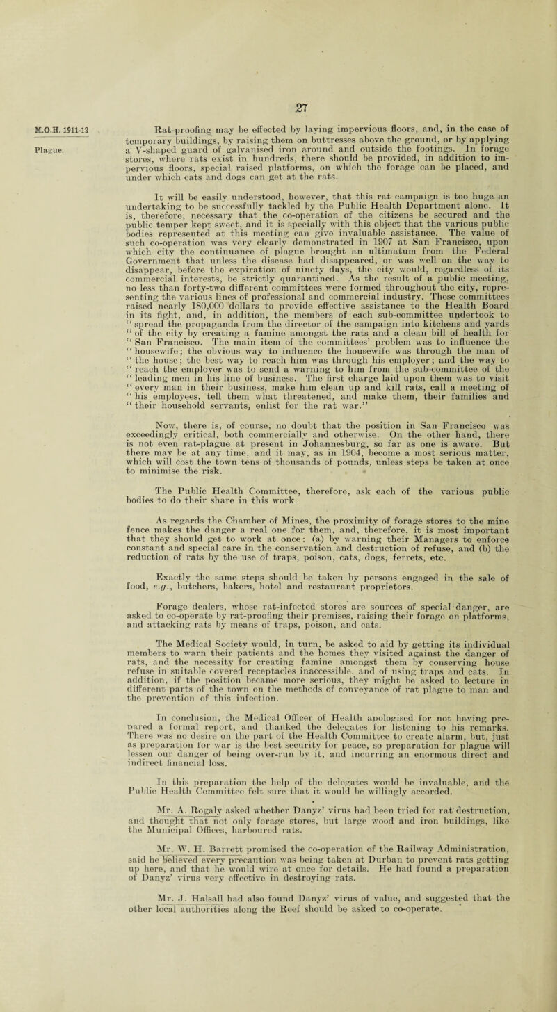 M.O.H. 1911-12 . Plague. Rat-proofing may be effected by baying impervious floors, and, in the case of temporary buildings, by raising them on buttresses above the ground, or by applying a V-shaped guard of galvanised iron around and outside the footings. In forage stores, where rats exist in hundreds, there should he provided, in addition to im¬ pervious floors, special raised platforms, on which the forage can be placed, and under which cats and dogs can get at the rats. It will be easily understood, however, that this rat campaign is too huge an undertaking to be successfully tackled by the Public Health Department alone. It is, therefore, necessary that the co-operation of the citizens be secured and the public temper kept sweet, and it is specially with this object that the various public bodies represented at this meeting can give invaluable assistance. The value of such co-operation was very clearly demonstrated in 1907 at San Francisco, upon which city the continuance of plague brought an ultimatum from the Federal Government that unless the disease had disappeared, or was well on the way to disappear, before the expiration of ninety days, the city would, regardless of its commercial interests, be strictly quarantined. As the result of a public meeting, no less than forty-two different committees were formed throughout the city, repre¬ senting the various lines of professional and commercial industry. These committees raised nearly 180,000 dollars to provide effective assistance to the Health Board in its fight, and, in addition, the members of each sub-committee undertook to “ spread the propaganda from the director of the campaign into kitchens and yards “ of the city by creating a famine amongst the rats and a clean bill of health for “ San Francisco. The main item of the committees’ problem was to influence the “housewife; the obvious way to influence the housewife was through the man of “the house; the best way to reach him was thi'ough his employer; and the way to “ reach the employer was to send a warning to him from the sub-committee of the “leading men in his line of business. The first charge laid upon them was to visit “every man in their business, make him clean up and kill rats, call a meeting of “ his employees, tell them what threatened, and make them, their families and “their household servants, enlist for the rat war.” Now, there is, of course, no doubt that the position in San Francisco was exceedingly critical, both commercially and otherwise. On the other hand, there is not even rat-plague at present in Johannesburg, so far as one is aware. But there may be at any time, and it may, as in 1904, become a most serious matter, which will cost the town tens of thousands of pounds, unless steps he taken at once to minimise the risk. The Public Health Committee, therefore, ask each of the various public bodies to do their share in this work. As regards the Chamber of Mines, the proximity of forage stores to the mine fence makes the danger a real one for them, and, therefore, it is most important that they should get to work at once: (a) by warning their Managers to enforce constant and special care in the conservation and destruction of refuse, and (b) the reduction of rats by the use of traps, poison, cats, dogs, ferrets, etc. Exactly the same steps should be taken by persons engaged in the sale of food, e.g., butchers, bakers, hotel and restaurant proprietors. Forage dealers, whose rat-infected stores are sources of special danger, are asked to co-operate by rat-proofing their pi-emises, raising their forage on platforms, and attacking rats by means of traps, poison, and cats. The Medical Society would, in turn, be asked to aid by getting its individual members to warn their patients and the homes they visited against the danger of rats, and the necessity for creating famine amongst them by conserving house refuse in suitable covered receptacles inaccessible, and of using traps and cats. In addition, if the position became more serious, they might be asked to lecture in different parts of the town on the methods of conveyance of rat plague to man and the prevention of this infection. In conclusion, the Medical Officer of Health apologised for not having pre¬ pared a formal report, and thanked the delegates for listening to his remarks. There was no desire on the part of the Health Committee to create alarm, but, just as preparation for war is the best security for peace, so preparation for plague will lessen our danger of being over-run by it, and incurring an enormous direct and indirect financial loss. In this preparation the help of the delegates would be invaluable, and the Public Health Committee felt sure that it would be willingly accorded. Mr. A. Rogaly asked whether Danyz’ virus had been tried for rat destruction, and thought that not only forage stores, hut large wood and iron buildings, like the Municipal Offices, harboured rats. Mr. W. H. Barrett promised the co-operation of the Railway Administration, said he believed every precaution was being taken at Durban to prevent rats getting up here, and that he would wire at once for details. He had found a preparation of Danyz’ virus very effective in destroying rats. Mr. J. Halsall had also found Danyz’ virus of value, and suggested that the other local authorities along the Reef should be asked to co-operate.