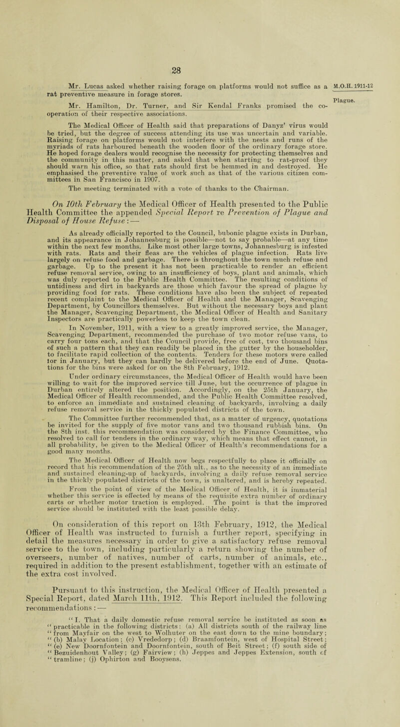 Mr. Lucas asked whether raising forage on platforms would not suffice as a rat preventive measure in forage stores. Mr. Hamilton, Dr. Turner, and Sir Kendal Franks promised the co¬ operation of their respective associations. The Medical Officer of Health said that preparations of Danyz’ virus would be tried, but the degree of success attending its use was uncertain and variable. Raising forage on platforms would not interfere with the nests and runs of the myriads of rats harboured beneath the wooden floor of the ordinary forage store. He hoped forage dealers would recognise the necessity for protecting themselves and the community in this matter, and asked that when starting to rat-proof they should warn his office, so that rats should first be hemmed in and destroyed. He emphasised the preventive value of work such as that of the various citizen com¬ mittees in San Francisco in 1907. Tho meeting terminated with a vote of thanks to the Chairman. On 10th February the Medical Officer of Health presented to the Public Health Committee the appended Special Report re Prevention of Plague and Disposal of House Refuse : — As already officially reported to the Council, bubonic plague exists in Durban, and its appearance in Johannesburg is possible—not to say probable—at any time within the next few months. Like most other large towms, Johannesburg is infested with rats. Rats and their fleas are the vehicles of plague infection. Rats live largely on refuse food and garbage. There is throughout the town much refuse and garbage. Up to the present it has not been practicable to render an efficient refuse removal service, owing to an insufficiency of boys, plant and animals, which was duly reported to the Public Health Committee. The resulting conditions of untidiness and dirt in backyards are those which favour the spread of plague by providing food for rats. These conditions have also been the subject of repeated recent complaint to the Medical Officer of Health and the Manager, Scavenging Department, by Councillors themselves. But without the necessary boys and plant the Manager, Scavenging Department, the Medical Officer of Health and Sanitary Inspectors are practically powerless to keep the town clean. In November, 1911, with a view to a greatly improved service, the Manager, Scavenging Department, recommended the purchase of two motor refuse vans, to carry four tons each, and that the Council provide, free of cost, two thousand bins of such a pattern that they can readily be placed in the gutter by the householder, to facilitate rapid collection of the contents. Tenders for these motors were called lor in January, but they can hardly be delivered before the end of June. Quota¬ tions for the bins were asked for on the 8th February, 1912. Under ordinary circumstances, the Medical Officer of Health would have been willing to wait for the improved service till June, but the occurrence of plague in Durban entirely altered the position. Accordingly, on the 25th January, the Medical Officer of Health recommended, and the Public Health Committee resolved, to enforce an immediate and sustained cleaning of backyards, involving a daily refuse removal service in the thickly populated districts of the town. The Committee further recommended that, as a matter of urgency, quotations be invited for the supply of five motor vans and two thousand rubbish bins. On the 8th inst. this recommendation was considered by the Finance Committee, who resolved to call for tenders in the ordinary way, which means that effect cannot, in all probability, be given to the Medical Officer of Health’s recommendations for a good many months. The Medical Officer of Health now begs respectfully to place it officially on record that his recommendation of the 25th ult., as to the necessity of an immediate and sustained cleaning-up of backyards, involving a daily refuse removal service in the thickly populated districts of the town, is unaltered, and is hereby repeated. From the point of view of the Medical Officer of Health, it is immaterial whether this service is effected by means of the requisite extra number of ordinary carts or whether motor traction is employed. The point is that the improved service should be instituted with the least possible delay. On consideration of this report on 13th February, .1912, the Medical Officer of Health was instructed to furnish a further report, specifying’ in detail the measures necessary in order to g’ive a satisfactory refuse removal service to the town, including particularly a return showing the number of overseers, number of natives, number of carts, number of animals, etc., required in addition to the present establishment, together with an estimate of the extra cost involved. Pursuant to this instruction, the Medical Officer of Health presented a Special Report, dated March lltli, 1912. This Report included the following recommendations: — “ I. That a daily domestic refuse removal service be instituted as soon as “practicable in the following districts: (a) All districts south of the railway line “from Mayfair on the west to Wolhuter on the east down to the mine boundary; “(b) Malay Location; (c) Vrededorp; (d) Braamfontein, west of Hospital Street; “(e) New Doornfontein and Doornfontein, south of Beit Street; (f) south side of “ Bezuidenhout Valley; (g) Fairview; (h) Jeppes and Jeppes Extension, south cf “tramline; (j) Ophirton and Booysens. 1911-12