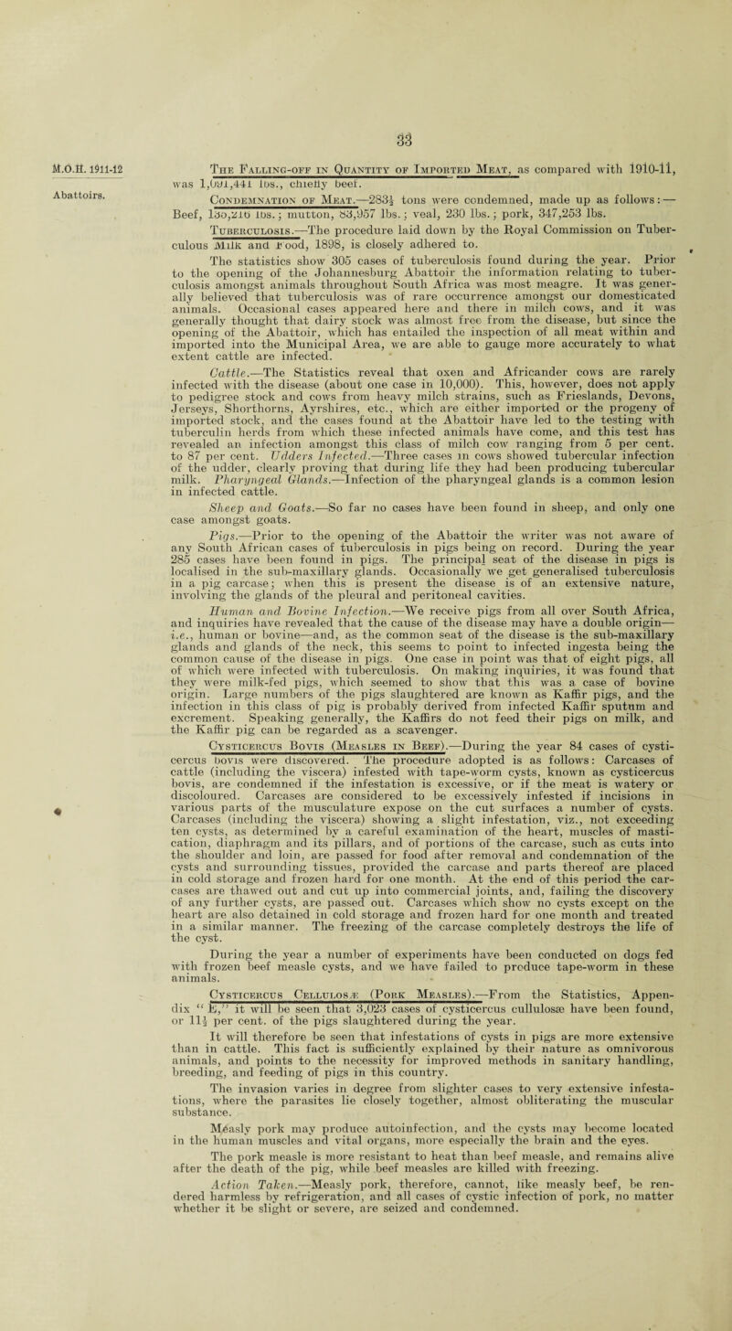 M.O.fl. 1911-12 Abattoirs. The Falling-off in Quantity of Imported Meat, as compared with 1910-11, was l,0yi,44i Ids., chielly beef. Condemnation of Meat.-—283^ tons were condemned, made up as follows: — Beef, li5o,Zit> lbs.; mutton, 83,957 lbs.; veal, 230 lbs.; pork, 347,253 lbs. Tuberculosis.—The procedure laid down by the Royal Commission on Tuber¬ culous Milk and r ood, 1898, is closely adhered to. The statistics show 305 cases of tuberculosis found during the year. Prior to the opening of the Johannesburg Abattoir the information relating to tuber¬ culosis amongst animals throughout South Africa was most meagre. It was gener¬ ally believed that tuberculosis was of rare occurrence amongst our domesticated animals. Occasional cases appeared here and there in milch cows, and it was generally thought that dairy stock was almost free from the disease, but since the opening of the Abattoir, which has entailed the inspection of all meat within and imported into the Municipal Area, we are able to gauge more accurately to what extent cattle are infected. Cattle.—The Statistics reveal that oxen and Africander cows are rarely infected with the disease (about one case in 10,000). This, however, does not apply to pedigree stock and cows from heavy milch strains, such as Frieslands, Devons, Jerseys, Shorthorns, Ayrsliires, etc., which are either imported or the progeny of imported stock, and the cases found at the Abattoir have led to the testing with tuberculin herds from which these infected animals have come, and this test has revealed an infection amongst this class of milch cow ranging from 5 per cent, to 87 per cent. Udders Infected.—Three cases m cows showed tubercular infection of the udder, clearly proving that during life they had been producing tubercular milk. Pharyngeal Glands.—Infection of the pharyngeal glands is a common lesion in infected cattle. Sheep and Goats.-—So far no cases have been found in sheep, and only one case amongst goats. Pigs.—Prior to the opening of the Abattoir the writer was not aware of any South African cases of tuberculosis in pigs being on record. During the year 285 cases have been found in pigs. The principal seat of the disease in pigs is localised in the sub-maxillary glands. Occasionally we get generalised tuberculosis in a pig carcase; when this is present the disease is of an extensive nature, involving the glands of the pleural and peritoneal cavities. Human and Bovine Infection.—We receive pigs from all over South Africa, and inquiries have revealed that the cause of the disease may have a double origin— i.e., human or bovine—and, as the common seat of the disease is the sub-maxillary glands and glands of the neck, this seems to point to infected ingesta being the common cause of the disease in pigs. One case in point was that of eight pigs, all of which were infected with tuberculosis. On making inquiries, it was found that they were milk-fed pigs, which seemed to show that this was a case of bovine origin. Large numbers of the pigs slaughtered are known as Kaffir pigs, and the infection in this class of pig is probably derived from infected Kaffir sputum and excrement. Speaking generally, the Kaffirs do not feed their pigs on milk, and the Kaffir pig can be regarded as a scavenger. Cysticercus Bqvis (Measles in Beef).—During the year 84 cases of cysti- cercus bo vis were discovered. The procedure adopted is as follows: Carcases of cattle (including the viscera) infested with tape-worm cysts, known as cysticercus bovis, are condemned if the infestation is excessive, or if the meat is watery or discoloured. Carcases are considered to be excessively infested if incisions in various parts of the musculature expose on the cut surfaces a number of cysts. Carcases (including the viscera) showing a slight infestation, viz., not exceeding ten cysts, as determined by a careful examination of the heart, muscles of masti¬ cation, diaphragm and its pillars, and of portions of the carcase, such as cuts into the shoulder and loin, are passed for food after removal and condemnation of the cysts and surrounding tissues, provided the carcase and parts thereof are placed in cold storage and frozen hard for one month. At the end of this period the car¬ cases are thawed out and cut up into commercial joints, and, failing the discovery of any further cysts, are passed out. Carcases which show no cysts except on the heart are also detained in cold storage and frozen hard for one month and treated in a similar manner. The freezing of the carcase completely destroys the life of the cyst. During the year a number of experiments have been conducted on dogs fed with frozen beef measle cysts, and we have failed to produce tape-worm in these animals. Cysticercus Cellulose: (Pork Measles).—From the Statistics, Appen¬ dix “ F,” it will be seen that 3,023 cases of cysticercus cullulosse have been found, or 11^ per cent, of the pigs slaughtered during the year. It will therefore be seen that infestations of cysts in pigs are more extensive than in cattle. This fact is sufficiently explained by their nature as omnivorous animals, and points to the necessity for improved methods in sanitary handling, breeding, and feeding of pigs in this country. The invasion varies in degree from slighter cases to very extensive infesta¬ tions, where the parasites lie closely together, almost obliterating the muscular substance. Measly pork may produce autoinfection, and the cysts may become located in the human muscles and vital organs, more especially the brain and the eyes. The pork measle is more resistant to heat than beef measle, and remains alive after the death of the pig, while beef measles are killed with freezing. Action Taken.—Measly pork, therefore, cannot, like measly beef, be ren¬ dered harmless by refrigeration, and all cases of cystic infection of pork, no matter whether it be slight or severe, are seized and condemned.