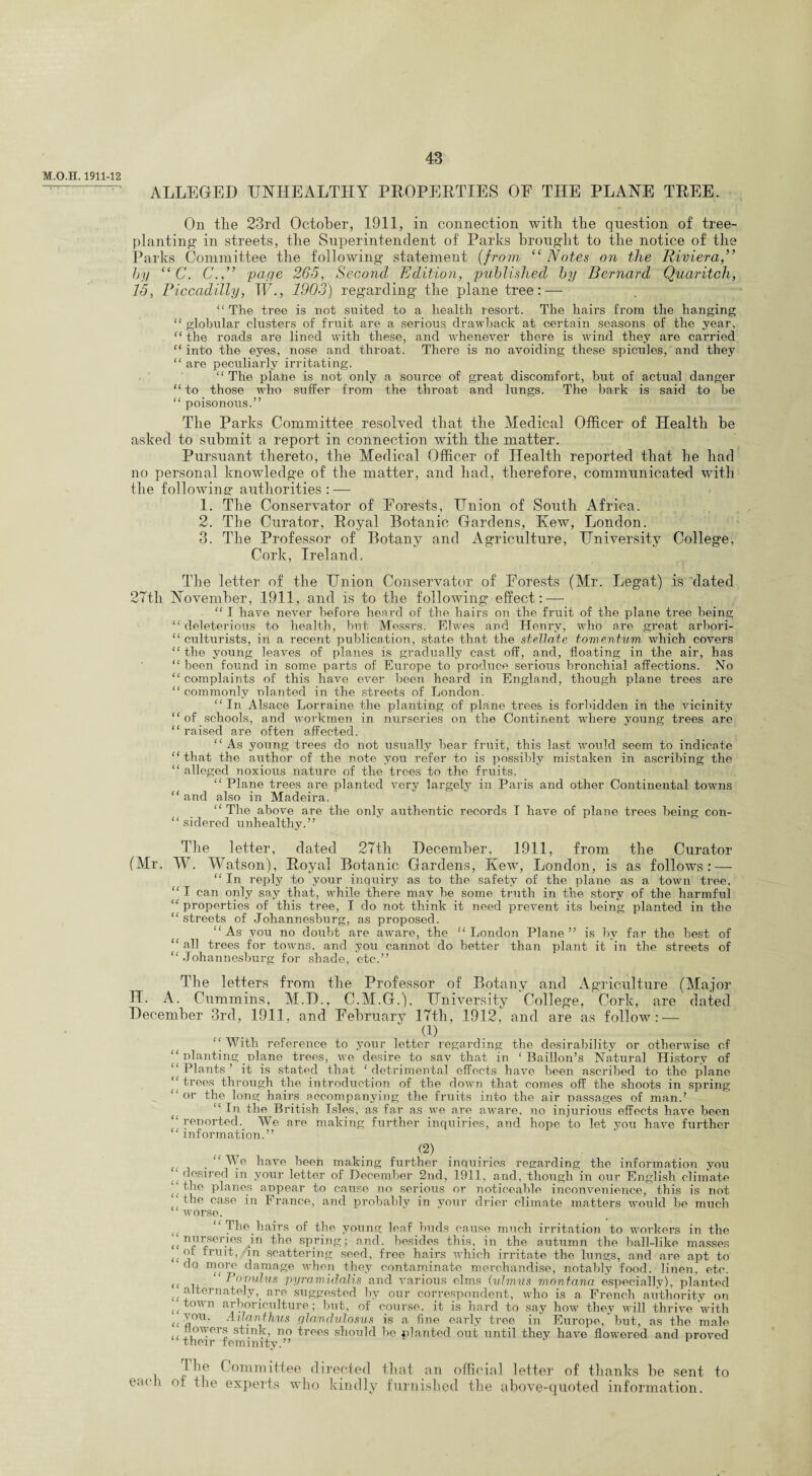 M.O.H. 1911-12 ^ ALLEGED UNHEALTHY PROPERTIES OF THE PLANE TREE. On the 23rd October, 1911, in connection with the question of tree- planting- in streets, the Superintendent of Parks brought to the notice of the Parks Committee the following statement (from “ Notes on the Riviera,” by “ C. C.,” page 265, Second Edition, published by Bernard Quaritch, 15, Piccadilly, W., 1903) regarding the plane tree: — “ The tree is not suited to a health resort. The hairs from the hanging “ globular clusters of fruit are a serious drawback at certain seasons of the year, “the roads are lined with these, and whenever there is wind they are carried “into the eyes, nose and throat. There is no avoiding these spicules/and they “ are peculiarly irritating. “The plane is not only a source of great discomfort, but of actual danger “to those who suffer from the throat and lungs. The bark is said to be “ poisonous.” The Parks Committee resolved that the Medical Officer of Health he asked to submit a report in connection with the matter. Pursuant thereto, the Medical Officer of Health reported that he had no personal knowledge of the matter, and had, therefore, communicated with the following- authorities : — H 1. The Conservator of Forests, Union of South Africa. 2. The Curator, Royal Botanic Gardens, Kew, London. 3. The Professor of Botany and Agriculture, University College, Cork, Ireland. The letter of the Union Conservator of Forests (Mr. Legat) is dated 27th November, 1911, and is to the following effect: — “ I have never before heard of the hairs on the fruit of the plane tree being “deleterious to health, but Messrs. Elwes and Henry, who are great arbori- “ culturists, in a recent publication, state that the stellate tomentum which covers “ the young leaves of planes is gradually cast off, and, floating in the air, has “ been found in some parts of Europe to produce serious bronchial affections. No “ complaints of this have ever been heard in England, though plane trees are “ commonly nlanted in the streets of London, “ In Alsace Lorraine the planting of plane trees is forbidden in the vicinity “ of schools, and workmen in nurseries on the Continent where young trees are “raised are often affected. “ As young trees do not usually bear fruit, this last would seem to indicate “that the author of the note you refer to is possibly mistaken in ascribing the “ alleged noxious nature of the trees to the fruits. “ Plane trees are planted very largely in Paris and other Continental towns “ and also in Madeira. “The above are the only authentic records I have of plane trees being con- “ sidered unhealthy.” The letter, dated 27th December, 1911, from the Curator (Mr. AY. Watson), Royal Botanic Gardens, Kew, London, is as follows: — “ In reply to your inquiry as to the safety of the plane as a town tree, “I can only say that, while there may be some truth in the story of the harmful “properties of this tree, I do not think it need prevent its being planted in the “streets of Johannesburg, as proposed. “As you no doubt are aware, the “London Plane” is by far the best of “ all trees for towns, and you cannot do better than plant it in the streets of “ Johannesburg for shade, etc.” The letters from the Professor of Botany and Agriculture (Major H. A. Cummins, M.D., C.M.G.). University College, Cork, are dated December 3rd, 1911, and February 17th, 1912, and are as follow: — d) “ With reference to your letter regarding the desirability or otherwise of “ planting plane trees, we desire to sav that in ‘ Baillon’s Natural History of “Plants’ it is stated that ‘detrimental effects have been ascribed to the plane “trees through the introduction of the down that comes off the shoots in spring “or the long hairs accompanying the fruits into the air passages of man.’ ( “In the British Isles, as far as we are aware, no injurious effects have been “reported. We are making further inquiries, and hope to let you have further “ information.” (2) . We have been making further inquiries regarding the information you u desired in your letter of December 2nd, 1911, and, though in our English climate “the planes appear to cause no serious or noticeable inconvenience, this is not “the case in France, and probably in your drier climate matters would be much worse. “The hairs of the young leaf buds cause much irritation to workers in the ^ nurseries in the spring; and. besides this, in the autumn the ball-like masses of fruit, in scattering seed, free hairs which irritate the lungs, and are apt to do more damage when they contaminate merchandise, notably food, linen, etc. (< . “ Ponulus pyramid alls and various elms (uhnus raontana especially), planted te alternately,, are suggested by our correspondent, who is a French authority on ((town arboriculture; but, of course, it is hard to say how they will thrive with ^ you. Ailanthus gland,vlosus is a fine early tree in Europe,'but, as the male Mowers stink, no trees should be planted out until they have flowered and proved “their feminity.” i Committee directed that an official letter of thanks be sent to each ot the experts who kindly furnished the above-quoted information.