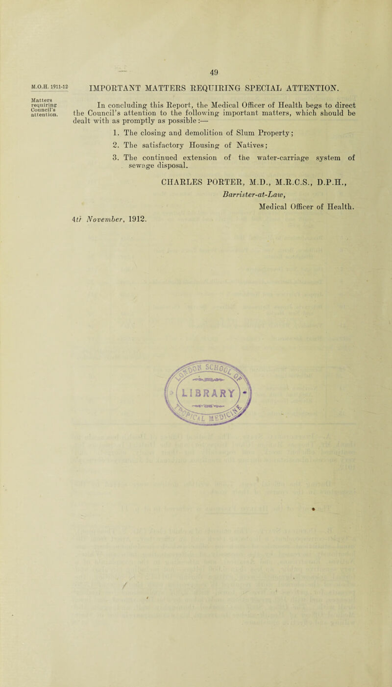 M.O.H. 1911-12 Matters requiring Council’s attention. IMPORTANT MATTERS REQUIRING SPECIAL ATTENTION. In concluding this Report, the Medical Officer of Health begs to direct the Council’s attention to the following important matters, which should be dealt with as promptly as possible:— 1. The closing and demolition of Slum Property; 2. The satisfactory Housing of Natives; 3. The continued extension of the water-carriage system of sewage disposal. 4ti November, 1912. CHARLES PORTER, M.D., M.R.C.S., D.P.H., Barrister-at-Laiv, Medical Officer of Health. \ *