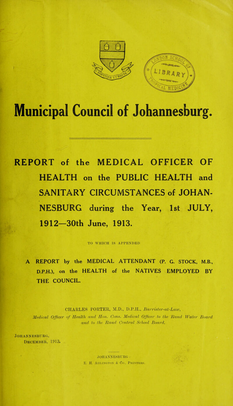 Municipal Council of Johannesburg. REPORT of the MEDICAL OFFICER OF HEALTH on the PUBLIC HEALTH and SANITARY CIRCUMSTANCES of JOHAN¬ NESBURG during the Year, 1st JULY, 1912—30th June, 1913. TO WHICH IS APPENDED A REPORT by the MEDICAL ATTENDANT (P. G. STOCK, M.B., D.P.H.), on the HEALTH of the NATIVES EMPLOYED BY THE COUNCIL. CHARLES PORTER, M.D., D.P.H., Barrister-at-Law, Medical Officer of Health and Hon. Cons. Medical Officer to the Rand Water Board and to the Rand Central School Board. Johannesburg, December, 1913. JOHANNESBURG : E. H. Adlington & Co.. Printers.