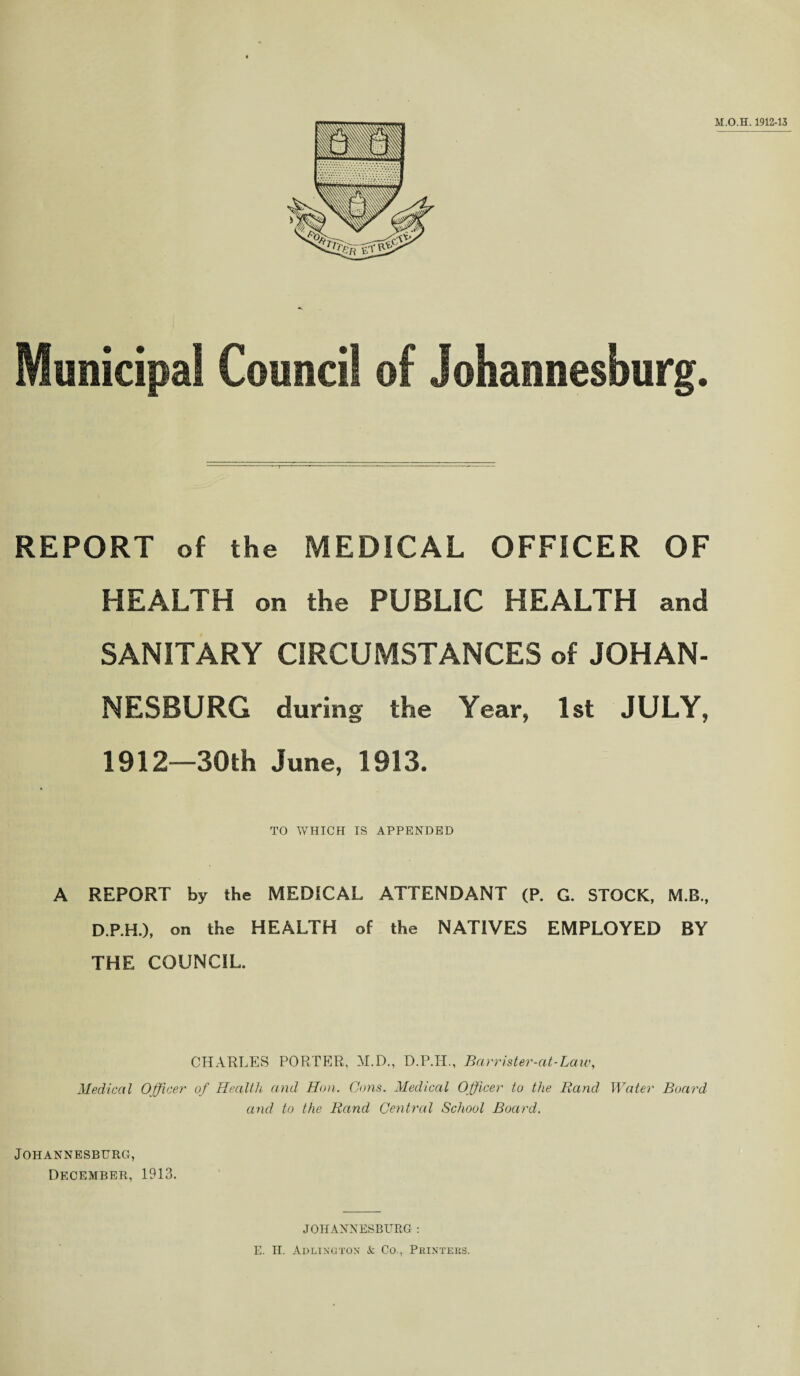Municipal Council of Johannesburg. REPORT of the MEDICAL OFFICER OF HEALTH on the PUBLIC HEALTH and SANITARY CIRCUMSTANCES of JOHAN¬ NESBURG during the Year, 1st JULY, 1912—30th June, 1913. TO WHICH IS APPENDED A REPORT by the MEDICAL ATTENDANT (P. G. STOCK, M.B., D.P.H.), on the HEALTH of the NATIVES EMPLOYED BY THE COUNCIL. CHARLES PORTER, M.D., D.P.H., Barrister-at-Laiv, Medical Officer of Health and Hon. Cons. Medical Officer to the Rand Water Board and to the Rand Central School Board. Johannesburg, December, 1913. JOHANNESBURG : E. H. Arlington & Co., Printers.