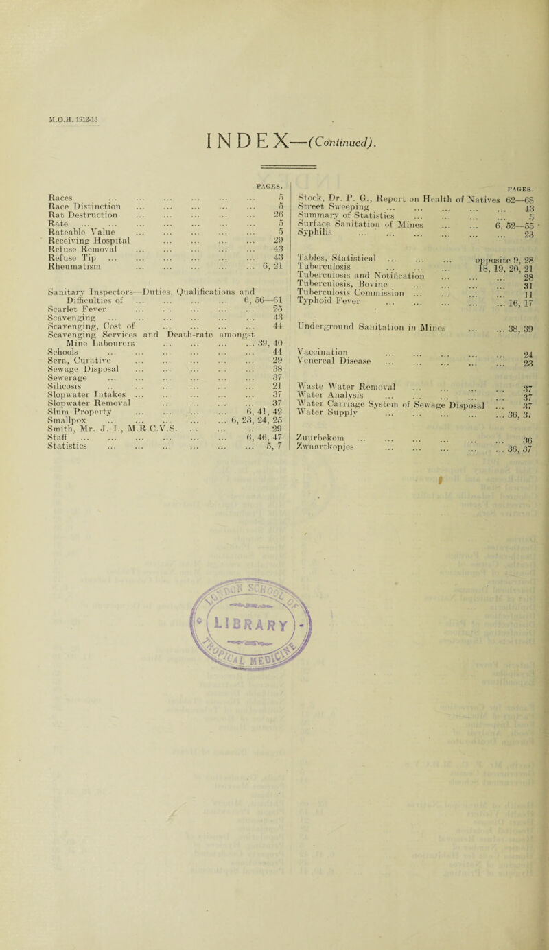 ( Continued). I N D E X— PAGES. Races 5 Race Distinction 5 Rat Destruction 26 Rate 5 Rateable Value 5 Receiving Hospital 29 Refuse Removal 43 Refuse Tip 43 Rheumatism ... 6, 21 Sanitary Inspectors—Duties, Qualifications and Difficulties of 6, 56—61 Scarlet Fever 25 Scavenging 43 Scavenging, Cost of 44 Scavenging Services and Death-rate amongst Mine Labourers ... 39, 40 Schools 44 Sera, Curative 29 Sewage Disposal .>. 38 Sewerage 37 Silicosis 21 Slopwater Intakes 37 Slopwater Removal 37 Slum Property 6, 41, 42 Smallpox ... ... ... ... ... 6 23, 24, 25 Smith, Mr. J. I., M.R.C.V.S. 29 Staff 6, 46, 47 Statistics ... 5,7 Stock, Dr. P. G., Report on Health Street Sweeping Summary of Statistics Surface Sanitation of Mines Syphilis PAGES. of Natives 62—68 . 43 5 6, 52—55 • . 23 Tables, Statistical . opposite 9, 28 Tuberculosis ... ... ... 18, 19, 20, 21 Tuberculosis and Notification . ’ ’28 Tuberculosis, Bovine ... ... ... ... 32 Tuberculosis Commission ... ... ... ... ]] Typhoid Fever . 16 17 Underground Sanitation in Mines .38, 39 Vaccination ... ... ... ... 24 Venereal Disease ... ... ... 00 Waste Water Removal ... ... ... ... 37 Water Analysis ... ... ... ... 37 Water Carriage System of Sewage Disposal 37 Water Supply .36j 3, Zuurbekom Zwaartkopjes 36 ... 36, 37 t v' c/ti.