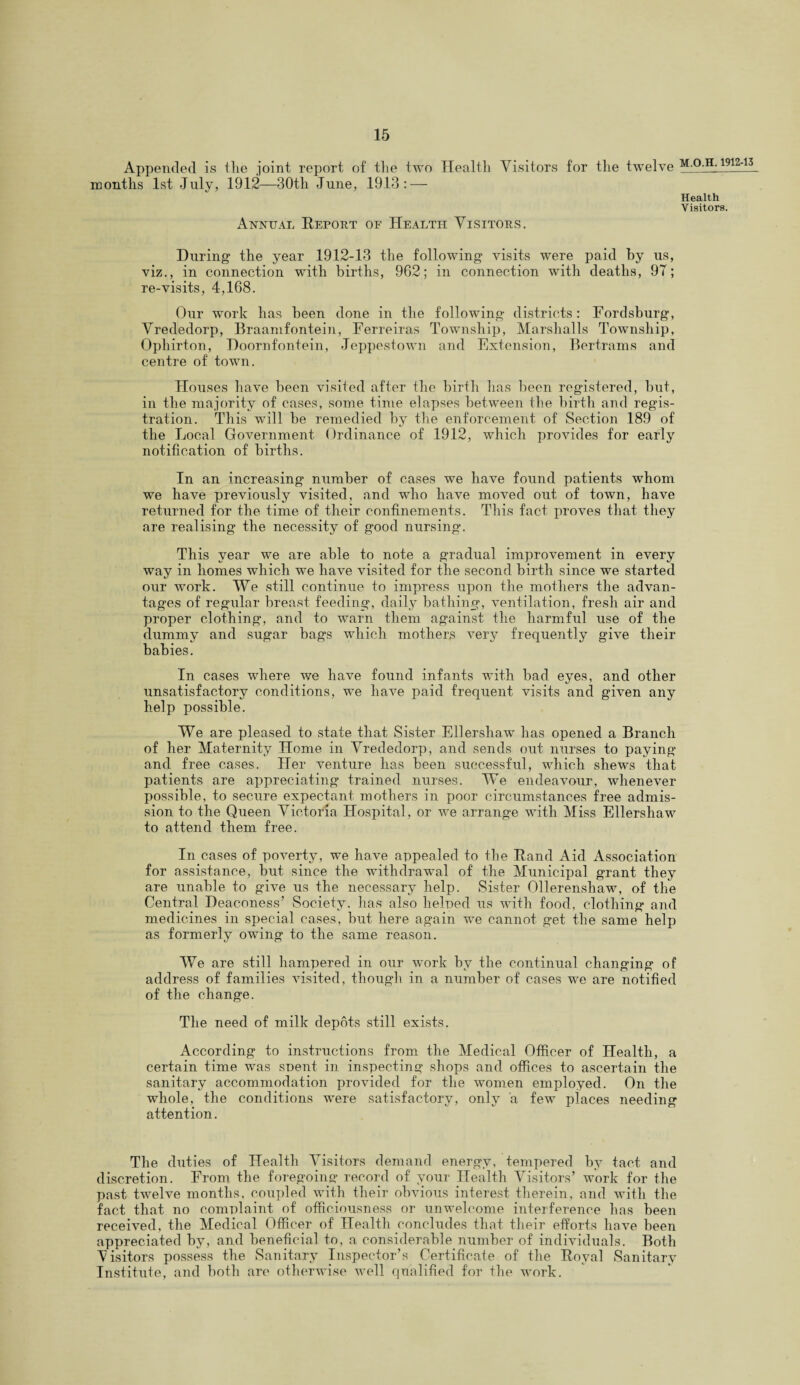 Appended is the joint report of the two Health Visitors for the twelve M.O.H. 1912-13 months 1st July, 1912—30th June, 1913: — Health Visitors. Annual Report of Health Visitors. During- the year 1912-13 the following- visits were paid by us, viz., in connection with births, 962; in connection with deaths, 97; re-visits, 4,168. Our work has been done in the following- districts: Fordsburg, Vrededorp, Braamfontein, Ferreiras Township, Marshalls Township, Ophirton, Doornfontein, Jeppestown and Extension, Bertrams and centre of town. Houses have been visited after the birth lias been registered, but, in the majority of cases, some time elapses between the birth and regis¬ tration. This will be remedied by the enforcement of Section 189 of the Local Government Ordinance of 1912, which provides for early notification of births. In an increasing number of cases we have found patients whom we have previously visited, and who have moved out of town, have returned for the time of their confinements. This fact proves that they are realising the necessity of good nursing*. This year we are able to note a gradual improvement in every way in homes which we have visited for the second birth since we started our work. We still continue to impress upon the mothers the advan¬ tages of regular breast feeding, daily bathing, ventilation, fresh air and proper clothing, and to warn them against the harmful use of the dummy and sugar bags which mothers very frequently give their babies. In cases where we have found infants with bad eyes, and other unsatisfactory conditions, we have paid frequent visits and given any help possible. We are pleased to state that Sister Ellershaw has opened a Branch of her Maternity Home in Vrededorp, and sends out nurses to paying and free cases. Her venture has been successful, which shews that patients are appreciating trained nurses. We endeavour, whenever possible, to secure expectant mothers in poor circumstances free admis¬ sion to the Queen Victoria Hospital, or we arrange with Miss Ellershaw to attend them free. In cases of poverty, we have appealed to the Rand Aid Association for assistance, but since the withdrawal of the Municipal grant they are unable to give us the necessary help. Sister Ollerenshaw, of the Central Deaconess’ Society, has also lielned us with food, clothing and medicines in special cases, but here again we cannot get the same help as formerly owing to the same reason. We are still hampered in our work by the continual changing of address of families visited, though in a number of cases we are notified of the change. The need of milk depots still exists. According to instructions from the Medical Officer of Health, a certain time was snent in inspecting shops and offices to ascertain the sanitary accommodation provided for the women employed. On the whole, the conditions were satisfactory, only a few places needing attention. The duties of Health Visitors demand energy, tempered by tact and discretion. From the foregoing record of your Health Visitors’ work for the past twelve months, coupled with their obvious interest therein, and with the fact that no complaint of officiousness or unwelcome interference has been received, the Medical Officer of Health concludes that their efforts have been appreciated by, and beneficial to, a considerable number of individuals. Both Visitors possess the Sanitary Inspector’s Certificate of the Royal Sanitary Institute, and both are otherwise well qualified for the work.