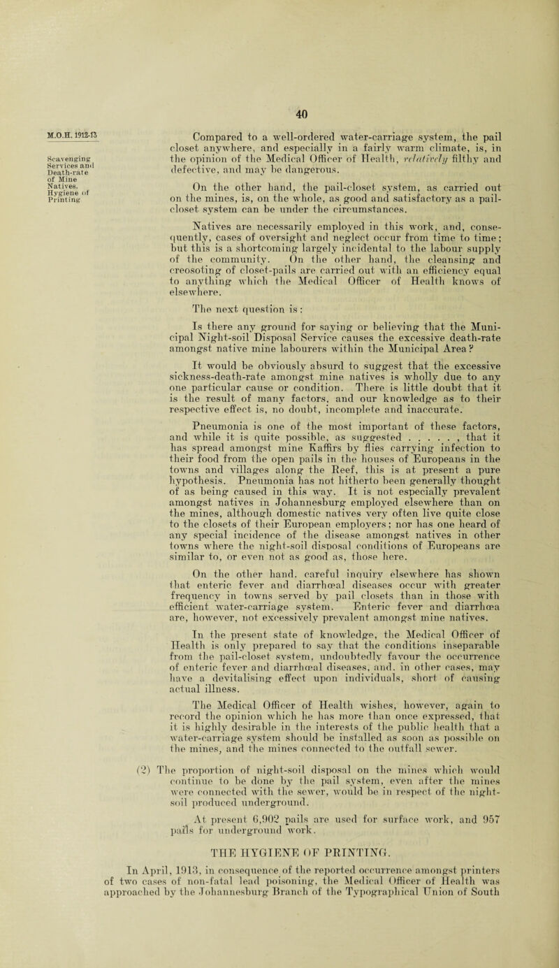 M.O.H. 1912-13 Scavenging Services and Death-rate of Mine Natives. Hygiene of Printing Compared to a well-ordered water-carriage system, the pail closet anywhere, and especially in a fairly warm climate, is, in the opinion of the Medical Officer of Health, relatively filthy and defective, and may he dangerous. On the other hand, the pail-closet system, as carried ont on the mines, is, on the whole, as good and satisfactory as a pail- closet system can be under the circumstances. Natives are necessarily employed in this work, and, conse¬ quently, cases of oversight and neglect occur from time to time; hut this is a shortcoming largely incidental to the labour supply of the community. On the other hand, the cleansing and creosoting of closet-pails are carried out with an efficiency equal to anything which the Medical Officer of Health knows of elsewhere. The next question is : Is there any ground for saying or believing that the Muni¬ cipal Night-soil Disposal Service causes the excessive death-rate amongst native mine labourers within the Municipal Area ? It would be obviously absurd to suggest that the excessive sickness-death-rate amongst mine natives is wholly due to any one particular cause or condition. There is little doubt that it is the result of many factors, and our knowledge as to their respective effect is, no doubt, incomplete and inaccurate. Pneumonia is one of the most important of these factors, and while it is quite possible, as suggested.. that it has spread amongst mine Kaffirs by flies carrying infection to their food from the open pails in the houses of Europeans in the towns and villages along the Reef, this is at present a pure hypothesis. Pneumonia has not hitherto been generally thought of as being caused in this way. It is not especially prevalent amongst natives in Johannesburg employed elsewhere than on the mines, although domestic natives very often live quite close to the closets of their European employers ; nor has one heard of any special incidence of the disease amongst natives in other towns where the night-soil disposal conditions of Europeans are similar to, or even not as good as, those here. On the other hand, careful inquiry elsewhere has shown that enteric fever and diarrhoeal diseases occur with greater frequency in towns served by pail closets than in those with efficient water-carriage system. Enteric fever and diarrhoea are, however, not excessively prevalent amongst mine natives. In the present state of knowledge, the Medical Officer of Health is only prepared to say that the conditions inseparable from the pail-closet system, undoubtedly favour the occurrence of enteric fever and diarrhoeal diseases, and. in other cases, may have a devitalising effect upon individuals, short of causing actual illness. The Medical Officer of Health wishes, however, again to record the opinion which he lias more than once expressed, that it is highly desirable in the interests of the public health that a water-carriage system should be installed as soon as possible on the mines, and the mines connected to the outfall sewer. (2) The proportion of night-soil disposal on the mines which would continue to be done by the pail system, even after the mines were connected with tlie sewer, would be in respect of the night- soil produced underground. At present G,902 pails are used for surface work, and 957 pails for underground work. THE HYGIENE OE PRINTING. In April, 1913, in consequence of the reported occurrence amongst printers of two cases of non-fatal lead poisoning, the Medical Officer of Health was approached by the Johannesburg Branch of the Typographical Union of South