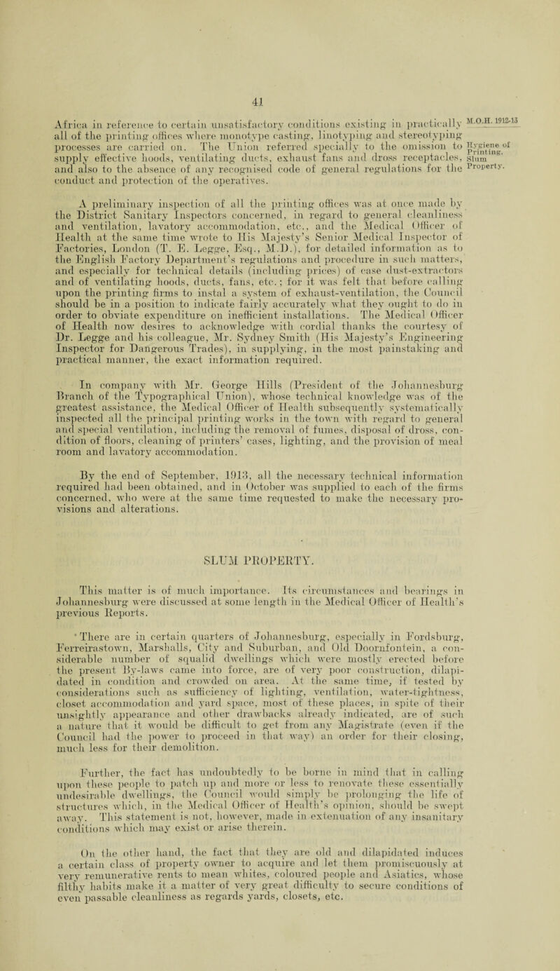 Africa in reference to certain unsatisfactory conditions existing in practically all of the printing offices where monotype casting, linotyping and. stereotyping processes are carried on. The Union referred specially to the omission to supply effective hoods, ventilating ducts, exhaust fans and dross receptacles, and also to the absence of any recognised code of general regulations for the conduct and protection of the operatives. A preliminary inspection of all the printing offices was at once made by the District Sanitary Inspectors concerned, in regard to general cleanliness and ventilation, lavatory accommodation, etc., and the Medical Officer of Health at the same time wrote to His Majesty’s Senior Medical Inspector of Factories, London (T. E. Legge, Esq., M.D.), for detailed information as to the English Factory Department’s regulations and procedure in such matters, and especially for technical details (including prices) of case dust-extractors and of ventilating hoods, ducts, fans, etc.; for it was felt that before calling upon the printing firms to instal a system of exhaust-ventilation, the Council should be in a position to indicate fairly accurately wliat they ought to do in order to obviate expenditure on inefficient installations. The Medical Officer of Health now desires to acknowledge with cordial thanks the courtesy of Dr. Legge and his colleague, Mr. Sydney Smith (His Majesty’s Engineering Inspector for Dangerous Trades), in supplying, in the most painstaking and practical manner, the exact information required. In company with Mr. George Hills (President of the Johannesburg Branch of the Typographical Union), whose technical knowledge was of the greatest assistance, the Medical Officer of Health subsequently systematically inspected all the principal printing works in the town with regard to general and special ventilation, including the removal of fumes, disposal of dross, con¬ dition of floors, cleaning of printers’ cases, lighting, and the provision of meal room and lavatory accommodation. By the end of September, 1913, all the necessary technical information required had been obtained, and in October was supplied to each of the firms concerned, who were at the same time requested to make the necessary pro¬ visions and alterations. SLUM PROPERTY. This matter is of much importance. Its circumstances and bearings in Johannesburg were discussed at some length in the Medical Officer of Health’s previous Reports. There are in certain quarters of Johannesburg, especially in Fordsburg, Ferreirastown, Marshalls, City and Suburban, and Old Doornfontein, a con¬ siderable number of squalid dwellings which were mostly erected before the present By-laws came into force, are of very poor construction, dilapi¬ dated in condition and crowded on area. At the same time, if tested by considerations such as sufficiency of lighting, ventilation, water-tightness, closet accommodation and yard space, most of these places, in spite of their unsightly appearance and other drawbacks already indicated, are of such a nature that it would be difficult to get from any Magistrate (even if the Council had the power to proceed in that way) an order for their closing, much less for their demolition. Further, the fact has undoubtedly to be borne in mind that in calling upon these people to patch up and more or less to renovate these essentially undesirable dwellings, the Council would simply be prolonging the life of structures which, in the Medical Officer of Health’s opinion, should be swept away. This statement is not, however, made in extenuation of any insanitary conditions which may exist or arise therein. On the other hand, the fact that they are old and dilapidated induces a certain class of property owner to acquire and let them promiscuously at very remunerative rents to mean whites, coloured people and Asiatics, whose filthy habits make it a matter of very great difficulty to secure conditions of even passable cleanliness as regards yards, closets, etc. M.O.H. 1912-13 Hygiene ol Printing. Slum Property.