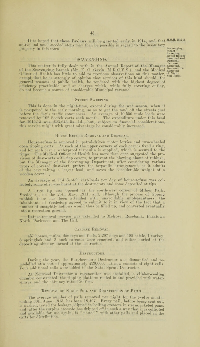 It is hoped that these By-laws will he gazetted early in 1914, and that active and much-needed steps may then he possible in regard to the insanitary property in this town. SCAVENGING. This matter is fully dealt with in the Annual Report of the Manager of the Scavenging Branch (Mr. F. C. Gavin, M.R.C.V.S.), and the Medical Officer of Health has little to add to previous observations on this matter, except that he is strongly of opinion that services of this kind should, for general reasons of public health, be rendered with the highest degree of efficiency practicable, and at charges which, while fully covering outlay, do not become a source of considerable Municipal revenue. Street Sweeping. This is done in the night-time^ except during the wet season, when it is postponed to the early morning, so as to get the mud off the streets just before the day’s traffic commences. An average of 10,556 mule loads were removed by 102 Scotch carts each month. The expenditure under this head for 1912-13 was £23,643 5s. Id., but, subject to financial considerations, this service might with great advantage be considerably increased. House-Refuse Removal and Disposal. House-refuse is removed in petrol-driven motor lorries and two-wheeled open tipping carts. At each of the upper corners of each cart is fixed a ring, and for each cart a waterproof tarpaulin is supplied, which is secured to the rings. The Medical Officer of Health has more than once suggested the pro¬ vision of dust-carts with flap covers, to prevent the blowing about of rubbish, but the Manager of the Scavenging Department, after considering various types of covered dust-cart, prefers the tarpaulin arrangement, as it admits of the cart taking a larger load, and saves the considerable weight of a wooden cover. An average of 714 Scotch cart-loads per day of house-refuse was col¬ lected; some of it wras burnt at the destructors and some deposited at tips. A large tip was opened at the south-west corner of Milner Park, Vrededorp, on the 25th May, 1911, and, although the process of tipping rubbish there has been attended with unavoidable unpleasantness, the inhabitants of Vrededorp agreed to submit to it in view of the fact that a number of unsightly hollows would thus be filled up, and converted eventually into a recreation ground. Refuse-removal service was extended to Melrose, Rosebank, Parktown North, Parkwood and The Hill. Carcase Removal. 457 horses, mules, donkeys and foals, 2,297 dogs and 185 cattle, 1 turkey, 8 springbok and 2 buck carcases were removed, and either buried at the depositing sites or burned at the destructor. Destructors. During the year, the Burghersdorp Destructor was dismantled and re¬ modelled at a cost of approximately £20,000. It now consists of eight cells. Four additional cells were added to the Natal Spruit Destructor. At Norwood Destructor a regenerator was installed, a clinker-cooling chamber constructed, the tipping platform roofed in and provided with water- sprays, and the chimney raised 20 feet. Removal of Night Soil and Disinfection of Pails. The average number of pails removed per night for the twelve months ending 30th June, 1913, has been 18,497. Every pail, before being sent out, is washed, tested for leakage, dipped in boiling creosote in steamjacketed pans, and, after the surplus creosote has dripped off in such a way that it is collected and available for use again, is “nested ’’ with other pails and placed in the carts for distribution. M.O.H. 1912-13 Scavenging'. Street Sweeping. House Refuse Removal and Disposal. Carcase Removal. Destructors. Removal of Night. Soil Pails.