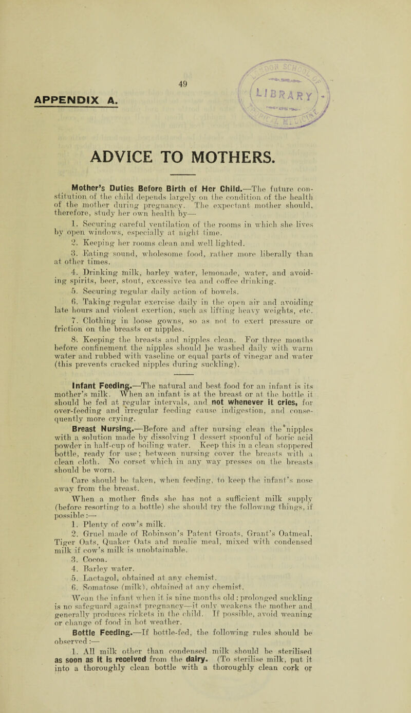 APPENDIX A, !- / 3 A R y ADVICE TO MOTHERS. Mother’s Duties Before Birth of Her Child. —The future con¬ stitution of the child depends largely on the condition of the health of the mother during pregnancy. The expectant mother should, therefore, study her own health by—- 1. Securing careful ventilation of the rooms in which she lives by open windows, especially at night time. 2. Keeping her rooms clean and well lighted. 3. Eating sound, wholesome food, rather more liberally than at other times. 4. Drinking milk, barley water, lemonade, water, and avoid¬ ing spirits, beer, stout, excessive tea and coffee drinking. 5. Securing regular daily action of bowels. 6. Taking regular exercise daily in the open air and avoiding late hours and violent exertion, such as lifting heavy weights, etc. 7. Clothing in loose gowns, so as not to exert pressure or friction on the breasts or nipples. 8. Keeping the breasts and nipples clean. For three months before confinement the nipples should he washed daily with warm water and rubbed with vaseline or equal parts of vinegar and water (this prevents cracked nipples during suckling). Infant Feeding.—The natural and best food for an infant is its mother’s milk. When an infant is at the breast or at the bottle it should be fed at regular intervals, and not whenever it cries, for over-feeding and irregular feeding cause indigestion, and conse¬ quently more crying. Breast Nursing.—Before and after nursing clean the*nipples with a solution made by dissolving 1 dessert spoonful of boric acid powder in half-cup of boiling water. Keep this in a clean stoppered bottle, ready for use; between nursing cover the breasts with a clean cloth. No corset which in any way presses on the breasts should be worn. Care should be taken, when feeding, to keep the infant’s nose away from the breast. When a mother finds she has not a sufficient milk supply (before resorting to a bottle) she should try the following things, if possible :—■ 1. Plenty of cow’s milk. 2. Gruel made of Kobinson’s Patent Groats, Grant’s Oatmeal, Tiger Oats, Quaker Oats and mealie meal, mixed with condensed milk if cow’s milk is unobtainable. 3. Cocoa. 4. Barley water. 5. Lactagol, obtained at any chemist. 6. Somatose (milk), obtained at any chemist. Wean the infant when it is nine months old ; prolonged suckling is no safeguard against pregnancy—it only weakens the mother and generally produces rickets in the child. If possible, avoid weaning or change of food in hot weather. Bottle Feeding.—If bottle-fed, the following rules should be observed :— 1. All milk other than condensed milk should be sterilised as soon as it is received from the dairy. (To sterilise milk, put it into a thoroughly clean bottle with a thoroughly clean cork or