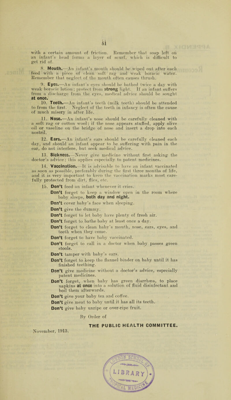 hi with a certain amount of friction. Remember that soap left on an infant’s head forms a layer of scurf, which is difficult to get rid of. 8. Mouth.—An infant’s mouth should be wiped out after each feed with a piece of (lean soft rag and weak boracic water. Remember that neglect of the mouth often causes thrush. 9. Eyes.—An inf ant’s eyes should be bathed twice a day with weak boracic lotion; protect from strong light. If an infant suffers from a discharge from the eyes, medical advice should be sought at once. 10. Teeth.—An infant’s teeth (milk teeth) should be attended to from the first. Neglect of the teeth in infancy is often the cause of much misery in after life. 11. Nose.—An infant’s nose should be carefully cleaned with a soft rag or cotton wool; if the nose appears stuffed, apply olive oil or vaseline on the bridge of nose and insert a drop into each nostril. 12. Ears.—An infant’s ears should be carefully cleaned each day, and should an infant appear to be suffering with pain in the ear, do not interfere, but seek medical advice. 13. Sickness.—Never give medicine without first asking the doctor’s advice; this applies especially to patent medicines. 14. Vaccination.—It is advisable to have an infant vaccinated as soon as possible, preferably during the first three months of life, and it is very important to keen the vaccination marks most care¬ fully protected from dirt, flies, etc. 15. Don’t feed an infant whenever it cries. Don’t forget to keep a window open in the room where baby sleeps, both day and night. Don’t cover baby’s face when sleeping. Don’t give the dummy. Don’t for get to let baby have plenty of fresh air. Don’t forget to bathe baby at least once a day. Don’t forget to clean baby’s mouth, nose, ears, eyes, and teeth when they come. Don’t forget to have baby vaccinated. Don’t forget to call in a doctor when baby passes green stools. Don’t tamper with baby’s ears. Don’t forget to keep the flannel binder on baby until it has finished teething. Don’t give medicine without a doctor’s advice, especially patent medicines. Don’t forget, when baby has green diarrhoea, to place napkins at once into a solution of fluid disinfectant and boil them afterwards. Don’t give your baby tea and coffee. Don’t give meat to baby until it has all its teeth. Don’t give baby unripe or over-ripe fruit. By Order of THE PUBLIC HEALTH COMMITTEE. November, 1913.