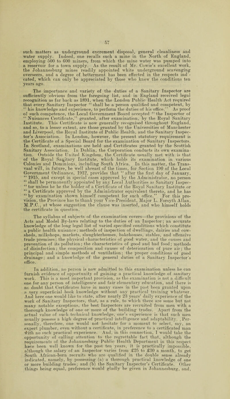 such matters as underground excrement disposal, general cleanliness and water supply. Indeed, one recalls such a mine in the North of England, employing 500 to 600 miners, from which the mine water was pumped into a reservoir for a town supply. As the result of Mr. Cowie’s excellent work, the Johannesburg mines readily appointed white underground scavenging overseers, and a degree of betterment has been effected in the respects ind- cated, which can only he appreciated by those who knew the conditions ten years ago. The importance and variety of the duties of a Sanitary Inspector are sufficiently obvious from the foregoing list, and in England received legal recognition as far back as 1891, when the London Public Health Act required that every Sanitary Inspector “ shall be a person qualified and competent, by “ his knowledge and experience, to perform the duties of his office.” As proof of such competence, the Local Government. Board accepted “ the Inspector of “Nuisances Certificate,” granted, after examination, by the Royal Sanitary Institute. This Certificate is now generally recognised throughout England, and so, to a lesser extent, are those granted by the Universities of Manchester and Liverpool, the Royal Institute of Public Health, and the Sanitary Inspec¬ tor’s Association. In London, however, the present statutory requirement is the Certificate of a Special Board for the examination of Sanitary Inspectors. In Scotland, examinations are held and Certificates granted by the Scottish Sanitary Association. In Dublin, the Corporation conducts its own examina¬ tion. Outside the United Kingdom, the Certificate usually met with is that of the Royal Sanitary Institute, which holds its examination in various Colonies and Dominions, including South Africa. In this matter, the Trans¬ vaal will, in future, be well abreast of the times, for Section 190 of the Local Government Ordinance, 1912, provides that “ after the first day of January, “ 1915, and except in special cases approved by the Administrator, no person “ shall be permanently appointed by any Local Authorities as Sanitary Inspec- “ tor unless he be the holder of a Certificate of the Royal Sanitary Institute or “ a Certificate approved by the Administrator equivalent thereto, and he has “ by examination shown himself competent for such office.” For this pro¬ vision, the Province has to thank your Vice-President, Major L. Forsyth Allan, M.P.C., at whose suggestion the clause was inserted, and who himself holds the certificate in question. The syllabus of subjects of the examination covers—the provisions of the Acts and Model By-laws relating to the duties of an Inspector; an accurate knowledge of the long legal list of varied specified conditions which constitute a public health nuisance; methods of inspection of dwellings, dairies and cow¬ sheds, milkshops, markets, slaughterhouses, bakehouses, stables, and offensive trade premises; the physical characteristics of good water, and the causes and prevention of its pollution; the characteristics of good and bad food; methods of disinfection; the composition and causes of deterioration of pure air; the principal and simple methods of ventilation; the proper conditions of good drainage; and a knowledge of the general duties of a Sanitary Inspector's office. In addition, no person is now admitted to this examination unless he can furnish evidence of opportunity of gaining a practical knowledge of sanitary work. This is a most important provision, as the examination is not a difficult one for any person of intelligence and fair elementary education, and there is nc doubt that Certificates have in many cases in the past been granted upon a very superficial book knowledge without any practical training whatever. Anti here one would like to state, after nearly 23 years’ daily experience of the work of Sanitary Inspectors, that, as a rule, to which there are some but not many notable exceptions, the best Inspectors are recruited from men with a thorough knowledge of one or more of the building trades. Apart from the actual value of such technical knowledge, one’s experience is that such men usually possess a high degree of practical intelligence and adaptability. .Per¬ sonally, therefore, one would not hesitate for a moment to select, say, an expert plumber, even without a certificate, in preference to a certificated man with no such practical experience. And, in this connection, I would take the opportunity of calling attention to the regrettable fact that, although the requirements of the Johannesburg Public Health Department in this respect have been well known for the past ten years, it is practically impossible, although the salary of an Inspector varies from £25 to £30 a month, to get South African-horn recruits who are qualified in the double sense already indicated, namely, by possessing (a) a thorough practical knowledge of one or more building trades; and (b) the Sanitary Inspector’s Certificate. Other things being equal, preference would gladly be given in Johannesburg, and,