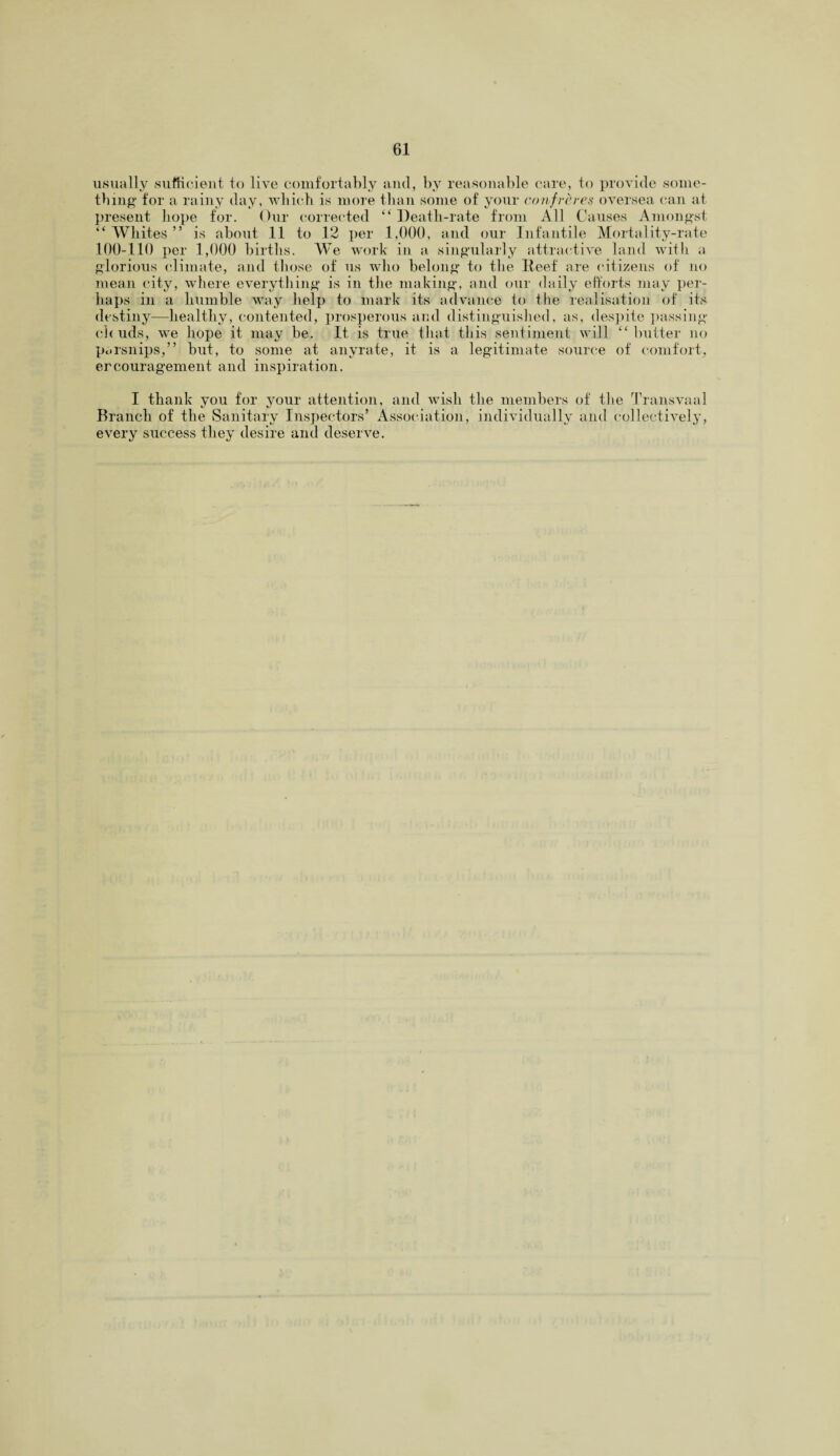 usually sufficient to live comfortably and, by reasonable care, to provide some¬ thin# for a rainy day, which is more than some of your confreres oversea can at present hope for. Our corrected “ Death-rate from All Causes Amongst “ Whites ” is about 11 to 12 per 1,000, and our Infantile Mortality-rate 100-110 per 1,000 births. We work in a singularly attractive land with a glorious climate, and those of us who belong to the Reef are citizens of no mean city, where everything is in the making, and our daily efforts may per¬ haps in a humble way help to mark its advance to the realisation of its destiny—healthy, contented, prosperous and distinguished, as, despite passing cl ( uds, we hope it may be. It is true that this sentiment will “butter no parsnips,” but, to some at any rate, it is a legitimate source of comfort, ercouragement and inspiration. I thank you for your attention, and wish the members of the Transvaal Branch of the Sanitary Inspectors’ Association, individually and collectively, every success they desire and deserve.