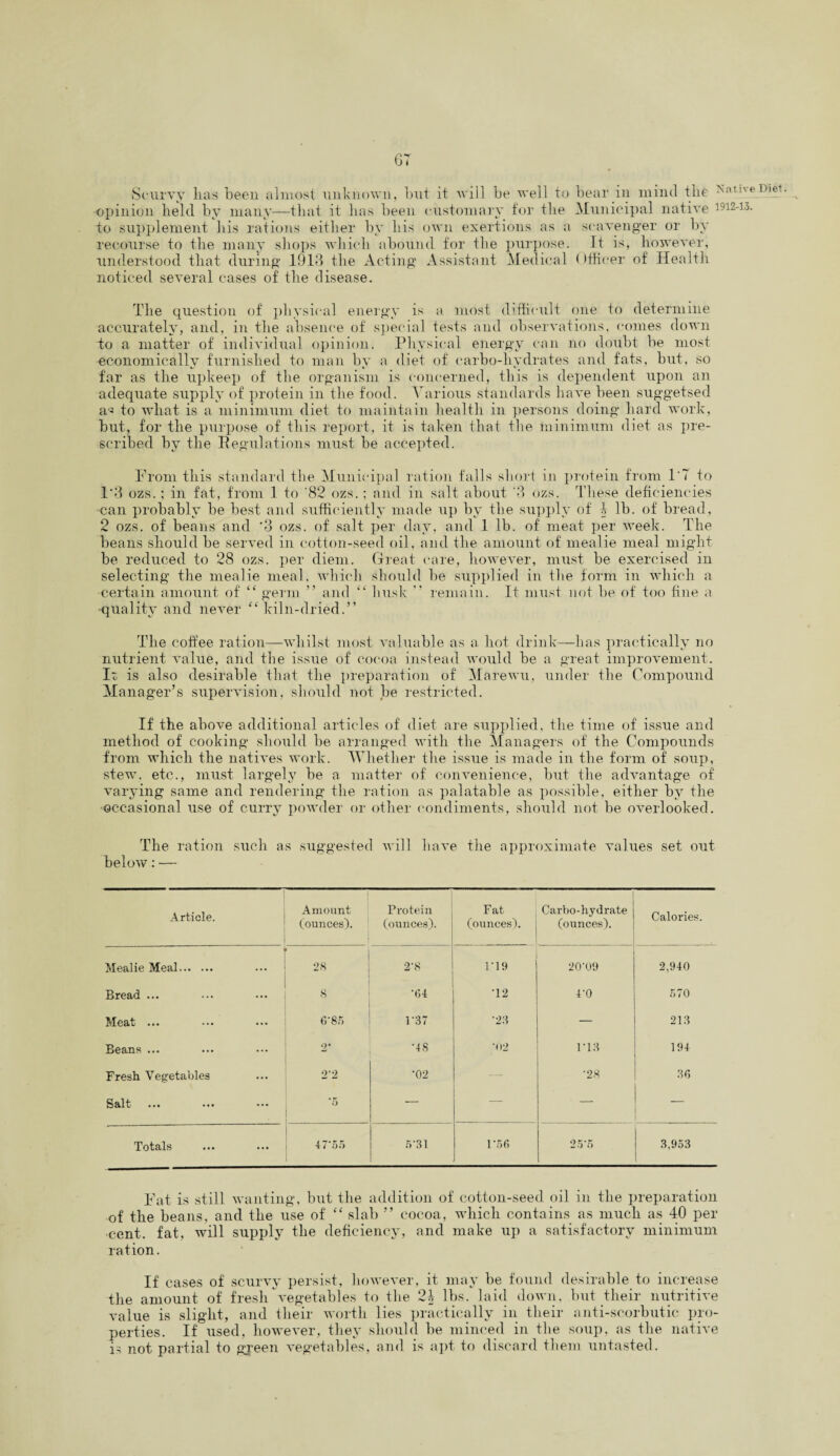 GT Scurvy lias been almost unknown, but it will be well to bear in mind the Nativeujet •opinion held by many—that it has been customary for the Municipal native 1912-13. to supplement his rations either by his own exertions as a scavenger or by recourse to the many shops which abound for the purpose. It is, however, understood that during 1913 the Acting Assistant Medical Officer of Health noticed several cases of the disease. The question of physical energy is a most difficult one to determine accurately, and, in the absence of special tests and observations, comes down to a matter of individual opinion. Physical energy can no doubt be most economically furnished to mail by a diet of carbo-hydrates and fats, but, so far as the upkeep of the organism is concerned, this is dependent upon an adequate supply of protein in the food. Various standards have been suggetsed a- to what is a minimum diet to maintain health in persons doing hard work, but, for the purpose of this report, it is taken that the minimum diet as pre¬ scribed by the Regulations must be accepted. From this standard the Municipal ration falls short in protein from l'T to 1*3 ozs.; in fat, from 1 to ‘82 ozs.; and in salt about '3 ozs. These deficiencies can probably be best and sufficiently made up by the supply of 1 lb. of bread, 2 ozs. of beans and '3 ozs. of salt per day, and 1 lb. of meat per week. The beans should be served in cotton-seed oil, and the amount of mealie meal might be reduced to 28 ozs. per diem. Great care, however, must be exercised in selecting the mealie meal, which should be supplied in the form in which a certain amount of “ germ ” and “ husk ” remain. It must not be of too fine a quality and never “ kiln-dried.” The coffee ration—whilst most valuable as a hot drink—has practically no nutrient value, and the issue of cocoa instead would be a great improvement. Ir is also desirable that the preparation of Marewu, under the Compound Manager’s supervision, should not be restricted. If the above additional articles of diet are supplied, the time of issue and method of cooking should be arranged with the Managers of the Compounds from which the natives work. Whether the issue is made in the form of soup, stew, etc., must largely be a matter of convenience, but the advantage of varying same and rendering the ration as palatable as possible, either by the occasional use of curry powder or other condiments, should not be overlooked. The ration such as suggested will have the approximate values set out below: — Article. Amount (ounces). Protein (ounces). Fat (ounces). Carbo-hydrate (ounces). Calories. ■ Mealie Meal. 28 2*8 1*19 20*09 2,940 Bread ... 8 *64 *12 4*0 570 Meat ... 6‘85 1*37 *28 — 213 Beans ... 2* *48 *02 1*13 194 Fresh Vegetables 2’2 *02 — *28 36 Salt *6 — — — Totals 47*55 5*31 1*56 25*5 3,953 Fat is still wanting, but the addition of cotton-seed oil in the preparation of the beans, and the use of “ slab ” cocoa, which contains as much as 40 per •cent, fat, will supply the deficiency, and make up a satisfactory minimum ration. If cases of scurvy persist, however, it may be found desirable to increase the amount of fresh vegetables to the 24 lbs. laid down, but their nutritive value is slight, and their worth lies practically in their anti-scorbutic pro¬ perties. If used, however, they should be minced in the soup, as the native is not partial to green vegetables, and is apt to discard them untasted.