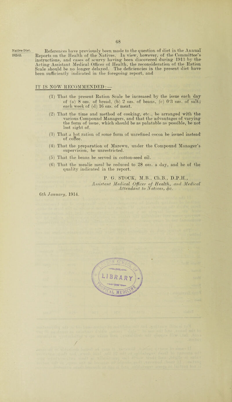 Native Diet, 1912-13. References liave previously been made to the question of diet in the Annual Reports on the Health of the Natives. In view, however, of the Committee’s instructions, and cases of scurvy having been discovered during 1913 by the Acting Assistant Medical Officer of Health, the reconsideration of the Ration Scale should be no longer delayed. The deficiencies in the present diet have been sufficiently indicated in the foregoing report, and IT IS NOW RECOMMENDED : — (1) That the present Ration Scale be increased by the issue each day of (a) 8 ozs. of bread, (b) 2 ozs. of beans, (c) 0‘3 ozs. of salt; each week of (d) 16 ozs. of meat. (2) That the time and method of cooking, etc., be arranged with the various Compound Managers, and that the advantages of varying the form of issue, which should be as palatable as possible, be not lost sight of. (3) That a hot ration of some form of unrefined cocoa be issued instead of coffee. (4) That the preparation of Marewu, under the Compound Manager’s supervision, be unrestricted. (5) That the beans be served in cotton-seed oil. (6) That the mealie meal be reduced to 28 ozs. a day, and be of the quality indicated in the report. P. G. STOCK, M.B., Ch.B., D.P.H., Assistant Medical Officer of Health, and Medical Attendant to Natives, fyc. 6th January, 1914.