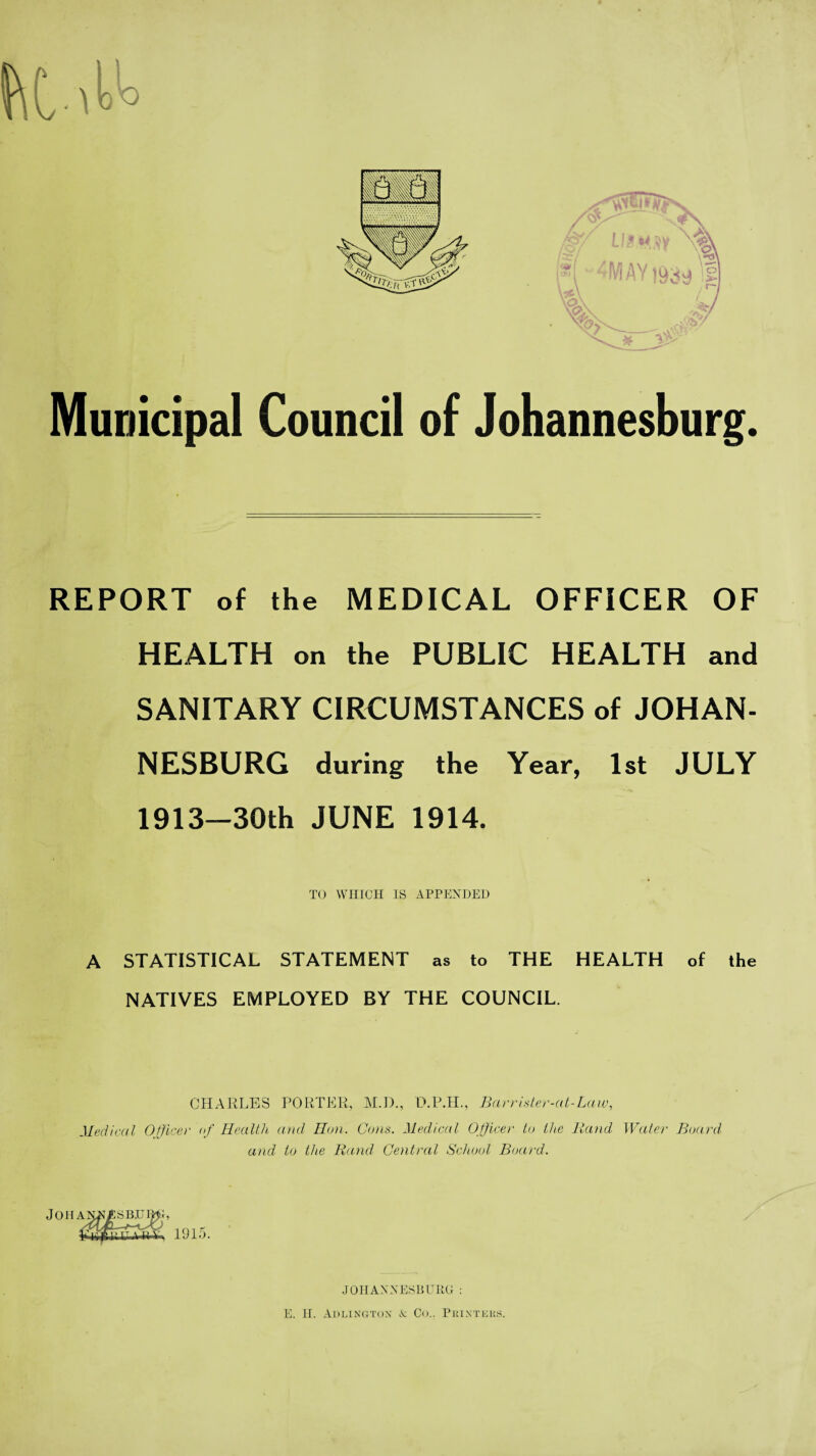 f\C •'k'° Municipal Council of Johannesburg. REPORT of the MEDICAL OFFICER OF HEALTH on the PUBLIC HEALTH and SANITARY CIRCUMSTANCES of JOHAN¬ NESBURG during the Year, 1st JULY 1913—30th JUNE 1914. TO WHICH IS APPENDED A STATISTICAL STATEMENT as to THE HEALTH of the NATIVES EMPLOYED BY THE COUNCIL. CHARLES PORTER, M.D., D.P.H., Barrister-at-Law, Medical Officer of Health and, Hon. Cons. Medical Officer to the Rand Water Board and to the Rand, Central School Board. Johanns b.um;, ¥ijffiyT'ft-w 1915. JOHANNESBURG: E. II. Adlingtox A Co.. Pkixteks.