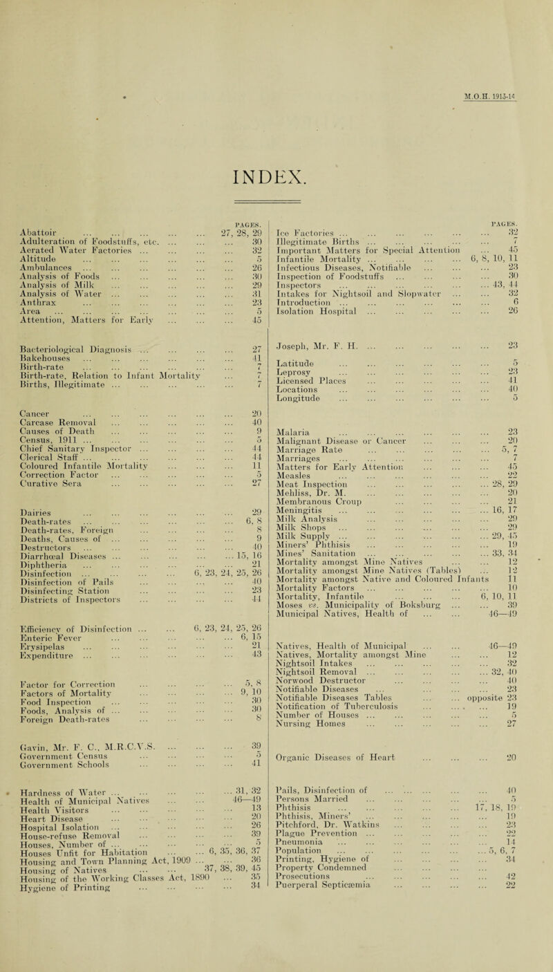 INDEX. Abattoir Adulteration of Foodstuffs, etc. Aerated Water Factories ... Altitude Ambulances Analysis of Foods Analysis of Milk Analysis of Water ... Anthrax Area Attention, Matters for Early PAGES. 27, 28, 29 30 32 5 26 30 29 31 23 5 45 Ice Factories ... Illegitimate Births ... Important Matters for Special Attention Infantile Mortality ... Infectious Diseases, Notifiable Inspection of Foodstuffs Inspectors Intakes for Nightsoil and Slop water Introduction ... Isolation Hospital PAGES. 32 7 45 6, 8, 10, 11 23 30 43, 44 32 6 26 Bacteriological Diagnosis ... ... ... ... 27 Bakehouses ... ... ... ... ... ... 41 Birth-rate ... ... ... ... ... ... 7 Birth-rate, Relation to Infant Mortality ... 7 Births, Illegitimate ... ... ... ... ... 7 Cancer ... ... ... ... ... ... 20 Carcase Removal ... ... ... ... ... 40 Causes of Death ... ... ... ... ... 9 Census, 1911 ... ... ... ... ... ... 5 Chief Sanitary Inspector ... ... ... ... 44 Clerical Staff ... ... ... ... ... ... 44 Coloured Infantile Mortality ... ... ... 11 Correction Factor ... ... ... ... ... 5 Curative Sera ... ... ... ... ... 27 Dairies Death-rates Death-rates, Foreign Deaths, Causes of Destructors Diarrhceal Diseases ... Diphtheria Disinfection Disinfection of Pails Disinfecting Station Districts of Inspectors 6, 29 6, 8 8 9 40 ... 15, 16 21 24, 25, 26 40 23 44 Efficiency of Disinfection ... ... 6, 23, 24, 25, 26 Enteric Fever ... ... ••• ••• ••• 6, 15 Erysipelas ... ... ••• ••• ••• 21 Expenditure ... ... ••• ••• ••• 43 Factor for Correction ... ... ... ... 5, 8 Factors of Mortality ••• ••• 9, 10 Food Inspection ... ... ••• 30 Foods, Analysis of ... ... 30 Foreign Death-rates ... ••• ••• ••• 8' Joseph, Mr. F. FI. ... . 23 Latitude . 5 Leprosy . 23 Licensed Places . 41 Locations . 40 Longitude 5 Malaria 23 Malignant Disease or Cancer 20 Marriage Rate r h ... 5, 7 Marriages rr / Matters for Early Attention 45 Measles 22 Meat Inspection ... 28, 29 Mehliss, Dr. M. 20 Membranous Croup 21 Meningitis ... 16, 17 Milk Analysis 29 Milk Shops 29 Milk Supply ... ... 29, 45 Miners’ Phthisis 19 Mines’ Sanitation ... 33, 34 Mortality amongst Mine Natives 12 Mortality amongst Mine Natives (Tables') 12 Mortality amongst Native and Coloured Infants 11 Mortality Factors 10 Mortality, Infantile 6, 10, 11 Moses vs. Municipality of Boksburg 39 Municipal Natives, Health of 46—49 Natives, Health of Municipal 46- -49 Natives, Mortality amongst Mine 12 Nightsoil Intakes 32 Nightsoil Removal ••• 32, 40 Norwood Destructor 40 Notifiable Diseases 23 Notifiable Diseases Tables ... opposite 23 Notification of Tuberculosis 19 Number of Houses ... 5 Nursing Homes 27 Gavin, Mr. F. C., M.R.CA .S. Government Census Government Schools 39 5 41 Organic Diseases of Heart 20 Hardness of Water ... ... Health of Municipal Natives Health Visitors Heart Disease Hospital Isolation House-refuse Removal Houses, Number of ... Houses Unfit for Habitation Housing and Town Planning Act, 1909 Housing of Natives Housing of the Working Classes Act, 1890 Hygiene of Printing . . 31, 32 46—49 13 20 26 39 6, 35, 36, 37 36 37, 38, 39, 45 35 34 Pails, Disinfection of Persons Married Phthisis Phthisis, Miners’ Pitchford, Dr. Watkins Plague Prevention ... Pneumonia Population Printing, Hygiene of Property Condemned Prosecutions Puerperal Septicoemia 40 17, 18, 19 19 23 22 14 ... 5, 6, 7 34 42 22