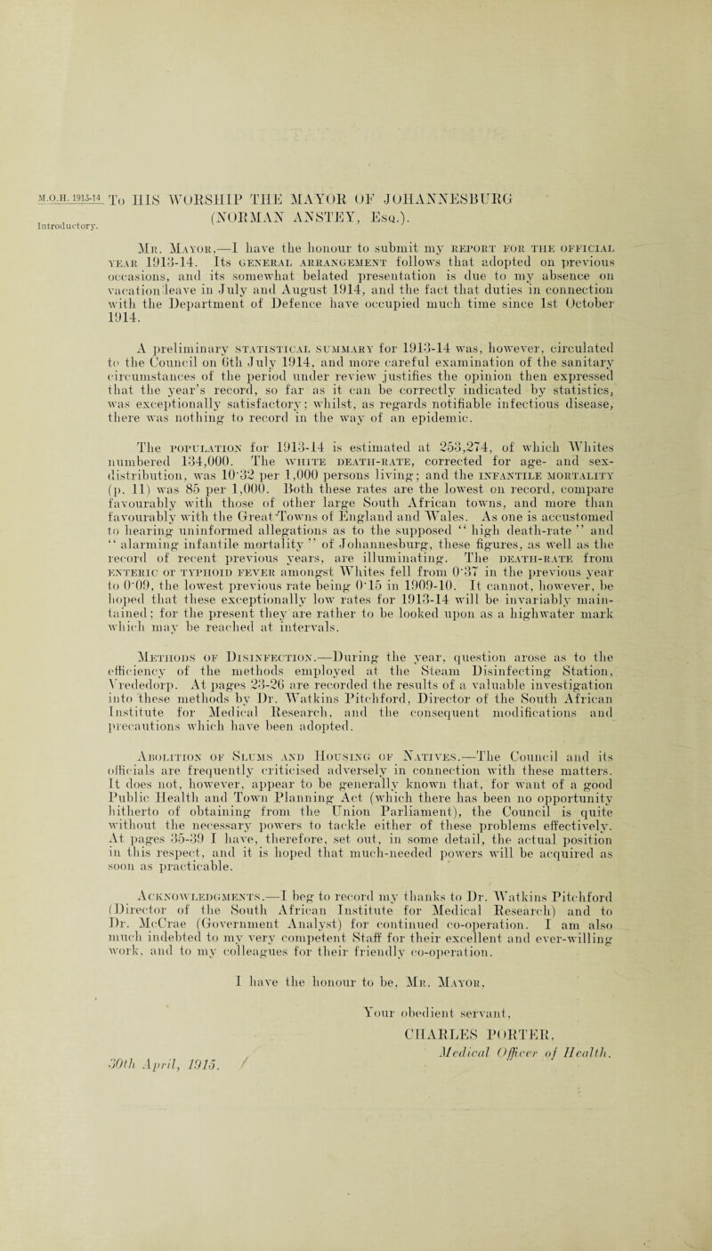 Introductory. (NORMAN ANSTEY, Esq.). Mr. Mayor,—I have the honour to submit my report pgr the official year 1913-14. Its general arrangement follows that adopted on previous occasions, and its somewhat belated presentation is due to my absence on vacation Heave in July and August 1914, and the fact that duties in connection with the Department of Defence have occupied much time since 1st October 1914. A preliminary statistical summary for 1913-14 was, however, circulated to the Council on 6th July 1914, and more careful examination of the sanitary circumstances of the period under review justifies the opinion then expressed that the year’s record, so far as it can be correctly indicated by statistics, was exceptionally satisfactory; whilst, as regards notifiable infectious disease, there was nothing to record in the way of an epidemic. The population for 1913-14 is estimated at 253,274, of which Whites numbered 134,000. The white death-rate, corrected for age- and sex- distribution, was 10'32 per 1,000 persons living; and the infantile mortality (p. 11) was 85 per 1,000. Both these rates are the lowest on record, compare favourably with those of other large South African towns, and more than favourably with the Great-Towns of England and Wales. As one is accustomed to hearing uninformed allegations as to the supposed “ high death-rate ” and “ alarming infantile mortality ” of Johannesburg, these figures, as well as the record of recent previous years, are illuminating. The deatii-rate from enteric or typhoid fever amongst Whites fell from 0‘37 in the previous year to 0'09, the lowest previous rate being 0'15 in 1909-10. It cannot, however, be hoped that these exceptionally low rates for 1913-14 will be invariably main¬ tained; for the present they are rather to be looked upon as a highwater mark which may be reached at intervals. Methods of Disinfection.—During the year, question arose as to the efficiency of the methods employed at the Steam Disinfecting Station, Vrededorp. At pages 23-26 are recorded the results of a valuable investigation into these methods bv Dr. Watkins Pitchford, Director of the South African Institute for Medical Research, and the consequent modifications and precautions which have been adopted. Arolition of Slums and Housing of Natives.—The Council and its officials are frequently criticised adversely in connection with these matters. It does not, however, appear to be generally known that, for want of a good Public Health and Town Planning Act (which there has been no opportunity hitherto of obtaining from the Union Parliament), the Council is quite without the necessary powers to tackle either of these problems effectively. At pages 35-39 I have, therefore, set out, in some detail, the actual position in this respect, and it is hoped that much-needed powers will be acquired as soon as practicable. Acknowledgments.—I beg to record my thanks to Dr. Watkins Pitchford (Director of the South African Institute for Medical Research) and to Dr. McC rae (Government Analyst) for continued co-operation. I am also much indebted to my very competent Staff for their excellent and ever-willing work, and to my colleagues for their friendly co-operation. I have the honour to be, Mr. Mayor, Your obedient servant, CHARLES PORTER, Medical Officer of Health. dOtli April, 1015.