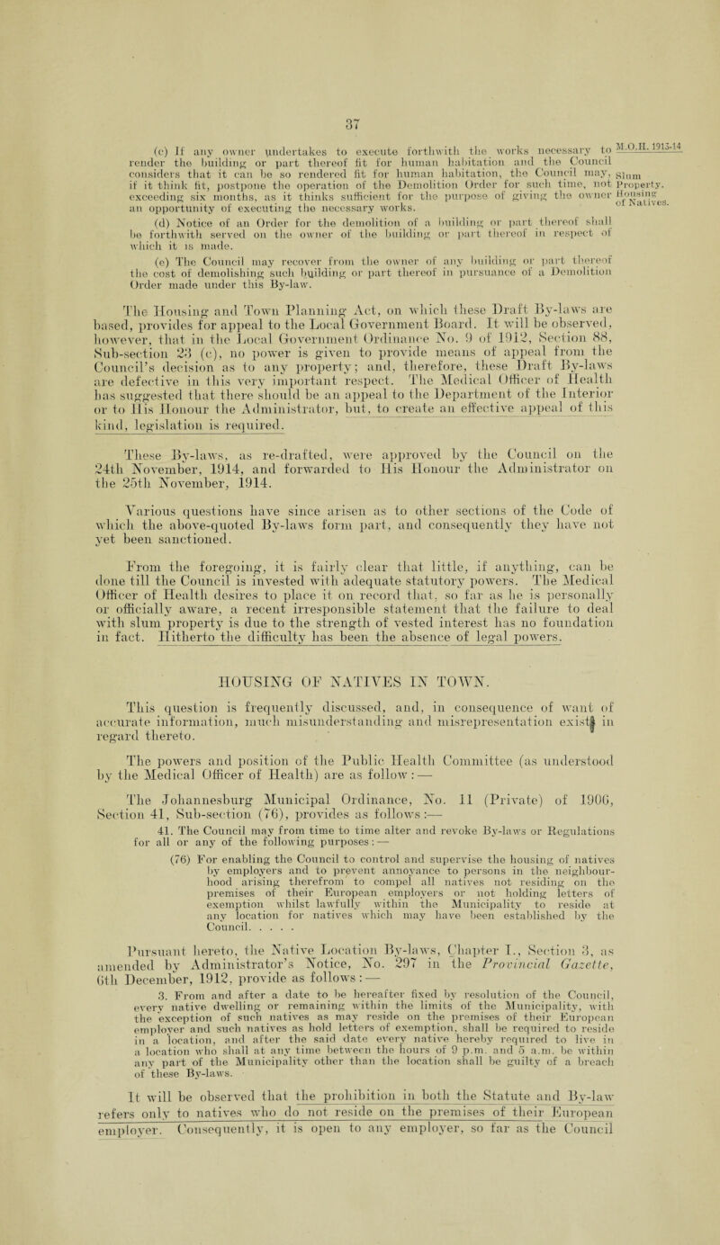 (c) If any owner undertakes to execute forthwith the works necessary to -2 -— render the building or part thereof fit for human habitation and the Council considers that it can he so rendered fit for human habitation, the Council may, gium if it think fit, postpone the operation of the Demolition Order for such time, not Property, exceeding six months, as it thinks sufficient for the purpose of giving the owner Wousinv an opportunity of executing the necessary works. (d) Notice of an Order for the demolition of a building or part thereof shall be forthwith served on the owner of the building or part thereof in respect of which it is made. (e) The Council may recover from the owner of any building or part thereof the cost of demolishing such budding or part thereof in pursuance of a Demolition Order made under this By-law. The Housing and Town Planning Act, on which these Draft By-laws are based, provides for appeal to the Local Government Board. It will he observed, however, that in the Local Government Ordinance Ho. 9 of 1912, Section 88, Sub-section 23 (c), no power is given to provide means of appeal from the Council’s decision as to any property; and, therefore, these Draft By-laws are defective in this very important respect. The Medical Officer of Health has suggested that there should be an appeal to the Department of the Interior or to His Honour the Administrator, but, to create an effective appeal of this kind, legislation is required. These By-laws, as re-drafted, were approved by the Council on the 24tli November, 1914, and forwarded to His Honour the Administrator on the 25th November, 1914. Various questions have since arisen as to other sections of the Code of which the above-quoted By-laws form part, and consequently they have not yet been sanctioned. From the foregoing, it is fairly clear that little, if anything, can he done till the Council is invested with adequate statutory powers. The Medical Offi cer of Health desires to place it on record that, so far as he is personally or officially aware, a recent irresponsible statement that the failure to deal with slum property is due to the strength of vested interest has no foundation in fact. Hitherto the difficulty has been the absence of legal powers. HOUSING OF NATIVES IN TOWN. This question is frequently discussed, and, in consequence of want of accurate information, much misunderstanding and misrepresentation exist| in regard thereto. The powers and position of the Public Health Committee (as understood by the Medical Officer of Health) are as follow : — The Johannesburg Municipal Ordinance, No. 11 (Private) of 190G, Section 41, Sub-section (76), provides as follows:—- 41. The Council may from time to time alter and revoke By-laws or Regulations for all or any of the following purposes: —- (76) For enabling the Council to control and supervise the housing of natives by employers and to prevent annoyance to persons in the neighbour¬ hood arising therefrom to compel all natives not residing on the premises of their European employers or not holding letters of exemption whilst lawfully within the Municipality to reside at any location for natives which may have been established by the Council. Pursuant hereto, the Native Location By-laws, Chapter I., Section 3, as amended by Administrator’s Notice, No. 297 in the Provincial Gazette, Gth December, 1912, provide as follows: — 3. From and after a date to be hereafter fixed by resolution of the Council, every native dwelling or remaining within the limits of the Municipality, with the exception of such natives as may reside on the premises of their European employer and such natives as hold letters of exemption, shall he required to reside in a location, and after the said date every native hereby required to live in a location who shall at any time between the hours of 9 p.m. and 5 a.m. be within any part of the Municipality other than the location shall be guilty of a breach of these By-laws. It will be observed that the prohibition in both the Statute and By-law refers only to natives who do not reside on the premises of their European employer. Consequently, it is open to any employer, so far as the Council
