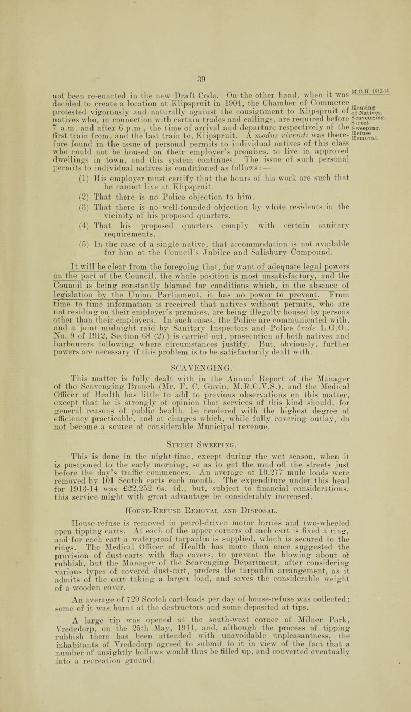 not been re-enacted in the new Draft Code. On the other hand, when it was decided to create a location at Klipspruit in 1904, the Chamber of Commerce protested vigorously and naturally against the consignment to Klipspruit of natives who, in connection with certain trades and callings, are required before 7 a.m. and after 6 p.m., the time of arrival and departure respectively of the first train from, and the last train to, Klipspruit. A modus viyendi was there¬ fore found in the issue of personal permits to individual natives of this class who could not be housed on their employer’s premises, to live in approved dwellings in town, and this system continues. The issue of such personal permits to individual natives is conditioned as follows: — (1) ITis employer must certify that the hours of his work are such that he cannot live at Klipspruit. (2) That there is no Police objection to him. (3) That there is no well-founded objection by white residents in the vicinity of his proposed quarters. (4) That his proposed quarters comply with certain sanitary requirements. (5) In the case of a single native, that accommodation is not available for him at the Council’s Jubilee and Salisbury Compound. It will be clear from the foregoing that, for want of adequate legal powers on the part of the Council, the whole position is most unsatisfactory, and the Council is being constantly blamed for conditions which, in the absence of legislation by the Union Parliament, it has no power to prevent. From time to time information is received that natives without permits, who are not residing on their employer’s premises, are being illegally housed by persons other than their employers. In such cases, the Police are communicated with , and a joint midnight raid by Sanitary Inspectors and Police (vide L.G.O., No. 9 of 1912, Section 68 (2)) is carried out, prosecution of both natives and harbourers following where circumstances justify. But, obviously, further powers are necessary if this problem is to be satisfactorily dealt with. SCAVENGING. fully dealt with in the Annual Report of the Manager Gavin, M.R.C.V.S.), and the Medical previous observations on this matter, that services of this kind should, for rendered with the highest degree of covering outlay, do This matter is of the Scavenging Branch (Mr. F. C. Officer of Health has little to add to except that he is strongly of opinion general reasons of public health, be efficiency practicable, and at charges which, while fully not become a source of considerable Municipal revenue. Street Sweeping. This is done in the night-time, except during the wet season, when it ls postponed to the early morning, so as to get the mud oh the streets just before the day’s traffic commences. An average of 10,277 mule loads were removed by 101 Scotch carts each month. The expenditure under this head for 1913-14 was £22,252 6s. 4d., but, subject to financial considerations, this service might writh great advantage be considerably increased. House-Refuse Removal and Disposal. House-refuse is removed in petrol-driven motor lorries and two-wheeled open tipping carts. At each of the upper corners of each cart is fixed a ring, and for each cart a waterproof tarpaulin is supplied, which is secured to the rings. The Medical Officer of Health has more than once suggested the provision of dust-carts with flap covers, to prevent the blowing about of rubbish, but the Manager of the Scavenging Department, after considering various types of covered dust-cart, prefers the tarpaulin arrangement, as it admits of the cart taking a larger load, and saves the considerable weight of a wooden cover. An averag'e of 729 Scotch cart-loads per day of house-refuse was collected; some of it was burnt at the destructors and some deposited at tips. A large tip was opened at the south-west corner of Milner Park, Vrededorp, on the 25th May, 1911, and, although the process of tipping rubbish there has been attended with unavoidable unpleasantness, the inhabitants of Vrededorp agreed to submit to it in view of the fact that a number of unsightly hollows would thus be filled up, and converted eventually into a recreation ground. M.O.H. 191344 Housing of Natives. Scavenging. Street Sweeping. Refuse Removal.
