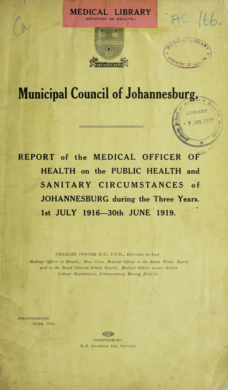 J i -rp>- MEDICAL LIBRARY (MINISTRY OF HEALTH.) REPORT of the MEDICAL OFFICER OF HEALTH on the PUBLIC HEALTH and SANITARY CIRCUMSTANCES of JOHANNESBURG during the Three Years, 1st JULY 1916—30th JUNE 1919. CHARLES PORTER M.D., D.P.H., Barrister-at-Law, Medical Officer of Health; Hon. Cons. Medical Officer to the Rand Water Board and to the Rand Central School Board; Medical Officer under Native Labour Regulations, Johannesburg Mining District. Johannesburg, June, 1920. JOHANNESBURG: R. H. Arlington, Ltd., Printers.